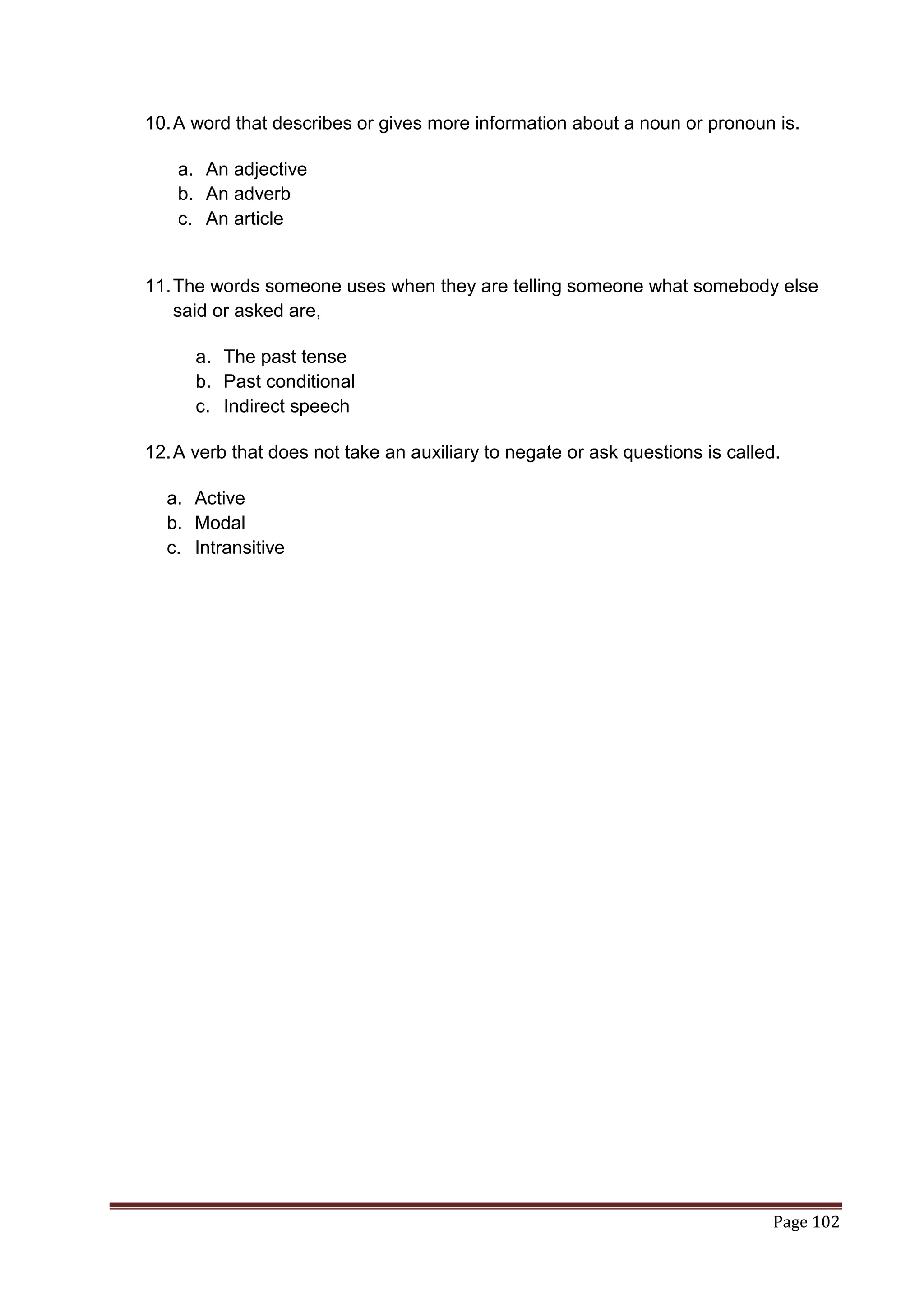 10. A word that describes or gives more information about a noun or pronoun is.

    a. An adjective
    b. An adverb
    c. An article


11. The words someone uses when they are telling someone what somebody else
    said or asked are,

      a. The past tense
      b. Past conditional
      c. Indirect speech

12. A verb that does not take an auxiliary to negate or ask questions is called.

  a. Active
  b. Modal
  c. Intransitive




                                                                               Page 102
 