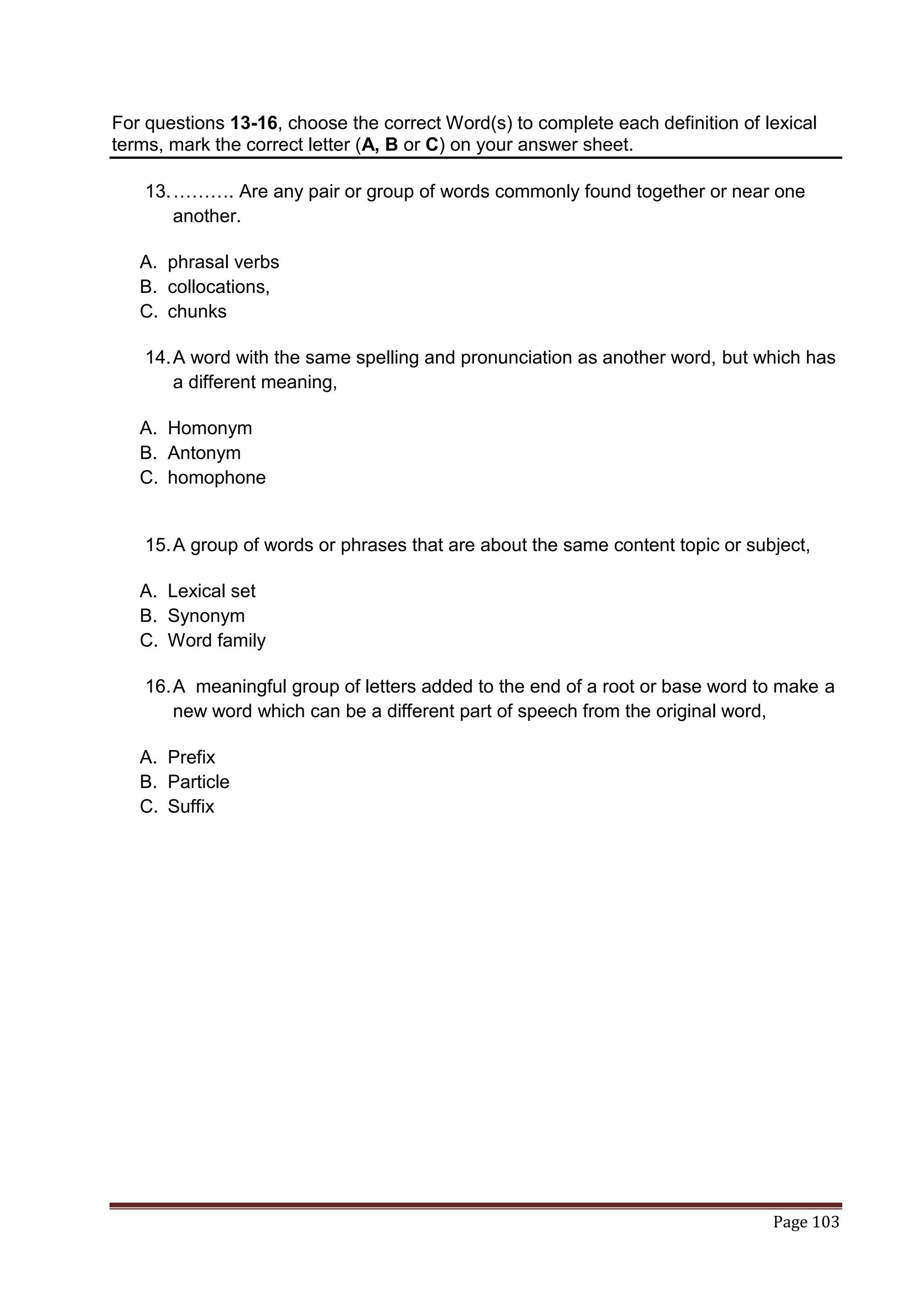 For questions 13-16, choose the correct Word(s) to complete each definition of lexical
terms, mark the correct letter (A, B or C) on your answer sheet.

    13. ………. Are any pair or group of words commonly found together or near one
        another.

   A. phrasal verbs
   B. collocations,
   C. chunks

    14. A word with the same spelling and pronunciation as another word, but which has
        a different meaning,

   A. Homonym
   B. Antonym
   C. homophone


    15. A group of words or phrases that are about the same content topic or subject,

   A. Lexical set
   B. Synonym
   C. Word family

    16. A meaningful group of letters added to the end of a root or base word to make a
        new word which can be a different part of speech from the original word,

   A. Prefix
   B. Particle
   C. Suffix




                                                                                Page 103
 