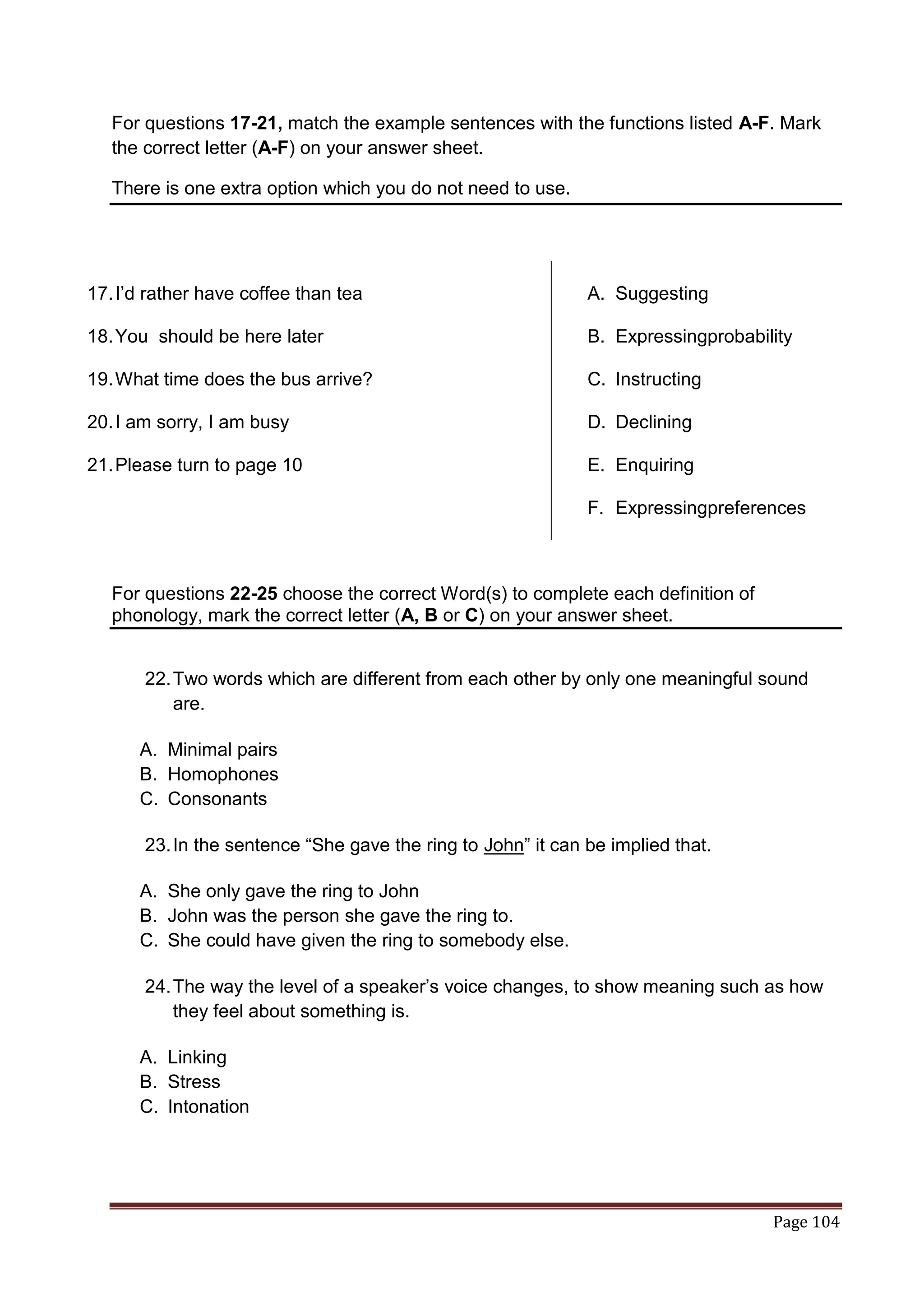 For questions 17-21, match the example sentences with the functions listed A-F. Mark
   the correct letter (A-F) on your answer sheet.

   There is one extra option which you do not need to use.




17. I‟d rather have coffee than tea                           A. Suggesting

18. You should be here later                                  B. Expressingprobability

19. What time does the bus arrive?                            C. Instructing

20. I am sorry, I am busy                                     D. Declining

21. Please turn to page 10                                    E. Enquiring

                                                              F. Expressingpreferences



   For questions 22-25 choose the correct Word(s) to complete each definition of
   phonology, mark the correct letter (A, B or C) on your answer sheet.


       22. Two words which are different from each other by only one meaningful sound
           are.

      A. Minimal pairs
      B. Homophones
      C. Consonants

       23. In the sentence “She gave the ring to John” it can be implied that.

      A. She only gave the ring to John
      B. John was the person she gave the ring to.
      C. She could have given the ring to somebody else.

       24. The way the level of a speaker‟s voice changes, to show meaning such as how
           they feel about something is.

      A. Linking
      B. Stress
      C. Intonation




                                                                                   Page 104
 