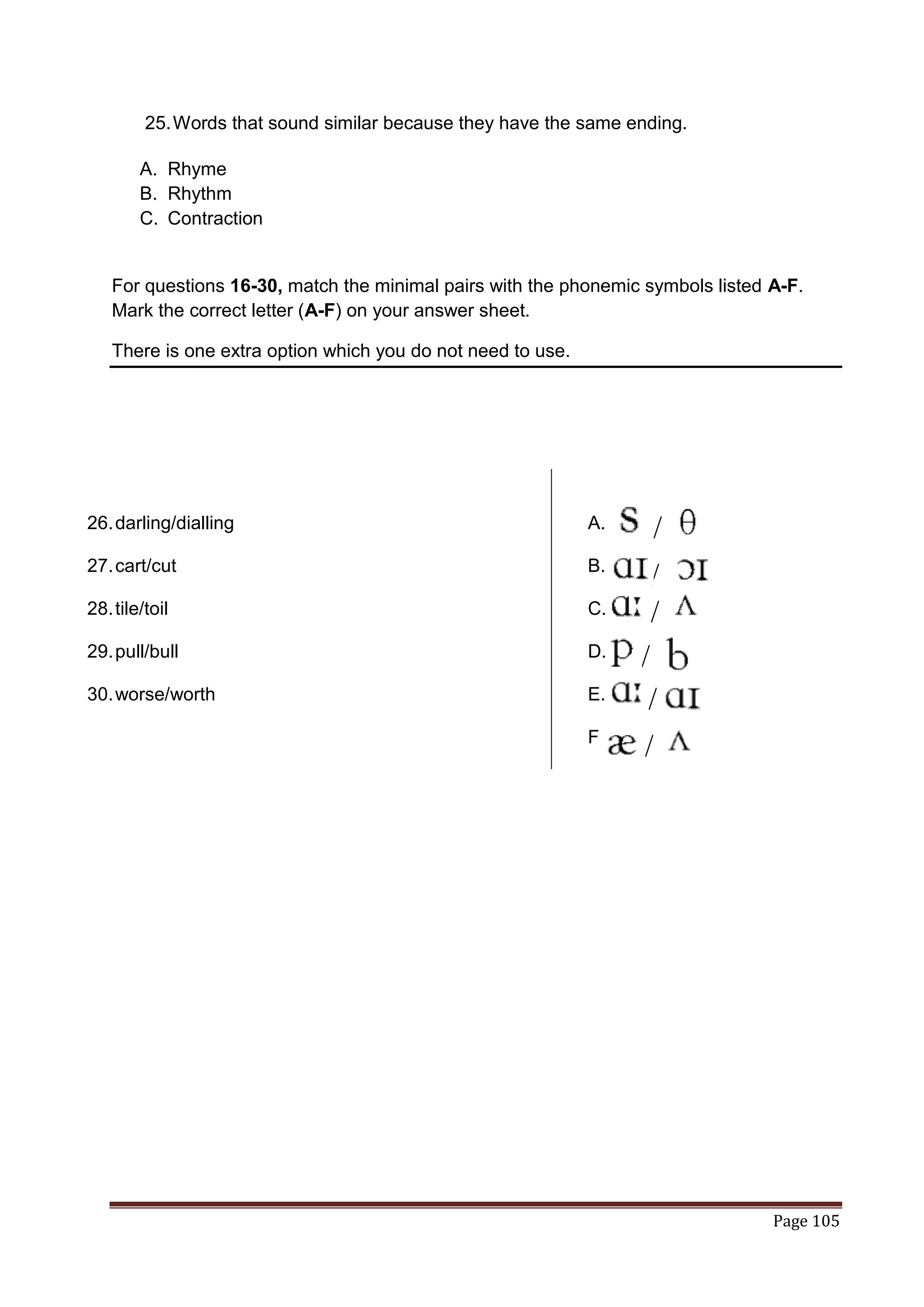 25. Words that sound similar because they have the same ending.

        A. Rhyme
        B. Rhythm
        C. Contraction


   For questions 16-30, match the minimal pairs with the phonemic symbols listed A-F.
   Mark the correct letter (A-F) on your answer sheet.

   There is one extra option which you do not need to use.




26. darling/dialling                                         A.

27. cart/cut                                                 B.

28. tile/toil                                                C.

29. pull/bull                                                D.

30. worse/worth                                              E.

                                                             F.




                                                                                 Page 105
 