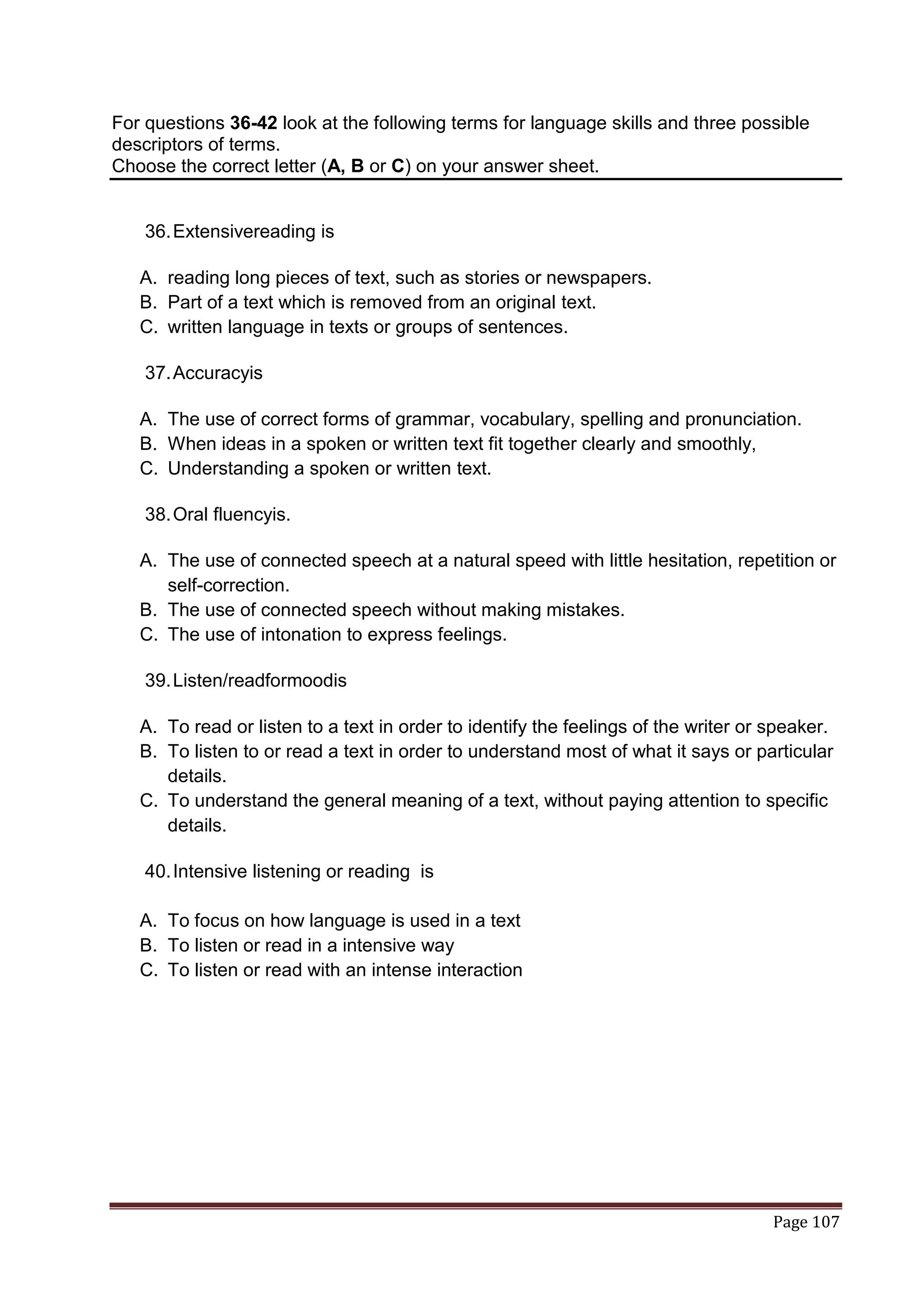 For questions 36-42 look at the following terms for language skills and three possible
descriptors of terms.
Choose the correct letter (A, B or C) on your answer sheet.


    36. Extensivereading is

   A. reading long pieces of text, such as stories or newspapers.
   B. Part of a text which is removed from an original text.
   C. written language in texts or groups of sentences.

    37. Accuracyis

   A. The use of correct forms of grammar, vocabulary, spelling and pronunciation.
   B. When ideas in a spoken or written text fit together clearly and smoothly,
   C. Understanding a spoken or written text.

    38. Oral fluencyis.

   A. The use of connected speech at a natural speed with little hesitation, repetition or
      self-correction.
   B. The use of connected speech without making mistakes.
   C. The use of intonation to express feelings.

    39. Listen/readformoodis

   A. To read or listen to a text in order to identify the feelings of the writer or speaker.
   B. To listen to or read a text in order to understand most of what it says or particular
      details.
   C. To understand the general meaning of a text, without paying attention to specific
      details.

    40. Intensive listening or reading is

   A. To focus on how language is used in a text
   B. To listen or read in a intensive way
   C. To listen or read with an intense interaction




                                                                                     Page 107
 