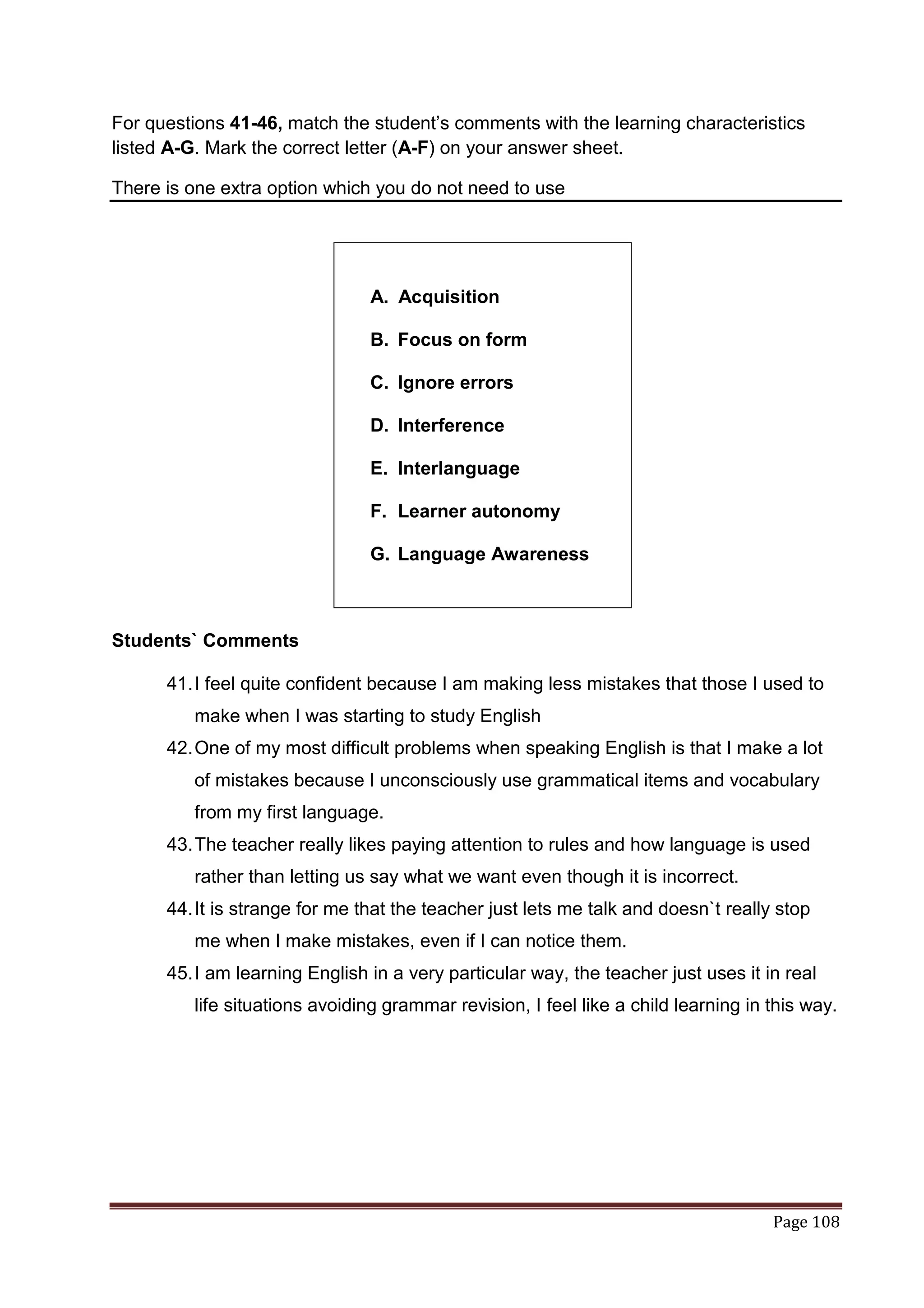 For questions 41-46, match the student‟s comments with the learning characteristics
listed A-G. Mark the correct letter (A-F) on your answer sheet.

There is one extra option which you do not need to use




                                A. Acquisition

                                B. Focus on form

                                C. Ignore errors

                                D. Interference

                                E. Interlanguage

                                F. Learner autonomy

                                G. Language Awareness



Students` Comments

      41. I feel quite confident because I am making less mistakes that those I used to
         make when I was starting to study English
      42. One of my most difficult problems when speaking English is that I make a lot
         of mistakes because I unconsciously use grammatical items and vocabulary
         from my first language.
      43. The teacher really likes paying attention to rules and how language is used
         rather than letting us say what we want even though it is incorrect.
      44. It is strange for me that the teacher just lets me talk and doesn`t really stop
         me when I make mistakes, even if I can notice them.
      45. I am learning English in a very particular way, the teacher just uses it in real
         life situations avoiding grammar revision, I feel like a child learning in this way.




                                                                                    Page 108
 