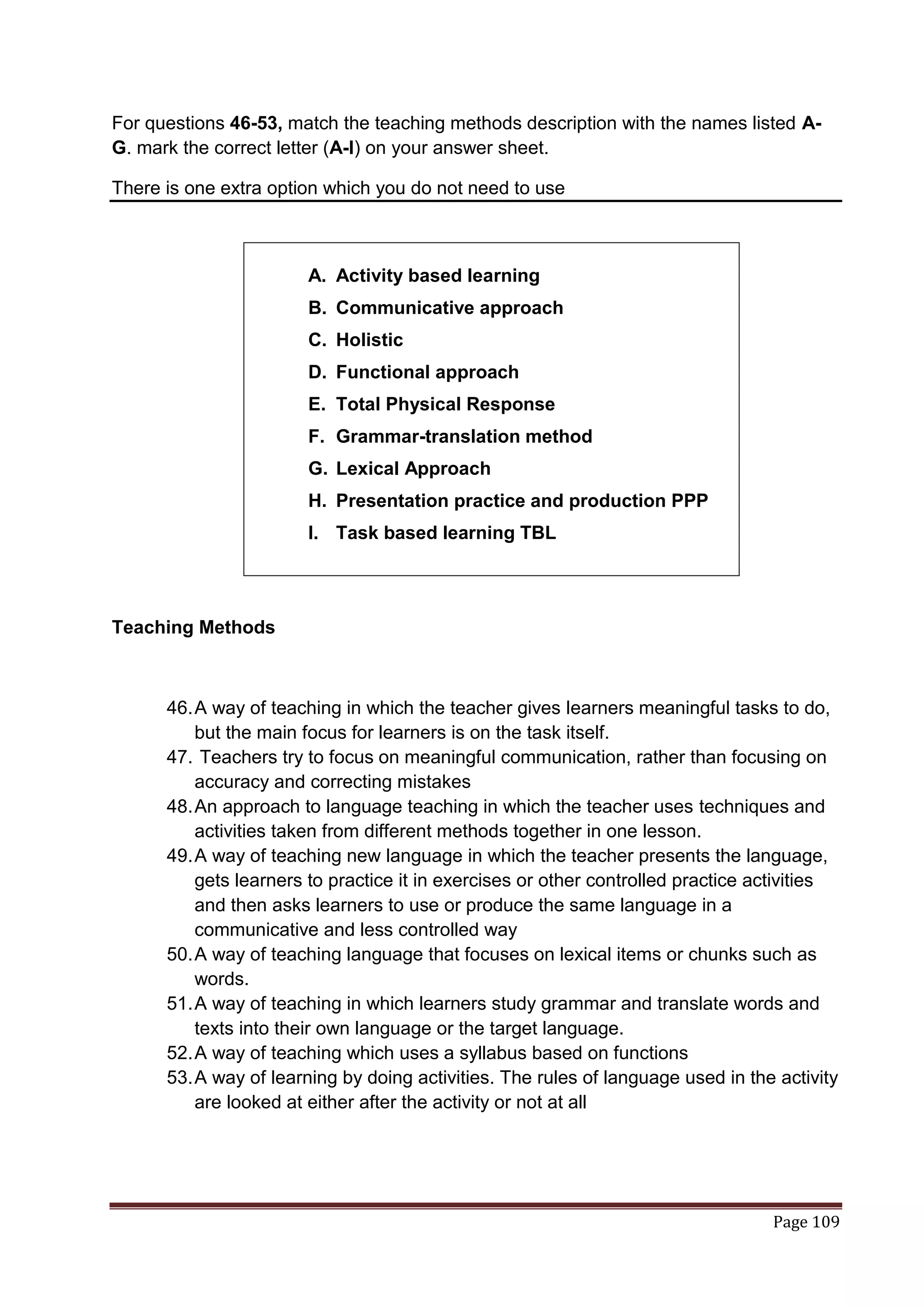 For questions 46-53, match the teaching methods description with the names listed A-
G. mark the correct letter (A-I) on your answer sheet.

There is one extra option which you do not need to use



                       A. Activity based learning
                       B. Communicative approach
                       C. Holistic
                       D. Functional approach
                       E. Total Physical Response
                       F. Grammar-translation method
                       G. Lexical Approach
                       H. Presentation practice and production PPP
                       I. Task based learning TBL




Teaching Methods



      46. A way of teaching in which the teacher gives learners meaningful tasks to do,
          but the main focus for learners is on the task itself.
      47. Teachers try to focus on meaningful communication, rather than focusing on
          accuracy and correcting mistakes
      48. An approach to language teaching in which the teacher uses techniques and
          activities taken from different methods together in one lesson.
      49. A way of teaching new language in which the teacher presents the language,
          gets learners to practice it in exercises or other controlled practice activities
          and then asks learners to use or produce the same language in a
          communicative and less controlled way
      50. A way of teaching language that focuses on lexical items or chunks such as
          words.
      51. A way of teaching in which learners study grammar and translate words and
          texts into their own language or the target language.
      52. A way of teaching which uses a syllabus based on functions
      53. A way of learning by doing activities. The rules of language used in the activity
          are looked at either after the activity or not at all




                                                                                  Page 109
 