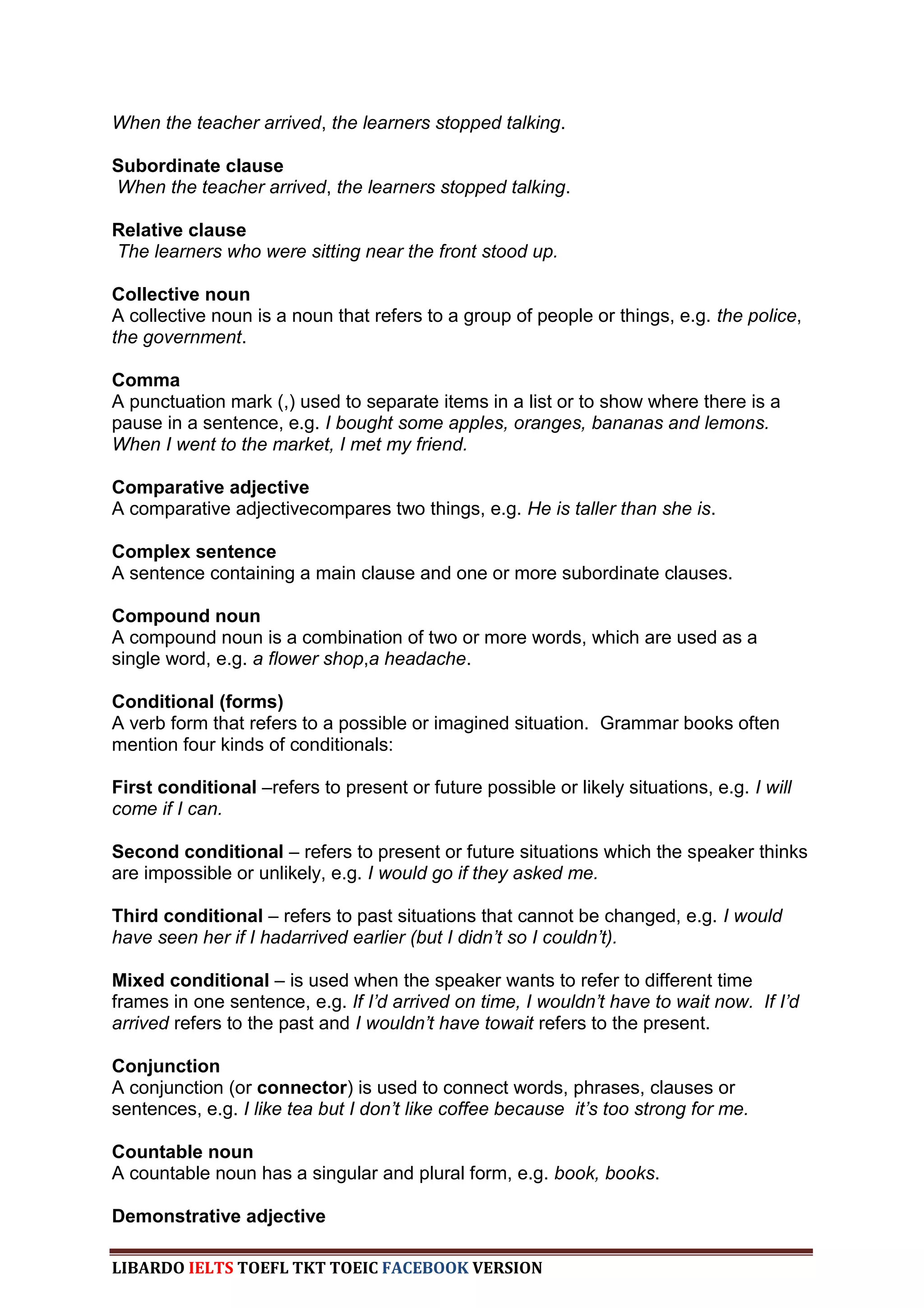 When the teacher arrived, the learners stopped talking.

Subordinate clause
When the teacher arrived, the learners stopped talking.

Relative clause
The learners who were sitting near the front stood up.

Collective noun
A collective noun is a noun that refers to a group of people or things, e.g. the police,
the government.

Comma
A punctuation mark (,) used to separate items in a list or to show where there is a
pause in a sentence, e.g. I bought some apples, oranges, bananas and lemons.
When I went to the market, I met my friend.

Comparative adjective
A comparative adjectivecompares two things, e.g. He is taller than she is.

Complex sentence
A sentence containing a main clause and one or more subordinate clauses.

Compound noun
A compound noun is a combination of two or more words, which are used as a
single word, e.g. a flower shop,a headache.

Conditional (forms)
A verb form that refers to a possible or imagined situation. Grammar books often
mention four kinds of conditionals:

First conditional –refers to present or future possible or likely situations, e.g. I will
come if I can.

Second conditional – refers to present or future situations which the speaker thinks
are impossible or unlikely, e.g. I would go if they asked me.

Third conditional – refers to past situations that cannot be changed, e.g. I would
have seen her if I hadarrived earlier (but I didn‟t so I couldn‟t).

Mixed conditional – is used when the speaker wants to refer to different time
frames in one sentence, e.g. If I‟d arrived on time, I wouldn‟t have to wait now. If I‟d
arrived refers to the past and I wouldn‟t have towait refers to the present.

Conjunction
A conjunction (or connector) is used to connect words, phrases, clauses or
sentences, e.g. I like tea but I don‟t like coffee because it‟s too strong for me.

Countable noun
A countable noun has a singular and plural form, e.g. book, books.

Demonstrative adjective

LIBARDO IELTS TOEFL TKT TOEIC FACEBOOK VERSION
 