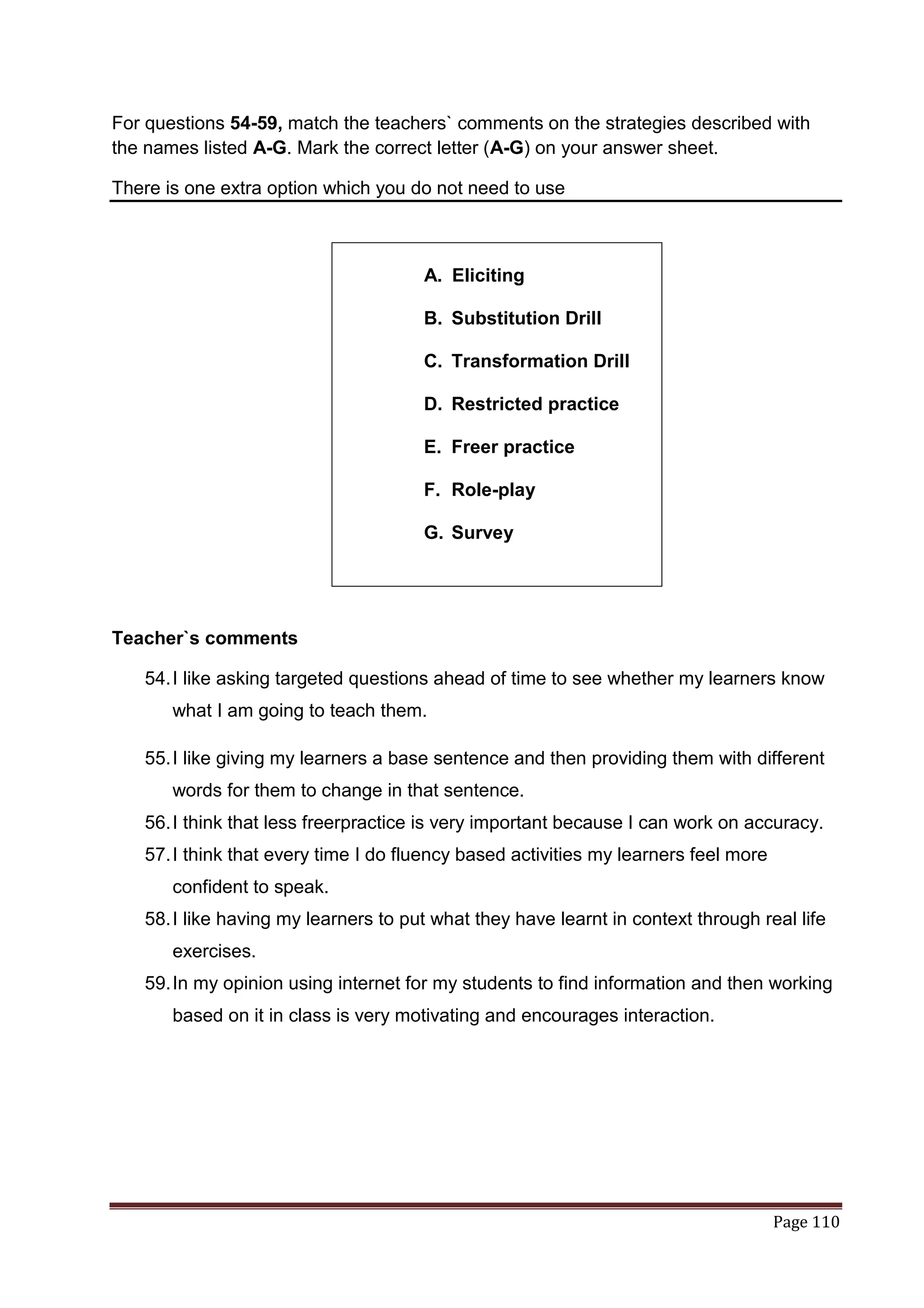 For questions 54-59, match the teachers` comments on the strategies described with
the names listed A-G. Mark the correct letter (A-G) on your answer sheet.

There is one extra option which you do not need to use



                                      A. Eliciting

                                      B. Substitution Drill

                                      C. Transformation Drill

                                      D. Restricted practice

                                      E. Freer practice

                                      F. Role-play

                                      G. Survey




Teacher`s comments

   54. I like asking targeted questions ahead of time to see whether my learners know
       what I am going to teach them.

   55. I like giving my learners a base sentence and then providing them with different
       words for them to change in that sentence.
   56. I think that less freerpractice is very important because I can work on accuracy.
   57. I think that every time I do fluency based activities my learners feel more
       confident to speak.
   58. I like having my learners to put what they have learnt in context through real life
       exercises.
   59. In my opinion using internet for my students to find information and then working
       based on it in class is very motivating and encourages interaction.




                                                                                     Page 110
 
