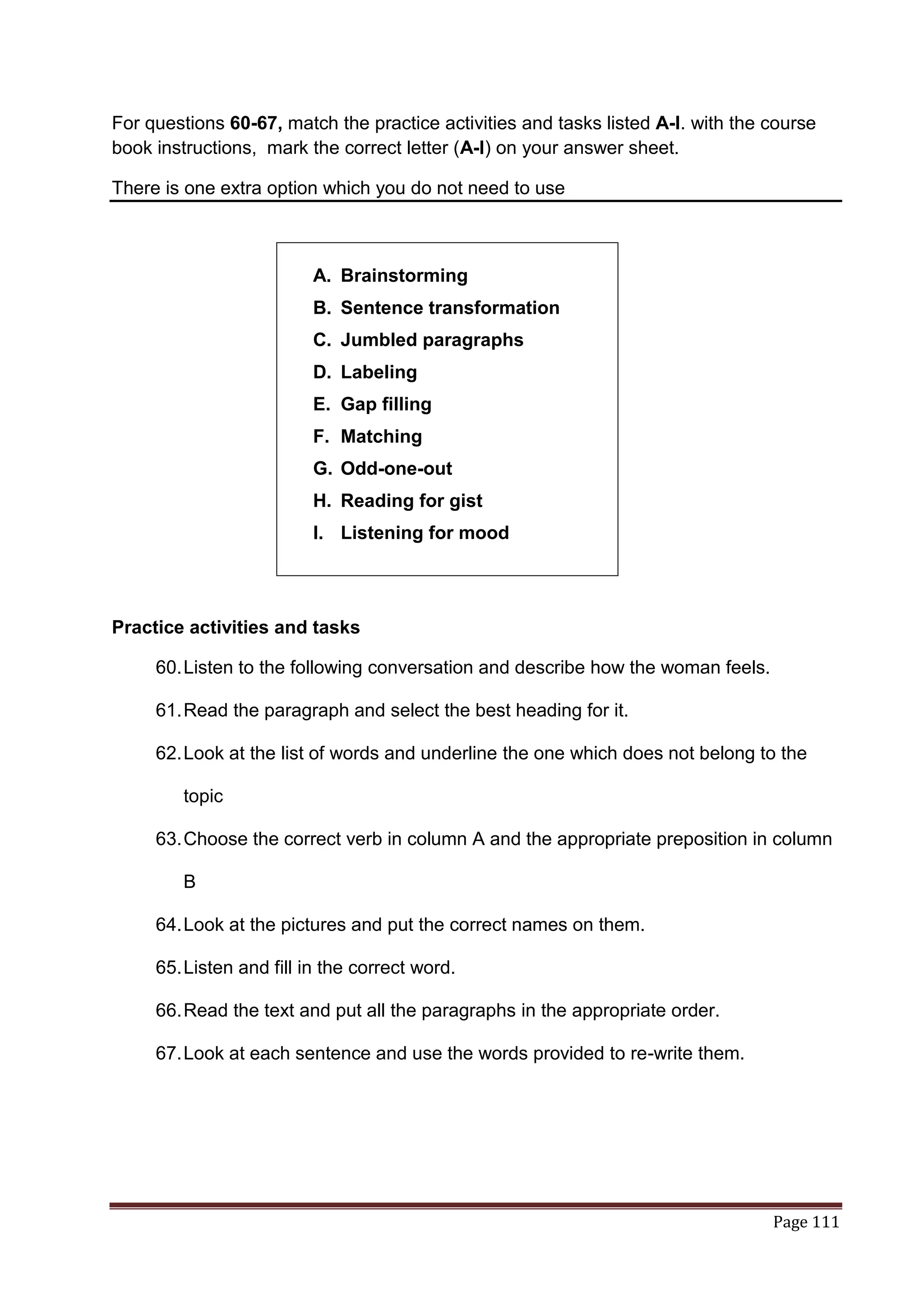 For questions 60-67, match the practice activities and tasks listed A-I. with the course
book instructions, mark the correct letter (A-I) on your answer sheet.

There is one extra option which you do not need to use



                         A. Brainstorming
                         B. Sentence transformation
                         C. Jumbled paragraphs
                         D. Labeling
                         E. Gap filling
                         F. Matching
                         G. Odd-one-out
                         H. Reading for gist
                         I. Listening for mood




Practice activities and tasks

     60. Listen to the following conversation and describe how the woman feels.

     61. Read the paragraph and select the best heading for it.

     62. Look at the list of words and underline the one which does not belong to the

        topic

     63. Choose the correct verb in column A and the appropriate preposition in column

        B

     64. Look at the pictures and put the correct names on them.

     65. Listen and fill in the correct word.

     66. Read the text and put all the paragraphs in the appropriate order.

     67. Look at each sentence and use the words provided to re-write them.




                                                                                  Page 111
 