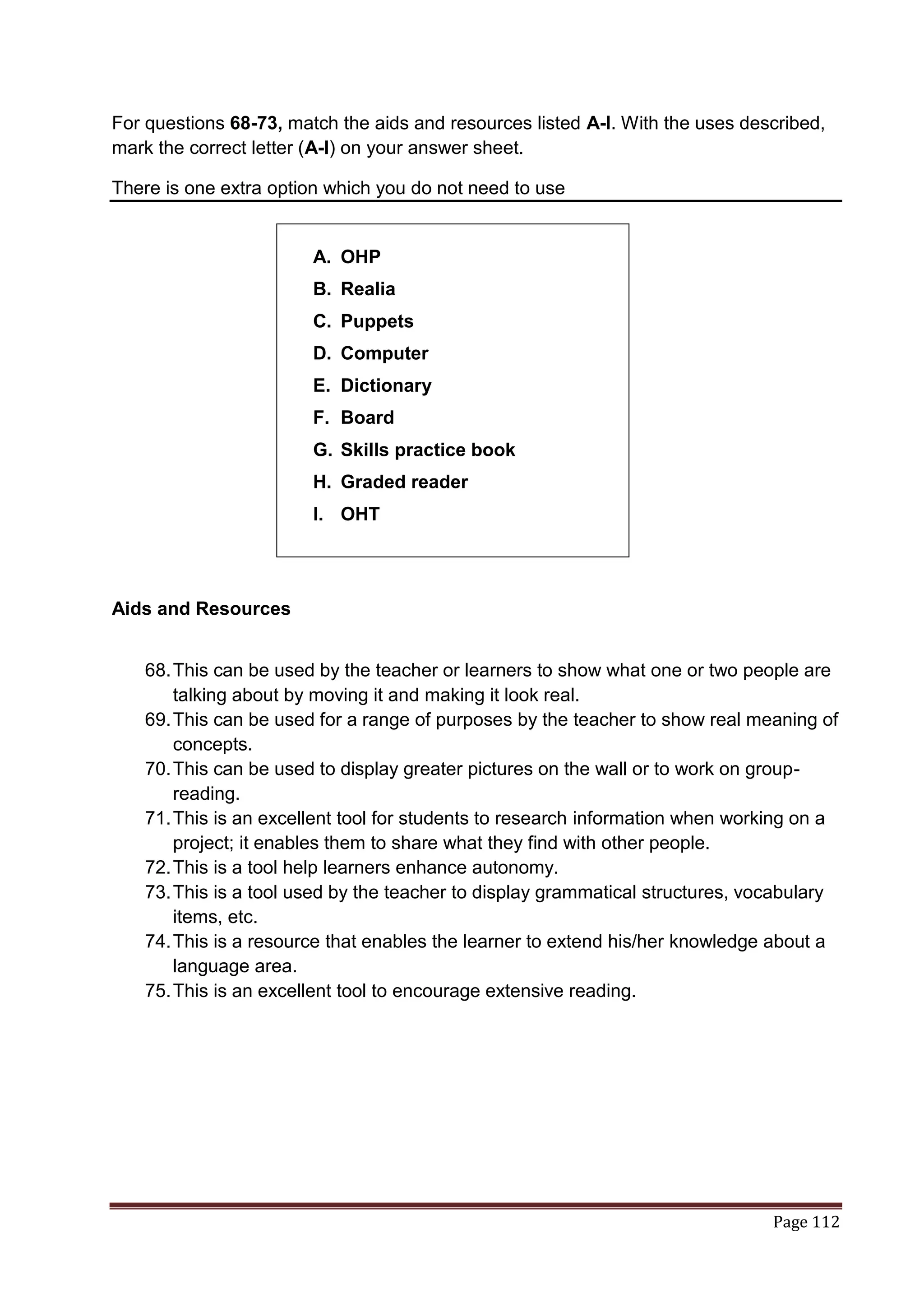 For questions 68-73, match the aids and resources listed A-I. With the uses described,
mark the correct letter (A-I) on your answer sheet.

There is one extra option which you do not need to use


                        A. OHP
                        B. Realia
                        C. Puppets
                        D. Computer
                        E. Dictionary
                        F. Board
                        G. Skills practice book
                        H. Graded reader
                        I. OHT




Aids and Resources


   68. This can be used by the teacher or learners to show what one or two people are
       talking about by moving it and making it look real.
   69. This can be used for a range of purposes by the teacher to show real meaning of
       concepts.
   70. This can be used to display greater pictures on the wall or to work on group-
       reading.
   71. This is an excellent tool for students to research information when working on a
       project; it enables them to share what they find with other people.
   72. This is a tool help learners enhance autonomy.
   73. This is a tool used by the teacher to display grammatical structures, vocabulary
       items, etc.
   74. This is a resource that enables the learner to extend his/her knowledge about a
       language area.
   75. This is an excellent tool to encourage extensive reading.




                                                                               Page 112
 