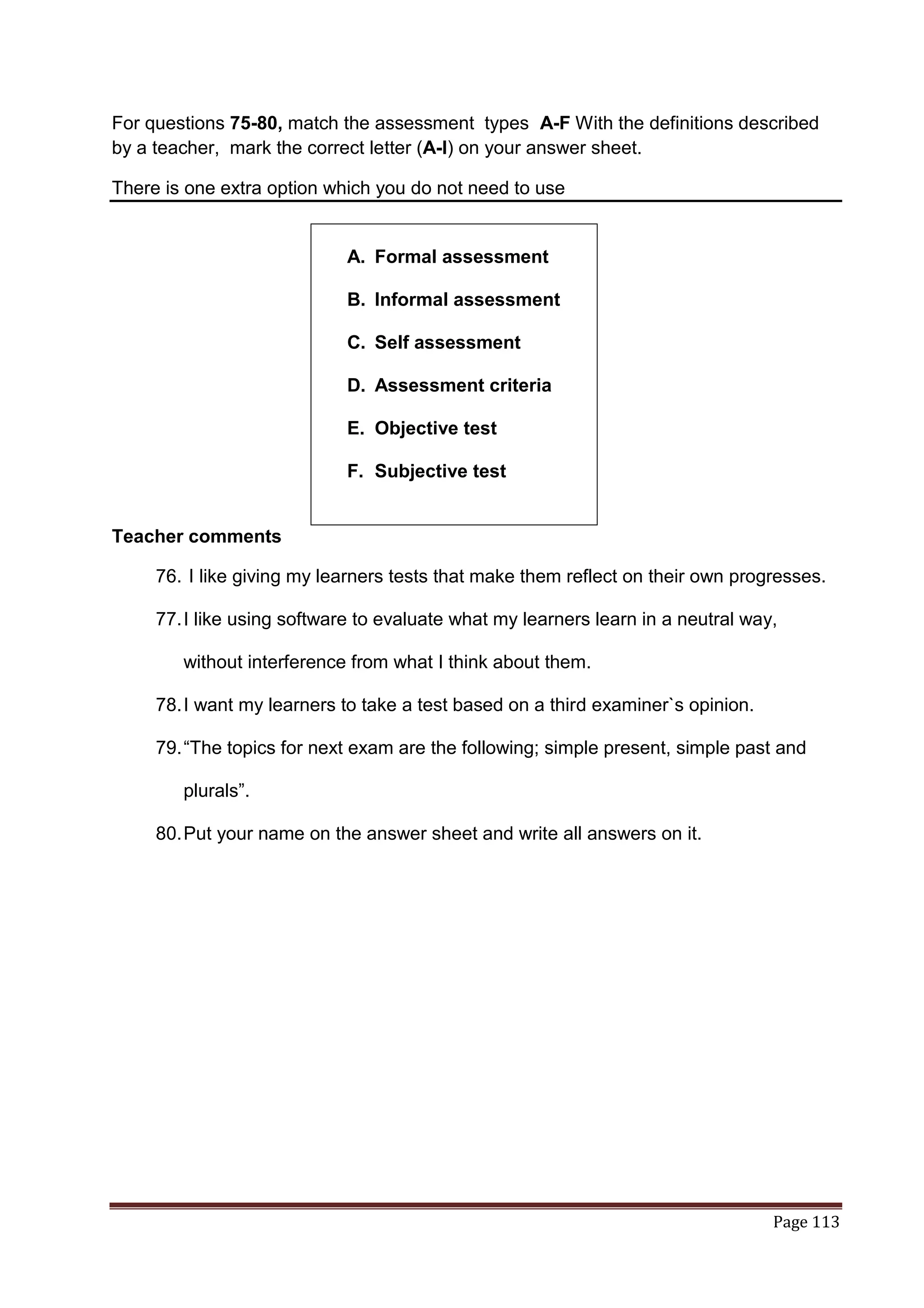For questions 75-80, match the assessment types A-F With the definitions described
by a teacher, mark the correct letter (A-I) on your answer sheet.

There is one extra option which you do not need to use


                             A. Formal assessment

                             B. Informal assessment

                             C. Self assessment

                             D. Assessment criteria

                             E. Objective test

                             F. Subjective test


Teacher comments

     76. I like giving my learners tests that make them reflect on their own progresses.

     77. I like using software to evaluate what my learners learn in a neutral way,

        without interference from what I think about them.

     78. I want my learners to take a test based on a third examiner`s opinion.

     79. “The topics for next exam are the following; simple present, simple past and

        plurals”.

     80. Put your name on the answer sheet and write all answers on it.




                                                                                  Page 113
 