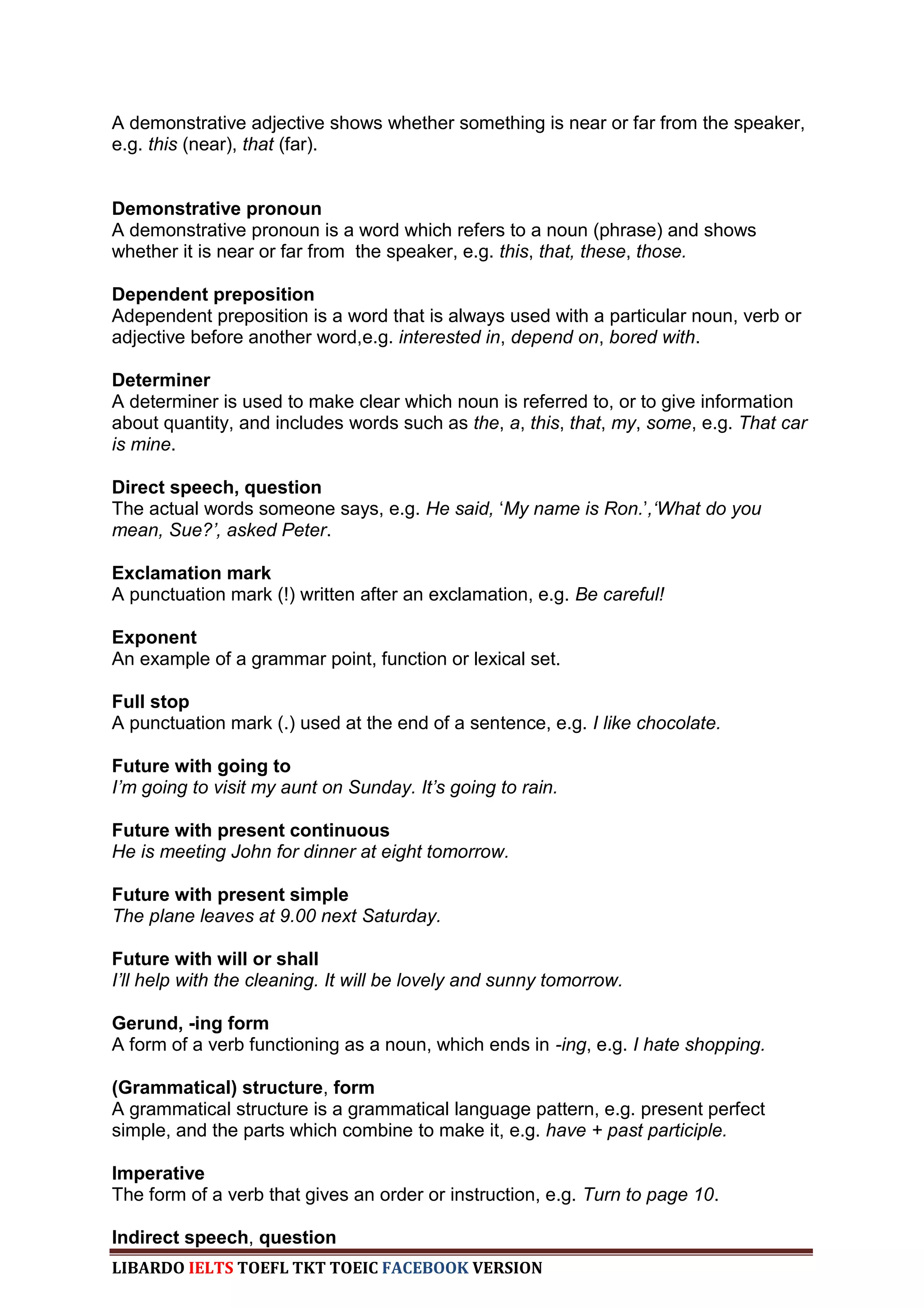 A demonstrative adjective shows whether something is near or far from the speaker,
e.g. this (near), that (far).


Demonstrative pronoun
A demonstrative pronoun is a word which refers to a noun (phrase) and shows
whether it is near or far from the speaker, e.g. this, that, these, those.

Dependent preposition
Adependent preposition is a word that is always used with a particular noun, verb or
adjective before another word,e.g. interested in, depend on, bored with.

Determiner
A determiner is used to make clear which noun is referred to, or to give information
about quantity, and includes words such as the, a, this, that, my, some, e.g. That car
is mine.

Direct speech, question
The actual words someone says, e.g. He said, „My name is Ron.‟,„What do you
mean, Sue?‟, asked Peter.

Exclamation mark
A punctuation mark (!) written after an exclamation, e.g. Be careful!

Exponent
An example of a grammar point, function or lexical set.

Full stop
A punctuation mark (.) used at the end of a sentence, e.g. I like chocolate.

Future with going to
I‟m going to visit my aunt on Sunday. It‟s going to rain.

Future with present continuous
He is meeting John for dinner at eight tomorrow.

Future with present simple
The plane leaves at 9.00 next Saturday.

Future with will or shall
I‟ll help with the cleaning. It will be lovely and sunny tomorrow.

Gerund, -ing form
A form of a verb functioning as a noun, which ends in -ing, e.g. I hate shopping.

(Grammatical) structure, form
A grammatical structure is a grammatical language pattern, e.g. present perfect
simple, and the parts which combine to make it, e.g. have + past participle.

Imperative
The form of a verb that gives an order or instruction, e.g. Turn to page 10.

Indirect speech, question
LIBARDO IELTS TOEFL TKT TOEIC FACEBOOK VERSION
 
