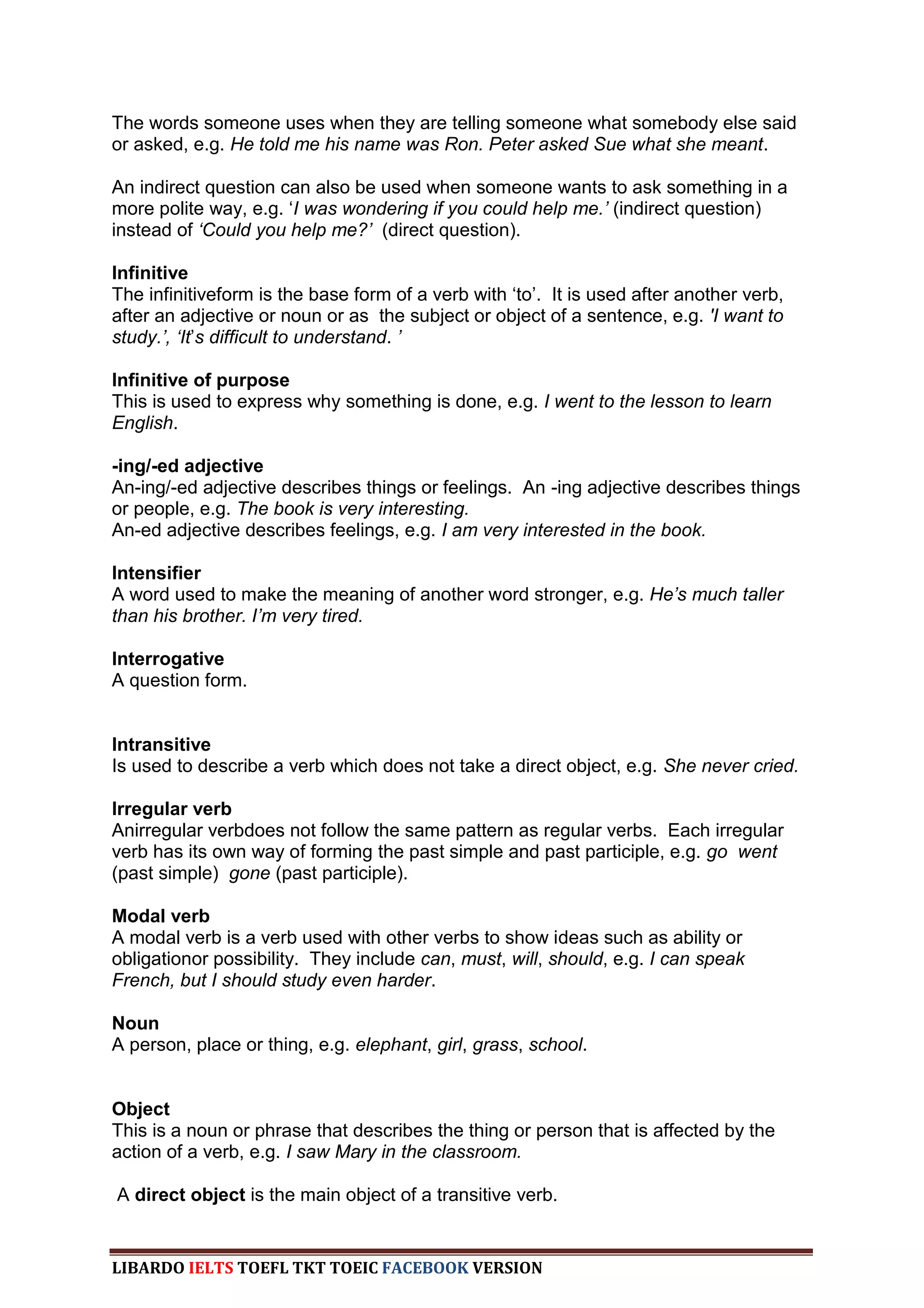 The words someone uses when they are telling someone what somebody else said
or asked, e.g. He told me his name was Ron. Peter asked Sue what she meant.

An indirect question can also be used when someone wants to ask something in a
more polite way, e.g. „I was wondering if you could help me.‟ (indirect question)
instead of „Could you help me?‟ (direct question).

Infinitive
The infinitiveform is the base form of a verb with „to‟. It is used after another verb,
after an adjective or noun or as the subject or object of a sentence, e.g. 'I want to
study.‟, „It‟s difficult to understand. ‟

Infinitive of purpose
This is used to express why something is done, e.g. I went to the lesson to learn
English.

-ing/-ed adjective
An-ing/-ed adjective describes things or feelings. An -ing adjective describes things
or people, e.g. The book is very interesting.
An-ed adjective describes feelings, e.g. I am very interested in the book.

Intensifier
A word used to make the meaning of another word stronger, e.g. He‟s much taller
than his brother. I‟m very tired.

Interrogative
A question form.


Intransitive
Is used to describe a verb which does not take a direct object, e.g. She never cried.

Irregular verb
Anirregular verbdoes not follow the same pattern as regular verbs. Each irregular
verb has its own way of forming the past simple and past participle, e.g. go went
(past simple) gone (past participle).

Modal verb
A modal verb is a verb used with other verbs to show ideas such as ability or
obligationor possibility. They include can, must, will, should, e.g. I can speak
French, but I should study even harder.

Noun
A person, place or thing, e.g. elephant, girl, grass, school.


Object
This is a noun or phrase that describes the thing or person that is affected by the
action of a verb, e.g. I saw Mary in the classroom.

A direct object is the main object of a transitive verb.


LIBARDO IELTS TOEFL TKT TOEIC FACEBOOK VERSION
 