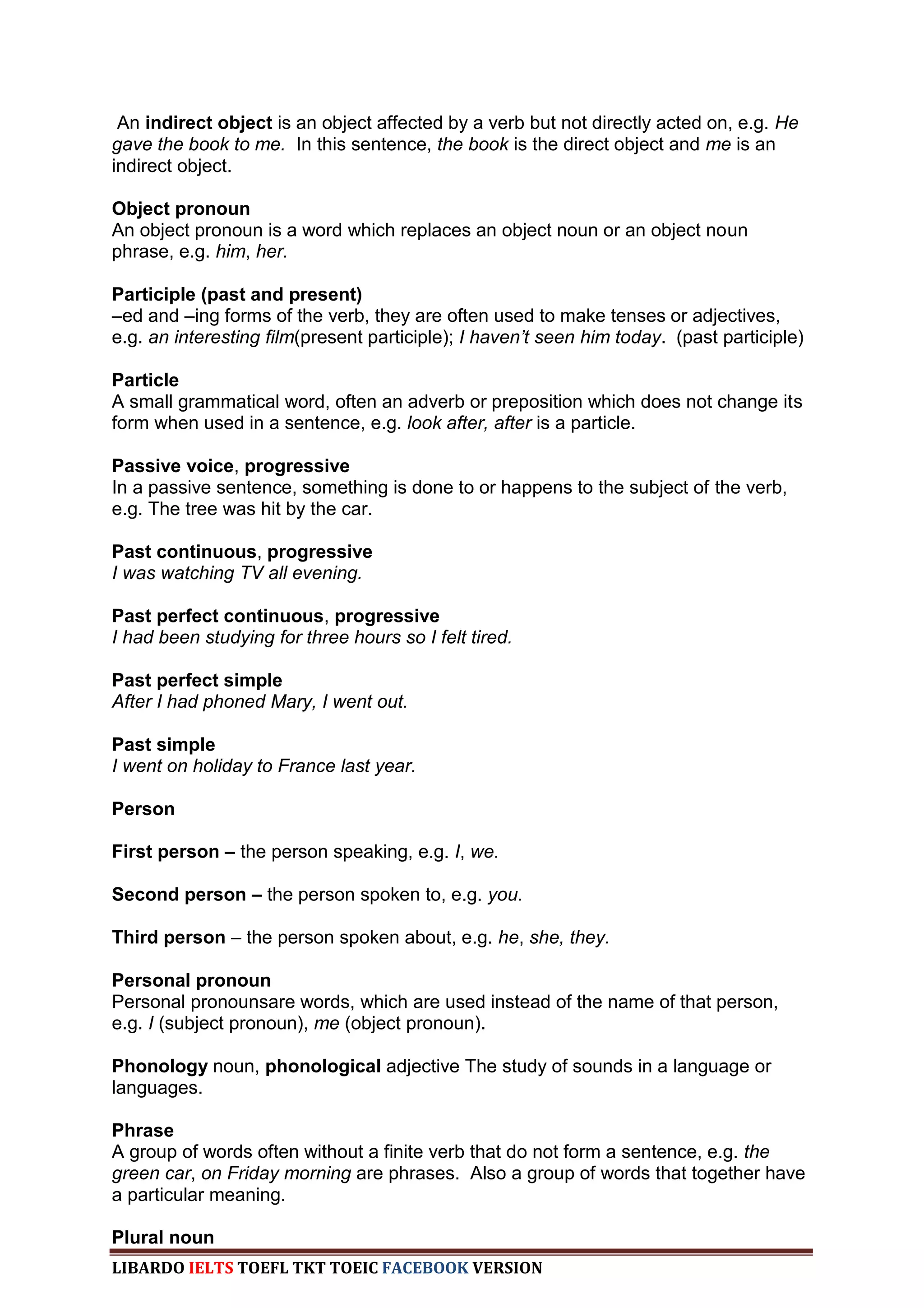 An indirect object is an object affected by a verb but not directly acted on, e.g. He
gave the book to me. In this sentence, the book is the direct object and me is an
indirect object.

Object pronoun
An object pronoun is a word which replaces an object noun or an object noun
phrase, e.g. him, her.

Participle (past and present)
–ed and –ing forms of the verb, they are often used to make tenses or adjectives,
e.g. an interesting film(present participle); I haven‟t seen him today. (past participle)

Particle
A small grammatical word, often an adverb or preposition which does not change its
form when used in a sentence, e.g. look after, after is a particle.

Passive voice, progressive
In a passive sentence, something is done to or happens to the subject of the verb,
e.g. The tree was hit by the car.

Past continuous, progressive
I was watching TV all evening.

Past perfect continuous, progressive
I had been studying for three hours so I felt tired.

Past perfect simple
After I had phoned Mary, I went out.

Past simple
I went on holiday to France last year.

Person

First person – the person speaking, e.g. I, we.

Second person – the person spoken to, e.g. you.

Third person – the person spoken about, e.g. he, she, they.

Personal pronoun
Personal pronounsare words, which are used instead of the name of that person,
e.g. I (subject pronoun), me (object pronoun).

Phonology noun, phonological adjective The study of sounds in a language or
languages.

Phrase
A group of words often without a finite verb that do not form a sentence, e.g. the
green car, on Friday morning are phrases. Also a group of words that together have
a particular meaning.

Plural noun
LIBARDO IELTS TOEFL TKT TOEIC FACEBOOK VERSION
 