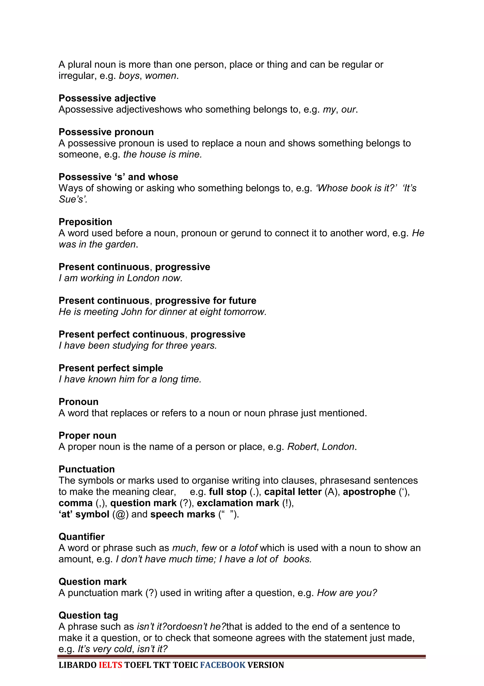 A plural noun is more than one person, place or thing and can be regular or
irregular, e.g. boys, women.

Possessive adjective
Apossessive adjectiveshows who something belongs to, e.g. my, our.

Possessive pronoun
A possessive pronoun is used to replace a noun and shows something belongs to
someone, e.g. the house is mine.

Possessive ‘s’ and whose
Ways of showing or asking who something belongs to, e.g. „Whose book is it?‟ „It‟s
Sue‟s‟.

Preposition
A word used before a noun, pronoun or gerund to connect it to another word, e.g. He
was in the garden.

Present continuous, progressive
I am working in London now.

Present continuous, progressive for future
He is meeting John for dinner at eight tomorrow.

Present perfect continuous, progressive
I have been studying for three years.

Present perfect simple
I have known him for a long time.

Pronoun
A word that replaces or refers to a noun or noun phrase just mentioned.

Proper noun
A proper noun is the name of a person or place, e.g. Robert, London.

Punctuation
The symbols or marks used to organise writing into clauses, phrasesand sentences
to make the meaning clear, e.g. full stop (.), capital letter (A), apostrophe („),
comma (,), question mark (?), exclamation mark (!),
‘at’ symbol (@) and speech marks (“ ”).

Quantifier
A word or phrase such as much, few or a lotof which is used with a noun to show an
amount, e.g. I don‟t have much time; I have a lot of books.

Question mark
A punctuation mark (?) used in writing after a question, e.g. How are you?

Question tag
A phrase such as isn‟t it?ordoesn‟t he?that is added to the end of a sentence to
make it a question, or to check that someone agrees with the statement just made,
e.g. It‟s very cold, isn‟t it?
LIBARDO IELTS TOEFL TKT TOEIC FACEBOOK VERSION
 