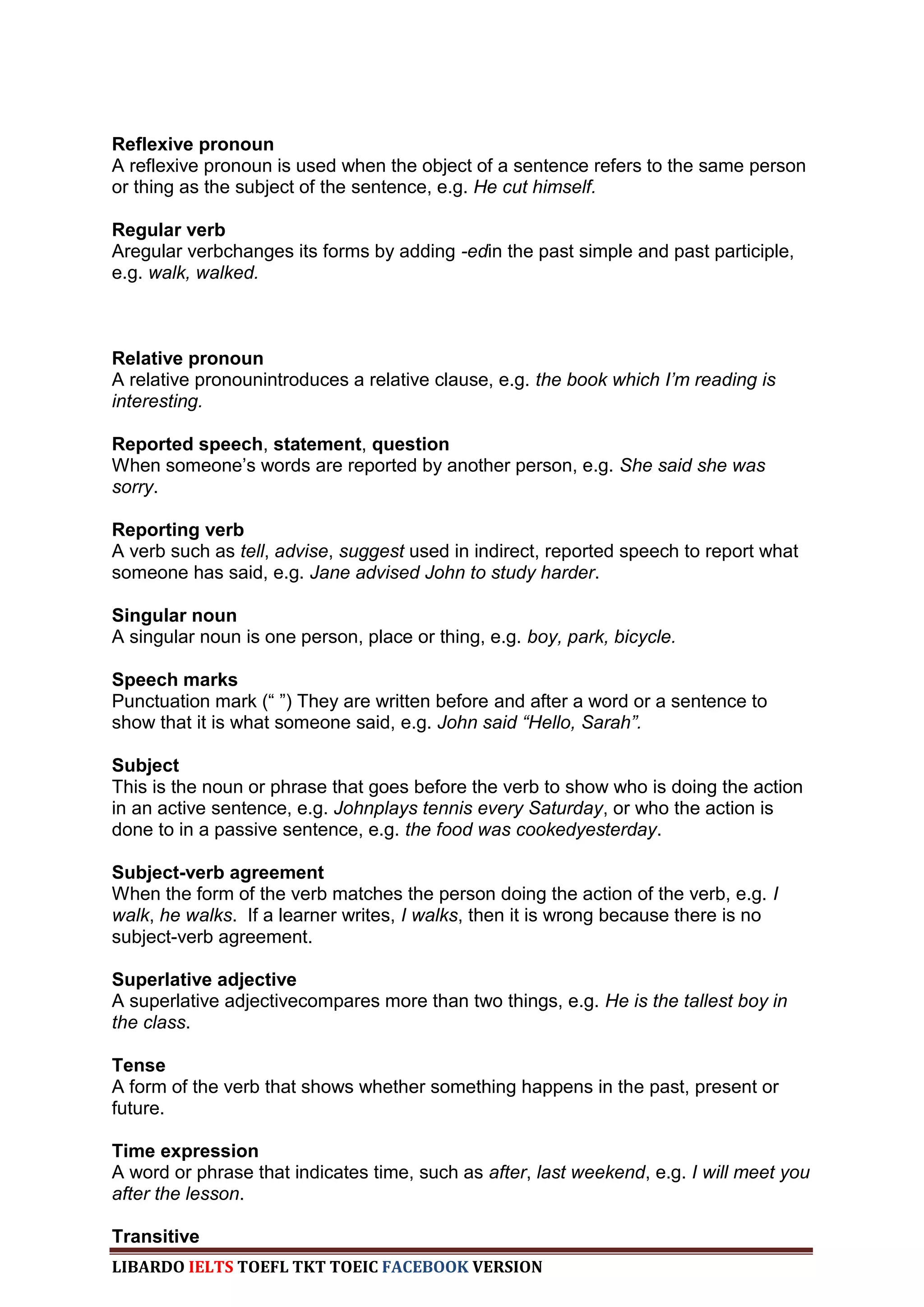 Reflexive pronoun
A reflexive pronoun is used when the object of a sentence refers to the same person
or thing as the subject of the sentence, e.g. He cut himself.

Regular verb
Aregular verbchanges its forms by adding -edin the past simple and past participle,
e.g. walk, walked.



Relative pronoun
A relative pronounintroduces a relative clause, e.g. the book which I‟m reading is
interesting.

Reported speech, statement, question
When someone‟s words are reported by another person, e.g. She said she was
sorry.

Reporting verb
A verb such as tell, advise, suggest used in indirect, reported speech to report what
someone has said, e.g. Jane advised John to study harder.

Singular noun
A singular noun is one person, place or thing, e.g. boy, park, bicycle.

Speech marks
Punctuation mark (“ ”) They are written before and after a word or a sentence to
show that it is what someone said, e.g. John said “Hello, Sarah”.

Subject
This is the noun or phrase that goes before the verb to show who is doing the action
in an active sentence, e.g. Johnplays tennis every Saturday, or who the action is
done to in a passive sentence, e.g. the food was cookedyesterday.

Subject-verb agreement
When the form of the verb matches the person doing the action of the verb, e.g. I
walk, he walks. If a learner writes, I walks, then it is wrong because there is no
subject-verb agreement.

Superlative adjective
A superlative adjectivecompares more than two things, e.g. He is the tallest boy in
the class.

Tense
A form of the verb that shows whether something happens in the past, present or
future.

Time expression
A word or phrase that indicates time, such as after, last weekend, e.g. I will meet you
after the lesson.

Transitive
LIBARDO IELTS TOEFL TKT TOEIC FACEBOOK VERSION
 
