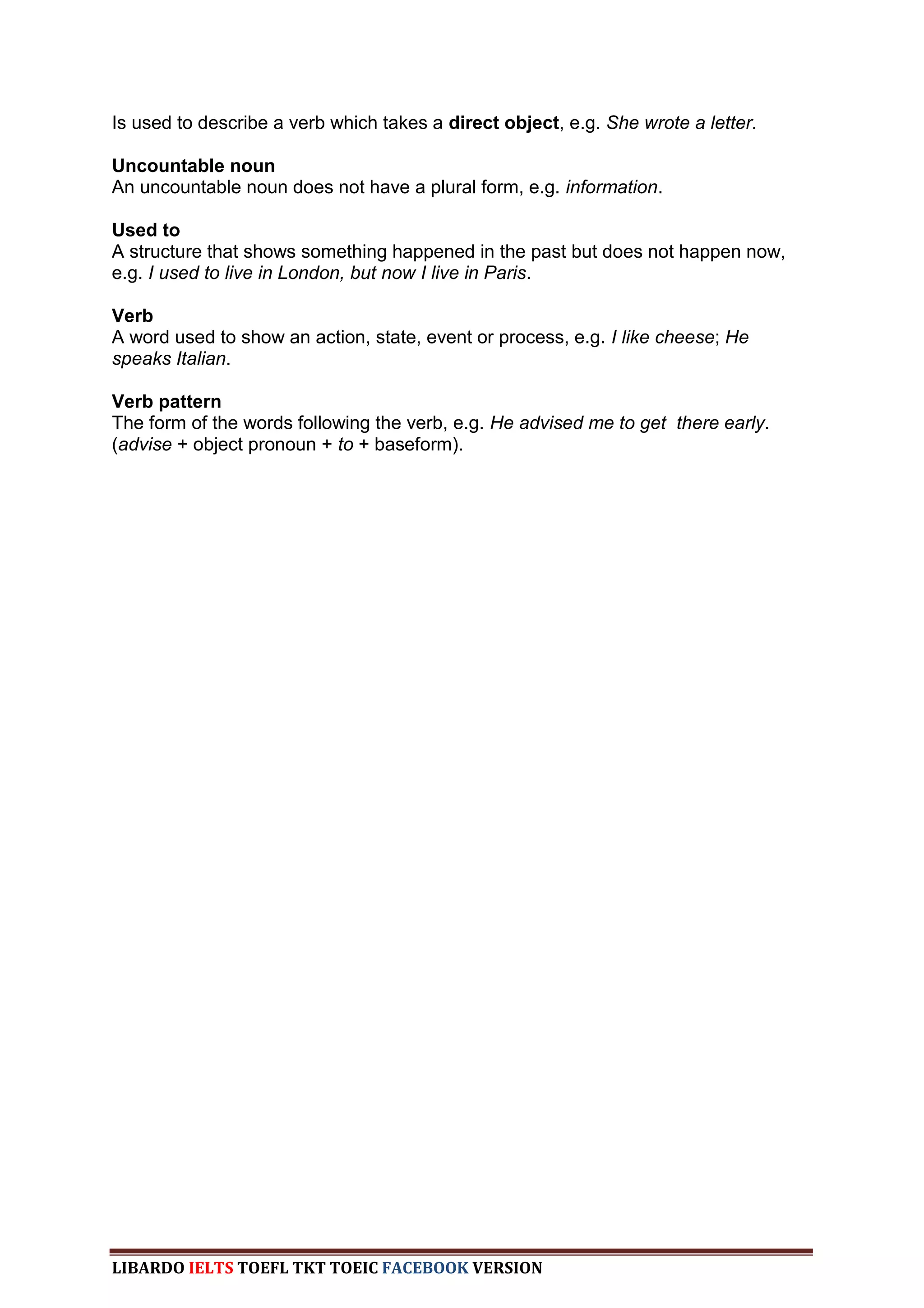 Is used to describe a verb which takes a direct object, e.g. She wrote a letter.

Uncountable noun
An uncountable noun does not have a plural form, e.g. information.

Used to
A structure that shows something happened in the past but does not happen now,
e.g. I used to live in London, but now I live in Paris.

Verb
A word used to show an action, state, event or process, e.g. I like cheese; He
speaks Italian.

Verb pattern
The form of the words following the verb, e.g. He advised me to get there early.
(advise + object pronoun + to + baseform).




LIBARDO IELTS TOEFL TKT TOEIC FACEBOOK VERSION
 