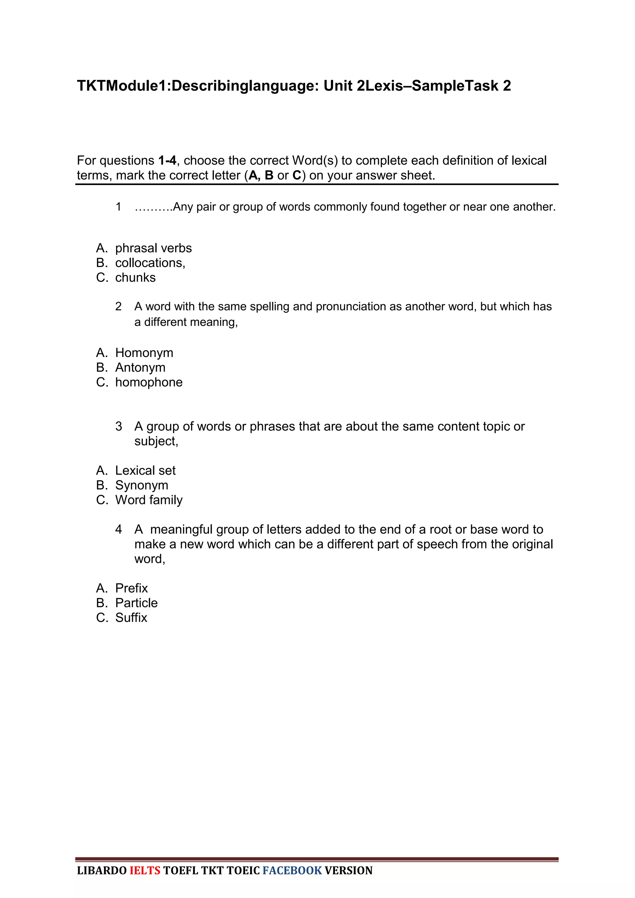 TKTModule1:Describinglanguage: Unit 2Lexis–SampleTask 2



For questions 1-4, choose the correct Word(s) to complete each definition of lexical
terms, mark the correct letter (A, B or C) on your answer sheet.

      1   ……….Any pair or group of words commonly found together or near one another.


   A. phrasal verbs
   B. collocations,
   C. chunks

      2   A word with the same spelling and pronunciation as another word, but which has
          a different meaning,

   A. Homonym
   B. Antonym
   C. homophone


      3 A group of words or phrases that are about the same content topic or
        subject,

   A. Lexical set
   B. Synonym
   C. Word family

      4 A meaningful group of letters added to the end of a root or base word to
        make a new word which can be a different part of speech from the original
        word,

   A. Prefix
   B. Particle
   C. Suffix




LIBARDO IELTS TOEFL TKT TOEIC FACEBOOK VERSION
 