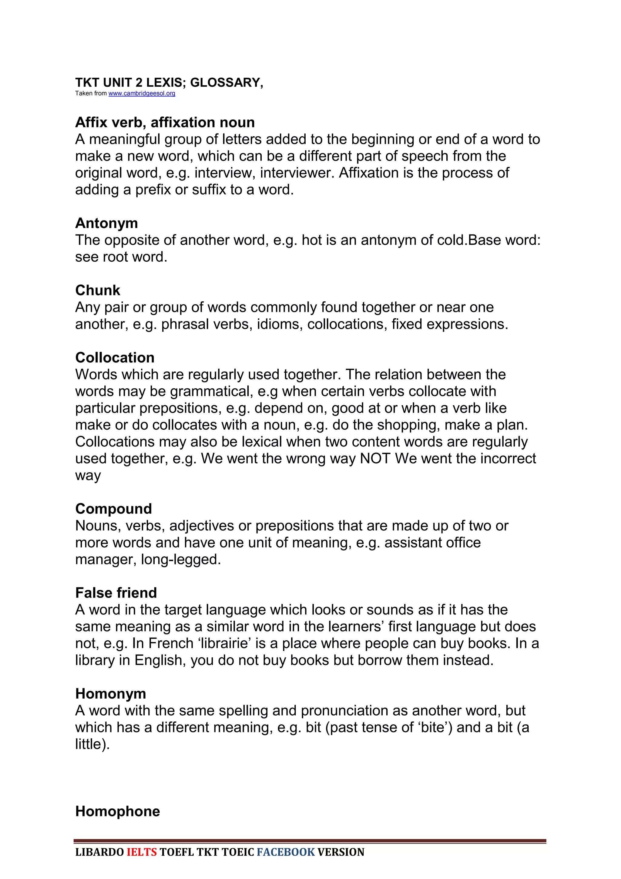 TKT UNIT 2 LEXIS; GLOSSARY,
Taken from www.cambridgeesol.org




Affix verb, affixation noun
A meaningful group of letters added to the beginning or end of a word to
make a new word, which can be a different part of speech from the
original word, e.g. interview, interviewer. Affixation is the process of
adding a prefix or suffix to a word.

Antonym
The opposite of another word, e.g. hot is an antonym of cold.Base word:
see root word.

Chunk
Any pair or group of words commonly found together or near one
another, e.g. phrasal verbs, idioms, collocations, fixed expressions.

Collocation
Words which are regularly used together. The relation between the
words may be grammatical, e.g when certain verbs collocate with
particular prepositions, e.g. depend on, good at or when a verb like
make or do collocates with a noun, e.g. do the shopping, make a plan.
Collocations may also be lexical when two content words are regularly
used together, e.g. We went the wrong way NOT We went the incorrect
way

Compound
Nouns, verbs, adjectives or prepositions that are made up of two or
more words and have one unit of meaning, e.g. assistant office
manager, long-legged.

False friend
A word in the target language which looks or sounds as if it has the
same meaning as a similar word in the learners‟ first language but does
not, e.g. In French „librairie‟ is a place where people can buy books. In a
library in English, you do not buy books but borrow them instead.

Homonym
A word with the same spelling and pronunciation as another word, but
which has a different meaning, e.g. bit (past tense of „bite‟) and a bit (a
little).



Homophone

LIBARDO IELTS TOEFL TKT TOEIC FACEBOOK VERSION
 