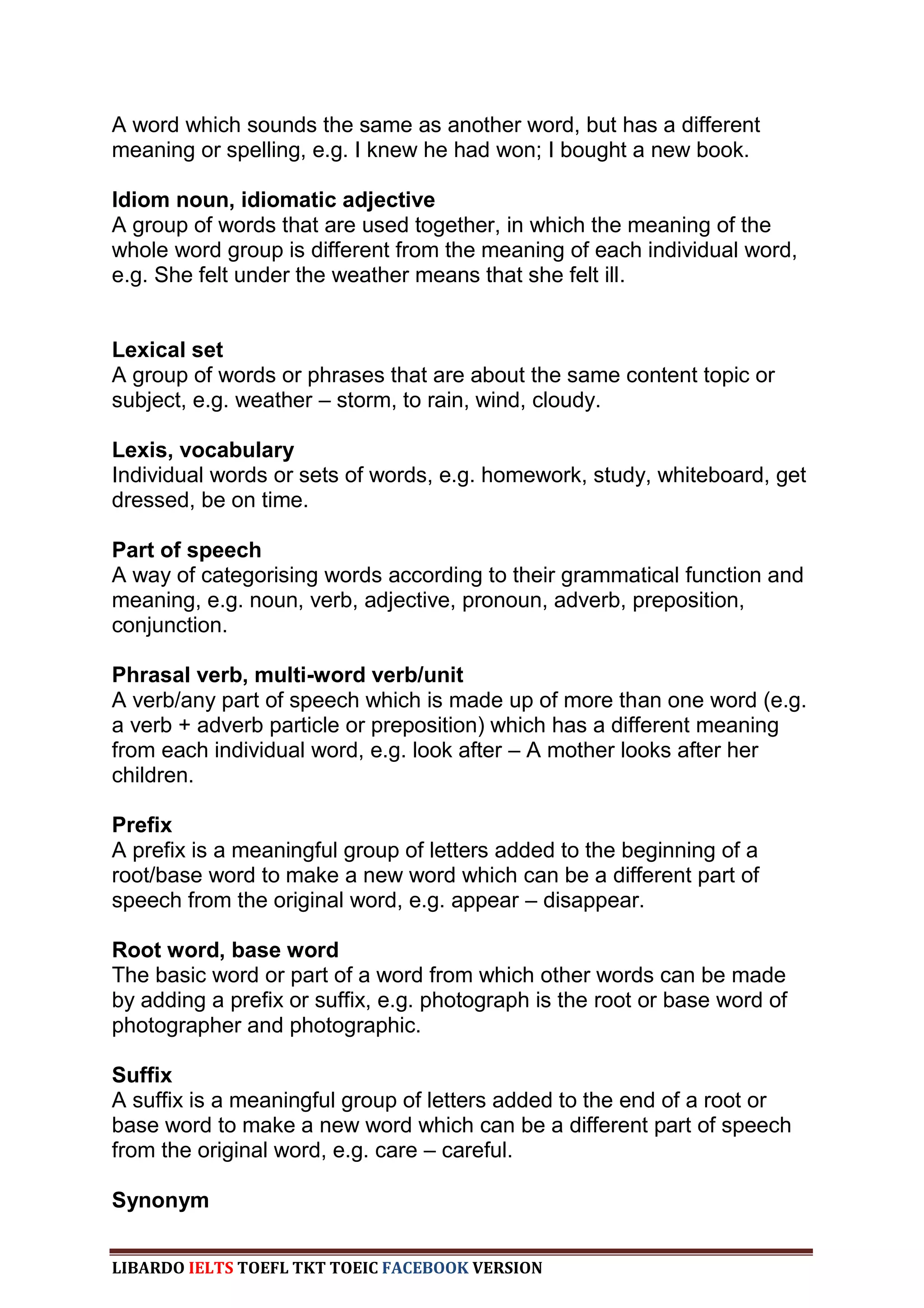 A word which sounds the same as another word, but has a different
meaning or spelling, e.g. I knew he had won; I bought a new book.

Idiom noun, idiomatic adjective
A group of words that are used together, in which the meaning of the
whole word group is different from the meaning of each individual word,
e.g. She felt under the weather means that she felt ill.


Lexical set
A group of words or phrases that are about the same content topic or
subject, e.g. weather – storm, to rain, wind, cloudy.

Lexis, vocabulary
Individual words or sets of words, e.g. homework, study, whiteboard, get
dressed, be on time.

Part of speech
A way of categorising words according to their grammatical function and
meaning, e.g. noun, verb, adjective, pronoun, adverb, preposition,
conjunction.

Phrasal verb, multi-word verb/unit
A verb/any part of speech which is made up of more than one word (e.g.
a verb + adverb particle or preposition) which has a different meaning
from each individual word, e.g. look after – A mother looks after her
children.

Prefix
A prefix is a meaningful group of letters added to the beginning of a
root/base word to make a new word which can be a different part of
speech from the original word, e.g. appear – disappear.

Root word, base word
The basic word or part of a word from which other words can be made
by adding a prefix or suffix, e.g. photograph is the root or base word of
photographer and photographic.

Suffix
A suffix is a meaningful group of letters added to the end of a root or
base word to make a new word which can be a different part of speech
from the original word, e.g. care – careful.

Synonym


LIBARDO IELTS TOEFL TKT TOEIC FACEBOOK VERSION
 