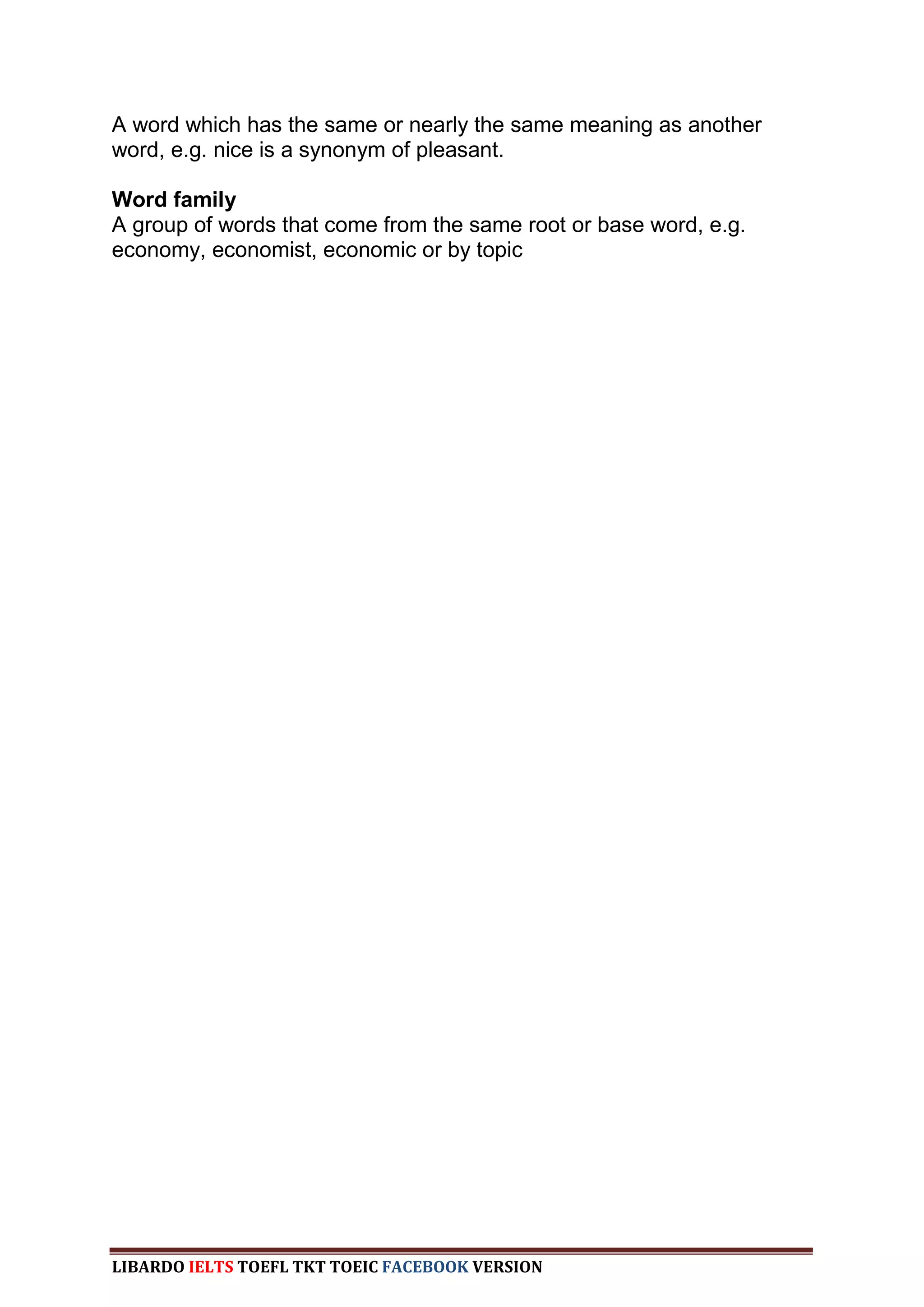 A word which has the same or nearly the same meaning as another
word, e.g. nice is a synonym of pleasant.

Word family
A group of words that come from the same root or base word, e.g.
economy, economist, economic or by topic




LIBARDO IELTS TOEFL TKT TOEIC FACEBOOK VERSION
 