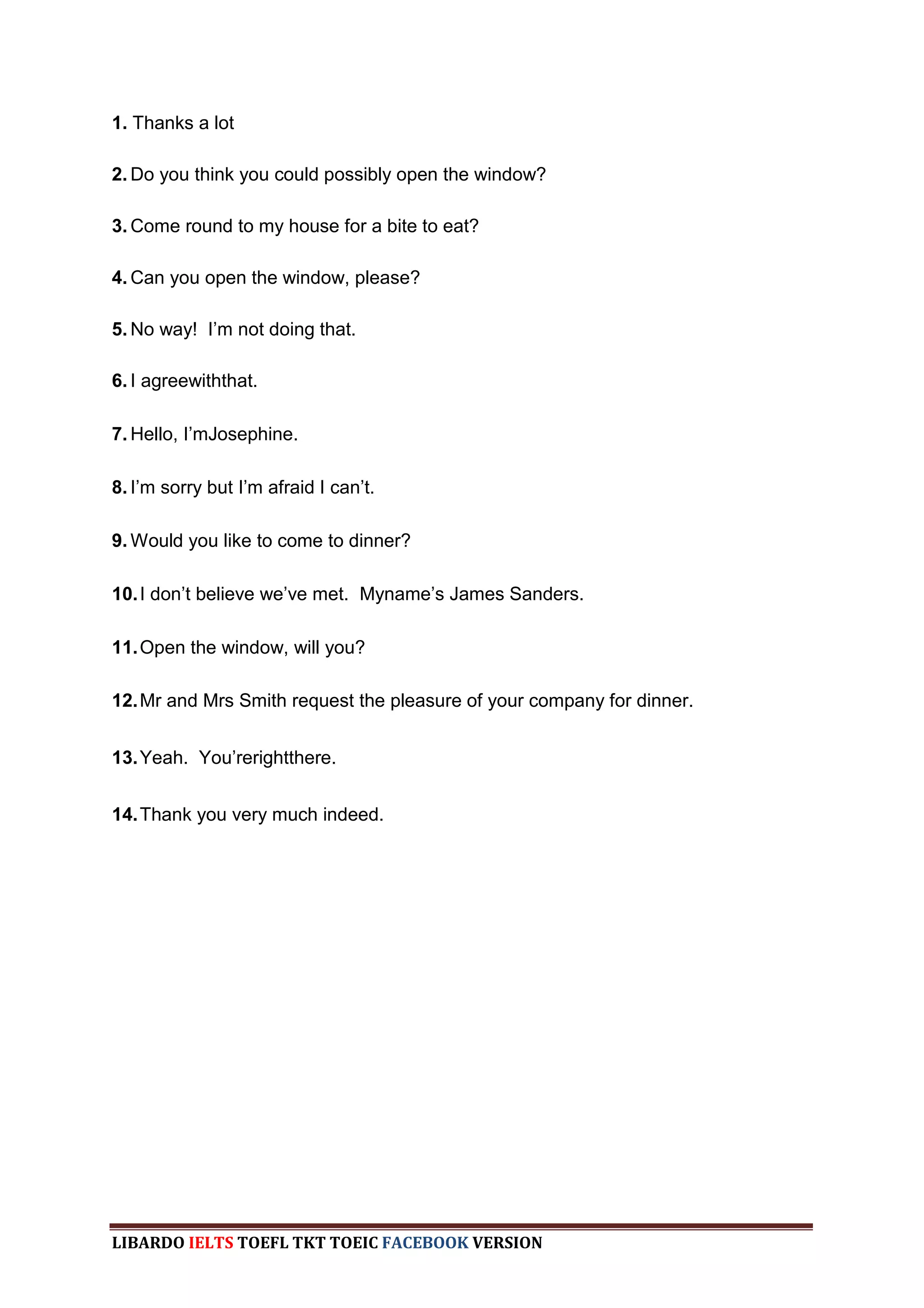 1. Thanks a lot

2. Do you think you could possibly open the window?

3. Come round to my house for a bite to eat?

4. Can you open the window, please?

5. No way! I‟m not doing that.

6. I agreewiththat.

7. Hello, I‟mJosephine.

8. I‟m sorry but I‟m afraid I can‟t.

9. Would you like to come to dinner?

10. I don‟t believe we‟ve met. Myname‟s James Sanders.

11. Open the window, will you?

12. Mr and Mrs Smith request the pleasure of your company for dinner.


13. Yeah. You‟rerightthere.


14. Thank you very much indeed.




LIBARDO IELTS TOEFL TKT TOEIC FACEBOOK VERSION
 