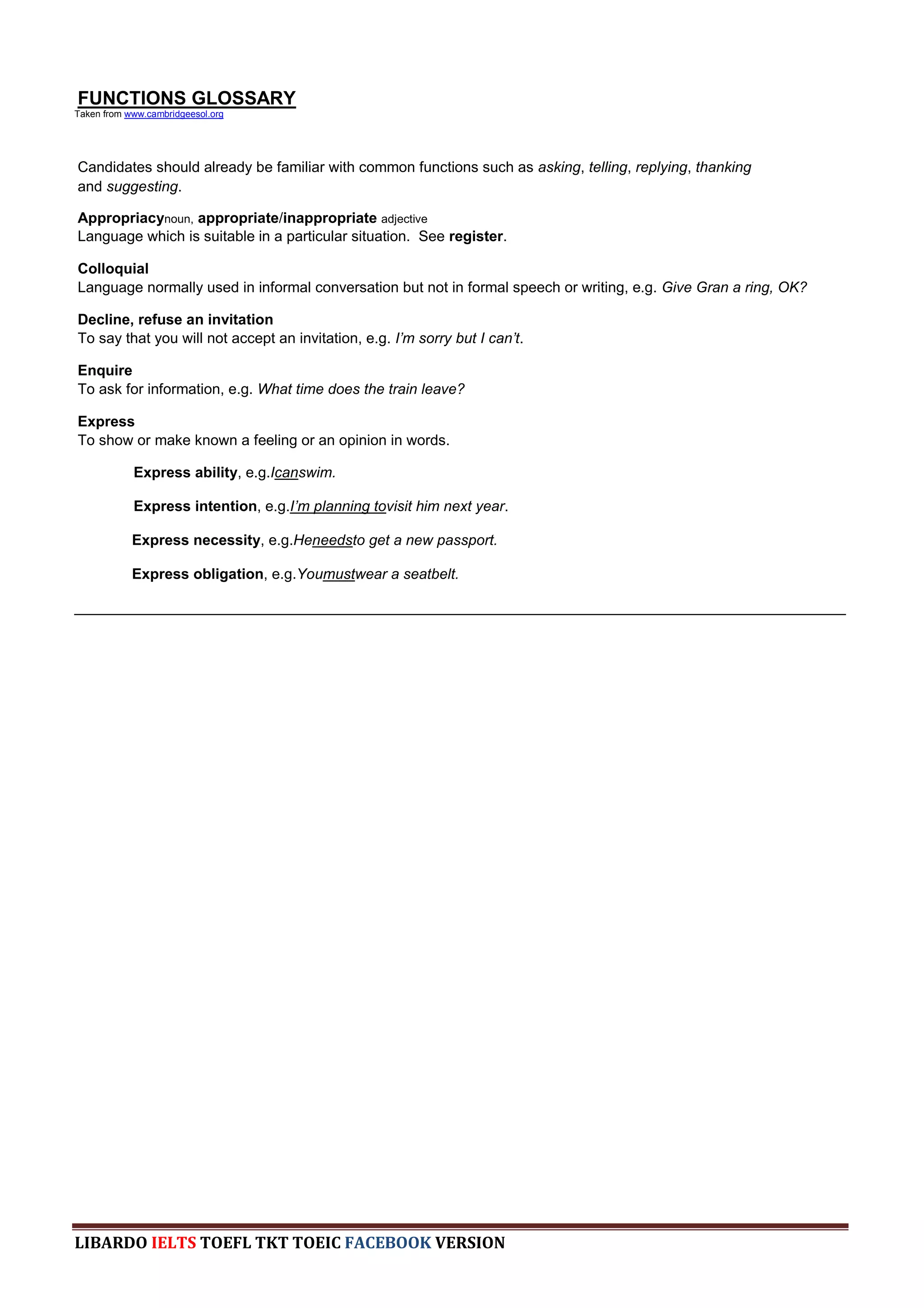 FUNCTIONS GLOSSARY
Taken from www.cambridgeesol.org




Candidates should already be familiar with common functions such as asking, telling, replying, thanking
and suggesting.

Appropriacynoun, appropriate/inappropriate adjective
Language which is suitable in a particular situation. See register.

Colloquial
Language normally used in informal conversation but not in formal speech or writing, e.g. Give Gran a ring, OK?

Decline, refuse an invitation
To say that you will not accept an invitation, e.g. I‟m sorry but I can‟t.

Enquire
To ask for information, e.g. What time does the train leave?

Express
To show or make known a feeling or an opinion in words.

            Express ability, e.g.Icanswim.

            Express intention, e.g.I‟m planning tovisit him next year.

            Express necessity, e.g.Heneedsto get a new passport.

            Express obligation, e.g.Youmustwear a seatbelt.

______________________________________________________________________________________________




LIBARDO IELTS TOEFL TKT TOEIC FACEBOOK VERSION
 
