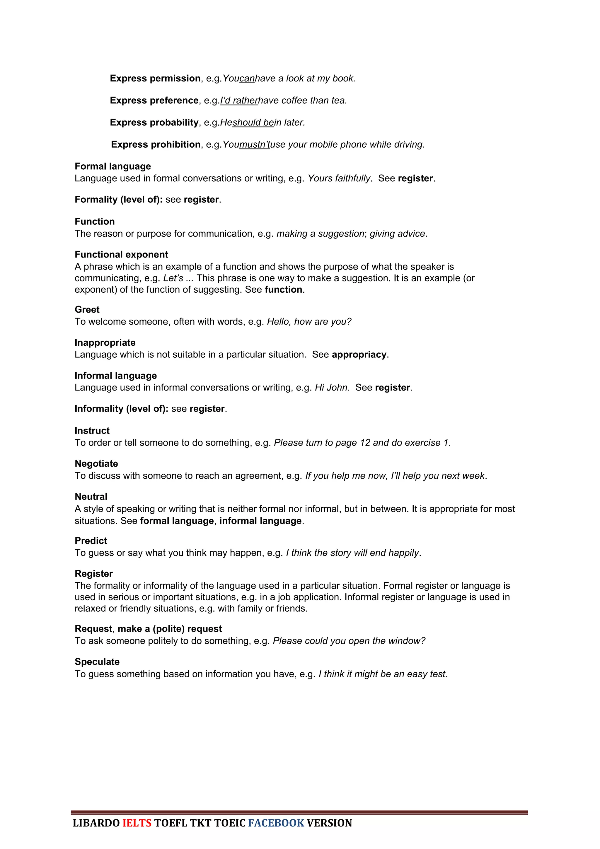 Express permission, e.g.Youcanhave a look at my book.

        Express preference, e.g.I‟d ratherhave coffee than tea.

        Express probability, e.g.Heshould bein later.

         Express prohibition, e.g.Youmustn‟tuse your mobile phone while driving.

Formal language
Language used in formal conversations or writing, e.g. Yours faithfully. See register.

Formality (level of): see register.

Function
The reason or purpose for communication, e.g. making a suggestion; giving advice.

Functional exponent
A phrase which is an example of a function and shows the purpose of what the speaker is
communicating, e.g. Let‟s ... This phrase is one way to make a suggestion. It is an example (or
exponent) of the function of suggesting. See function.

Greet
To welcome someone, often with words, e.g. Hello, how are you?

Inappropriate
Language which is not suitable in a particular situation. See appropriacy.

Informal language
Language used in informal conversations or writing, e.g. Hi John. See register.

Informality (level of): see register.

Instruct
To order or tell someone to do something, e.g. Please turn to page 12 and do exercise 1.

Negotiate
To discuss with someone to reach an agreement, e.g. If you help me now, I‟ll help you next week.

Neutral
A style of speaking or writing that is neither formal nor informal, but in between. It is appropriate for most
situations. See formal language, informal language.

Predict
To guess or say what you think may happen, e.g. I think the story will end happily.

Register
The formality or informality of the language used in a particular situation. Formal register or language is
used in serious or important situations, e.g. in a job application. Informal register or language is used in
relaxed or friendly situations, e.g. with family or friends.

Request, make a (polite) request
To ask someone politely to do something, e.g. Please could you open the window?

Speculate
To guess something based on information you have, e.g. I think it might be an easy test.




LIBARDO IELTS TOEFL TKT TOEIC FACEBOOK VERSION
 