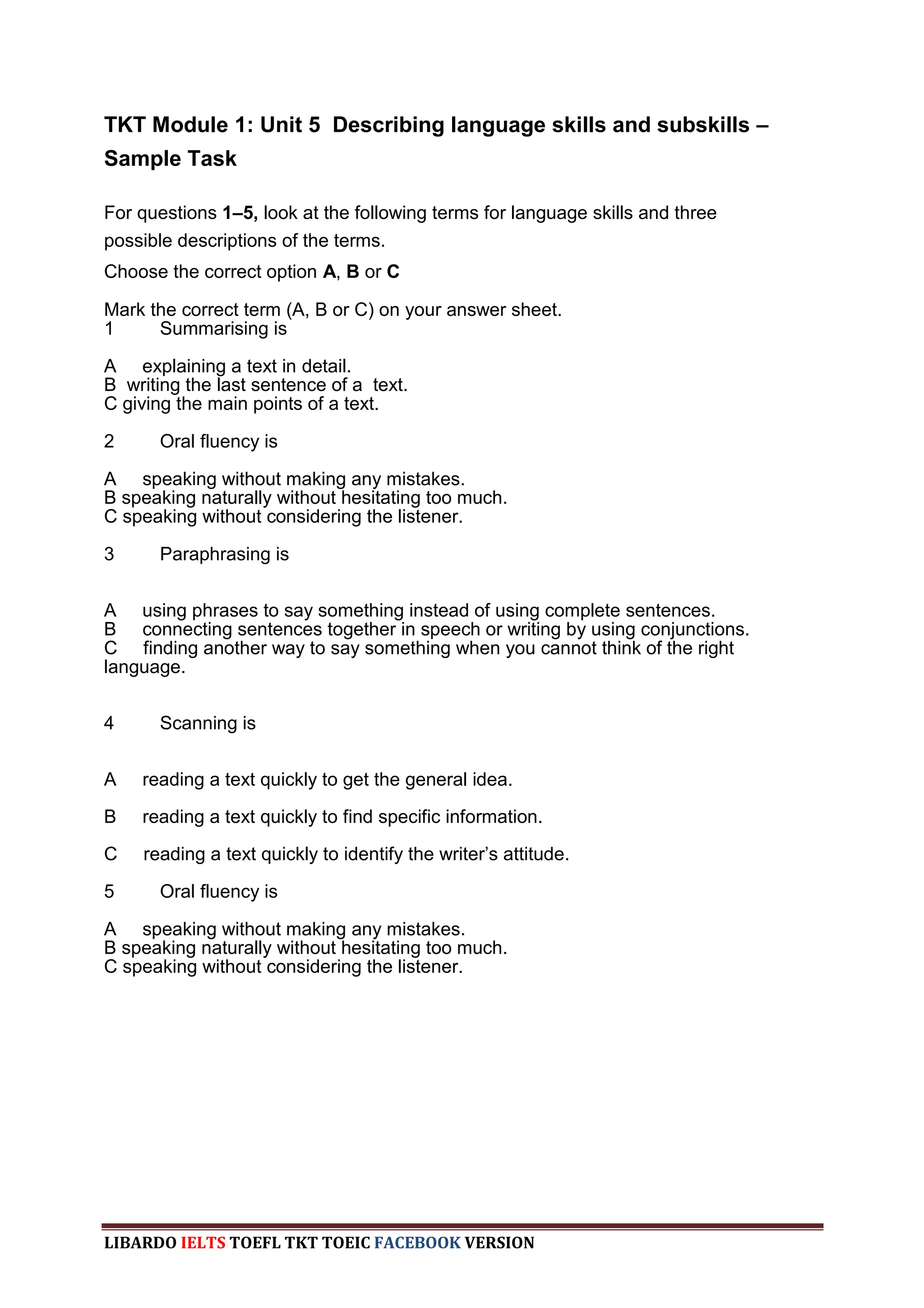 TKT Module 1: Unit 5 Describing language skills and subskills –
Sample Task

For questions 1–5, look at the following terms for language skills and three
possible descriptions of the terms.
Choose the correct option A, B or C

Mark the correct term (A, B or C) on your answer sheet.
1     Summarising is

A explaining a text in detail.
B writing the last sentence of a text.
C giving the main points of a text.

2     Oral fluency is

A speaking without making any mistakes.
B speaking naturally without hesitating too much.
C speaking without considering the listener.

3     Paraphrasing is


A using phrases to say something instead of using complete sentences.
B connecting sentences together in speech or writing by using conjunctions.
C finding another way to say something when you cannot think of the right
language.


4     Scanning is


A   reading a text quickly to get the general idea.

B   reading a text quickly to find specific information.

C   reading a text quickly to identify the writer‟s attitude.

5     Oral fluency is

A speaking without making any mistakes.
B speaking naturally without hesitating too much.
C speaking without considering the listener.




LIBARDO IELTS TOEFL TKT TOEIC FACEBOOK VERSION
 