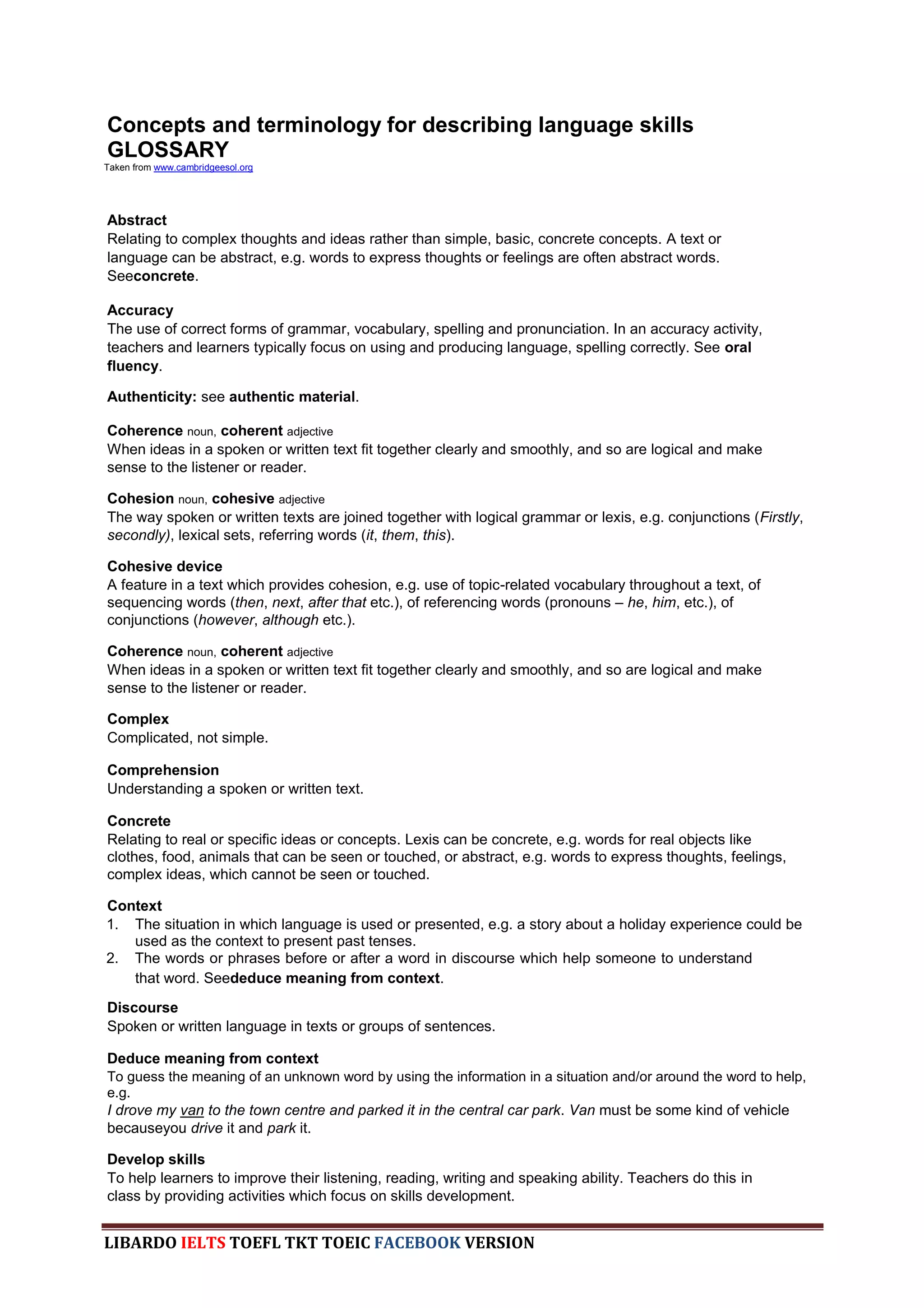 Concepts and terminology for describing language skills
GLOSSARY
Taken from www.cambridgeesol.org




Abstract
Relating to complex thoughts and ideas rather than simple, basic, concrete concepts. A text or
language can be abstract, e.g. words to express thoughts or feelings are often abstract words.
Seeconcrete.

Accuracy
The use of correct forms of grammar, vocabulary, spelling and pronunciation. In an accuracy activity,
teachers and learners typically focus on using and producing language, spelling correctly. See oral
fluency.

Authenticity: see authentic material.

Coherence noun, coherent adjective
When ideas in a spoken or written text fit together clearly and smoothly, and so are logical and make
sense to the listener or reader.

Cohesion noun, cohesive adjective
The way spoken or written texts are joined together with logical grammar or lexis, e.g. conjunctions (Firstly,
secondly), lexical sets, referring words (it, them, this).

Cohesive device
A feature in a text which provides cohesion, e.g. use of topic-related vocabulary throughout a text, of
sequencing words (then, next, after that etc.), of referencing words (pronouns – he, him, etc.), of
conjunctions (however, although etc.).

Coherence noun, coherent adjective
When ideas in a spoken or written text fit together clearly and smoothly, and so are logical and make
sense to the listener or reader.

Complex
Complicated, not simple.

Comprehension
Understanding a spoken or written text.

Concrete
Relating to real or specific ideas or concepts. Lexis can be concrete, e.g. words for real objects like
clothes, food, animals that can be seen or touched, or abstract, e.g. words to express thoughts, feelings,
complex ideas, which cannot be seen or touched.

Context
1. The situation in which language is used or presented, e.g. a story about a holiday experience could be
   used as the context to present past tenses.
2. The words or phrases before or after a word in discourse which help someone to understand
   that word. Seededuce meaning from context.

Discourse
Spoken or written language in texts or groups of sentences.

Deduce meaning from context
To guess the meaning of an unknown word by using the information in a situation and/or around the word to help,
e.g.
I drove my van to the town centre and parked it in the central car park. Van must be some kind of vehicle
becauseyou drive it and park it.

Develop skills
To help learners to improve their listening, reading, writing and speaking ability. Teachers do this in
class by providing activities which focus on skills development.


LIBARDO IELTS TOEFL TKT TOEIC FACEBOOK VERSION
 