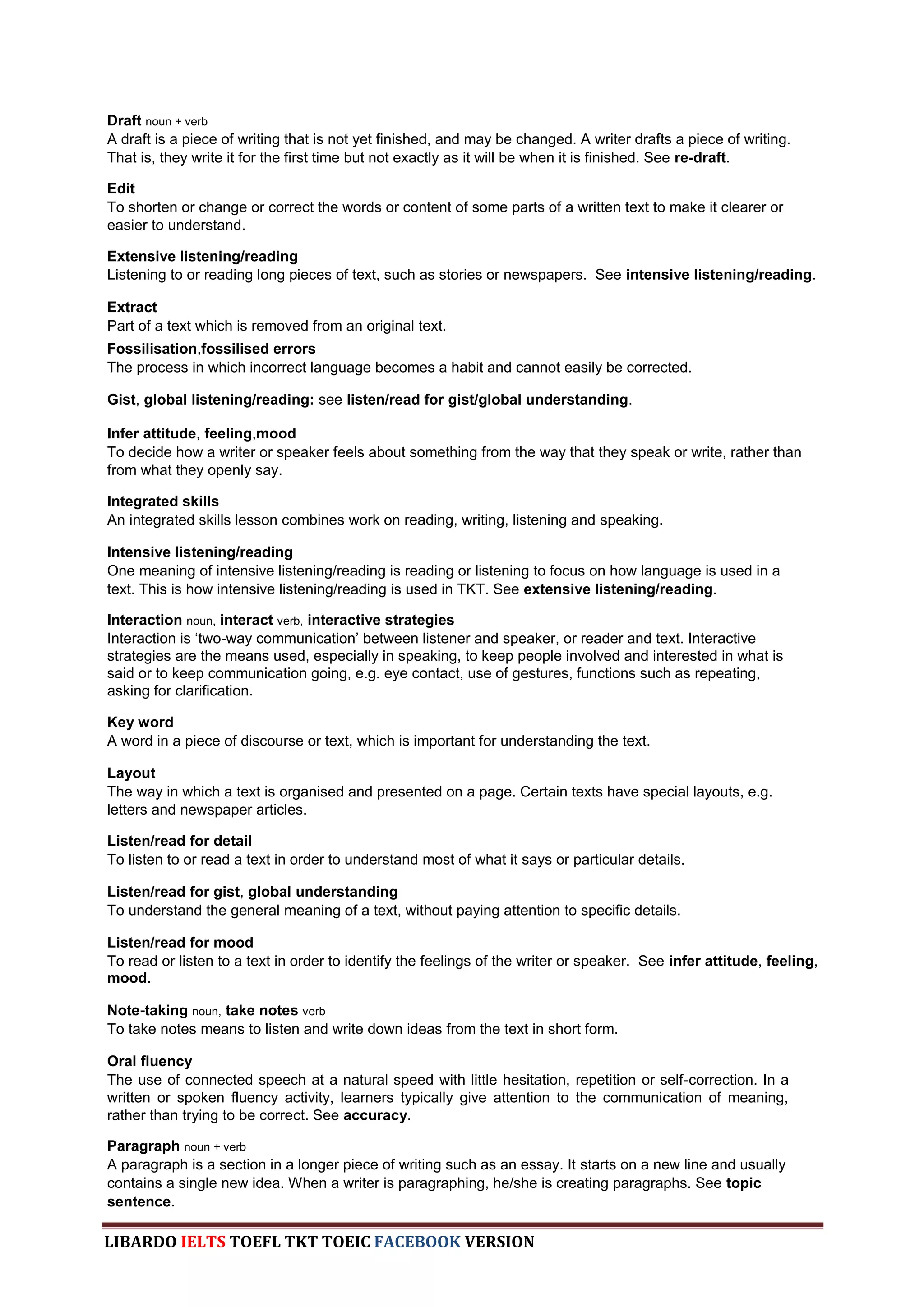 Draft noun + verb
A draft is a piece of writing that is not yet finished, and may be changed. A writer drafts a piece of writing.
That is, they write it for the first time but not exactly as it will be when it is finished. See re-draft.

Edit
To shorten or change or correct the words or content of some parts of a written text to make it clearer or
easier to understand.

Extensive listening/reading
Listening to or reading long pieces of text, such as stories or newspapers. See intensive listening/reading.

Extract
Part of a text which is removed from an original text.
Fossilisation,fossilised errors
The process in which incorrect language becomes a habit and cannot easily be corrected.

Gist, global listening/reading: see listen/read for gist/global understanding.

Infer attitude, feeling,mood
To decide how a writer or speaker feels about something from the way that they speak or write, rather than
from what they openly say.

Integrated skills
An integrated skills lesson combines work on reading, writing, listening and speaking.

Intensive listening/reading
One meaning of intensive listening/reading is reading or listening to focus on how language is used in a
text. This is how intensive listening/reading is used in TKT. See extensive listening/reading.

Interaction noun, interact verb, interactive strategies
Interaction is „two-way communication‟ between listener and speaker, or reader and text. Interactive
strategies are the means used, especially in speaking, to keep people involved and interested in what is
said or to keep communication going, e.g. eye contact, use of gestures, functions such as repeating,
asking for clarification.

Key word
A word in a piece of discourse or text, which is important for understanding the text.

Layout
The way in which a text is organised and presented on a page. Certain texts have special layouts, e.g.
letters and newspaper articles.

Listen/read for detail
To listen to or read a text in order to understand most of what it says or particular details.

Listen/read for gist, global understanding
To understand the general meaning of a text, without paying attention to specific details.

Listen/read for mood
To read or listen to a text in order to identify the feelings of the writer or speaker. See infer attitude, feeling,
mood.

Note-taking noun, take notes verb
To take notes means to listen and write down ideas from the text in short form.

Oral fluency
The use of connected speech at a natural speed with little hesitation, repetition or self-correction. In a
written or spoken fluency activity, learners typically give attention to the communication of meaning,
rather than trying to be correct. See accuracy.

Paragraph noun + verb
A paragraph is a section in a longer piece of writing such as an essay. It starts on a new line and usually
contains a single new idea. When a writer is paragraphing, he/she is creating paragraphs. See topic
sentence.

LIBARDO IELTS TOEFL TKT TOEIC FACEBOOK VERSION
 