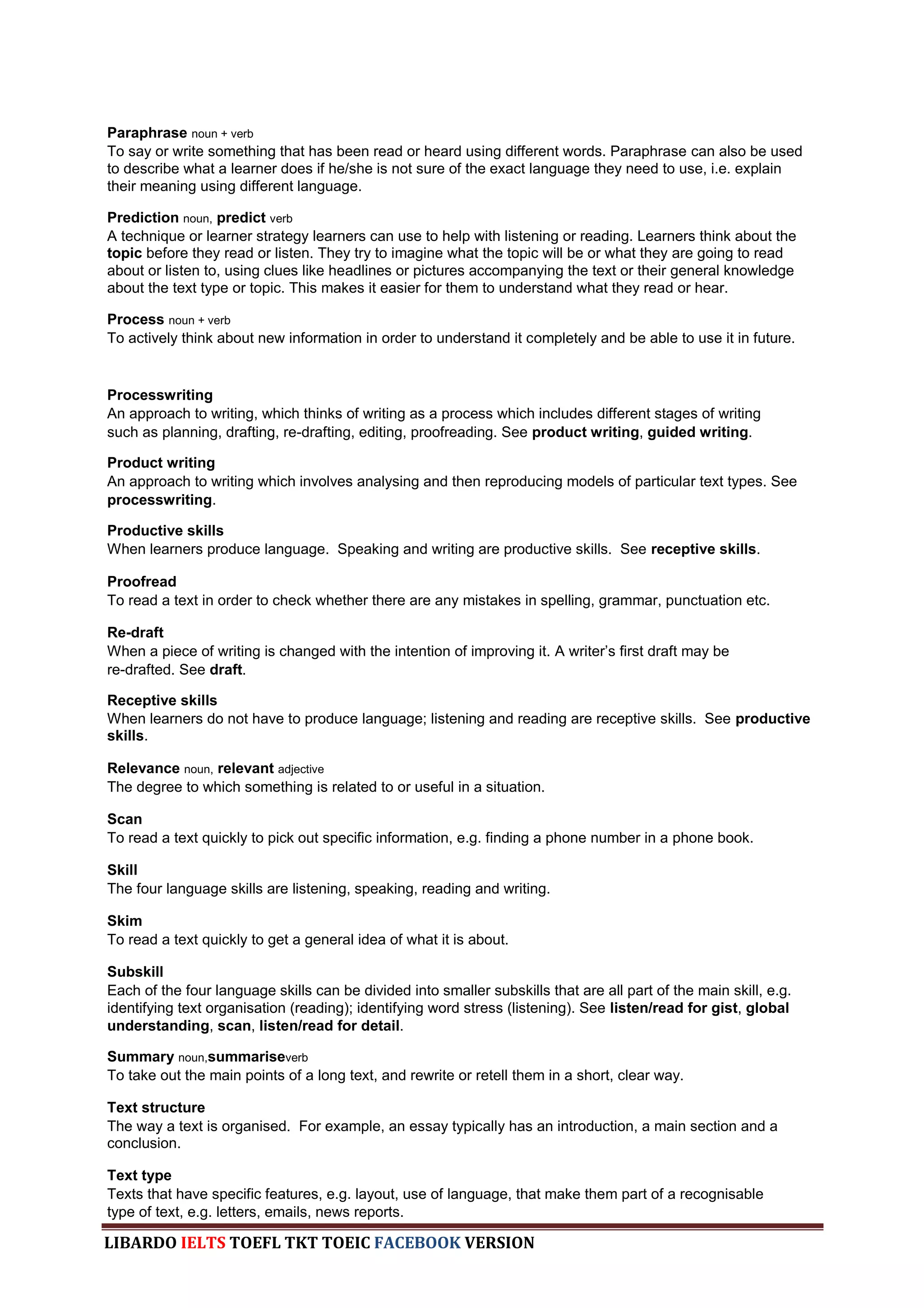 Paraphrase noun + verb
To say or write something that has been read or heard using different words. Paraphrase can also be used
to describe what a learner does if he/she is not sure of the exact language they need to use, i.e. explain
their meaning using different language.

Prediction noun, predict verb
A technique or learner strategy learners can use to help with listening or reading. Learners think about the
topic before they read or listen. They try to imagine what the topic will be or what they are going to read
about or listen to, using clues like headlines or pictures accompanying the text or their general knowledge
about the text type or topic. This makes it easier for them to understand what they read or hear.

Process noun + verb
To actively think about new information in order to understand it completely and be able to use it in future.


Processwriting
An approach to writing, which thinks of writing as a process which includes different stages of writing
such as planning, drafting, re-drafting, editing, proofreading. See product writing, guided writing.

Product writing
An approach to writing which involves analysing and then reproducing models of particular text types. See
processwriting.

Productive skills
When learners produce language. Speaking and writing are productive skills. See receptive skills.

Proofread
To read a text in order to check whether there are any mistakes in spelling, grammar, punctuation etc.

Re-draft
When a piece of writing is changed with the intention of improving it. A writer‟s first draft may be
re-drafted. See draft.

Receptive skills
When learners do not have to produce language; listening and reading are receptive skills. See productive
skills.

Relevance noun, relevant adjective
The degree to which something is related to or useful in a situation.

Scan
To read a text quickly to pick out specific information, e.g. finding a phone number in a phone book.

Skill
The four language skills are listening, speaking, reading and writing.

Skim
To read a text quickly to get a general idea of what it is about.

Subskill
Each of the four language skills can be divided into smaller subskills that are all part of the main skill, e.g.
identifying text organisation (reading); identifying word stress (listening). See listen/read for gist, global
understanding, scan, listen/read for detail.

Summary noun,summariseverb
To take out the main points of a long text, and rewrite or retell them in a short, clear way.

Text structure
The way a text is organised. For example, an essay typically has an introduction, a main section and a
conclusion.

Text type
Texts that have specific features, e.g. layout, use of language, that make them part of a recognisable
type of text, e.g. letters, emails, news reports.

LIBARDO IELTS TOEFL TKT TOEIC FACEBOOK VERSION
 