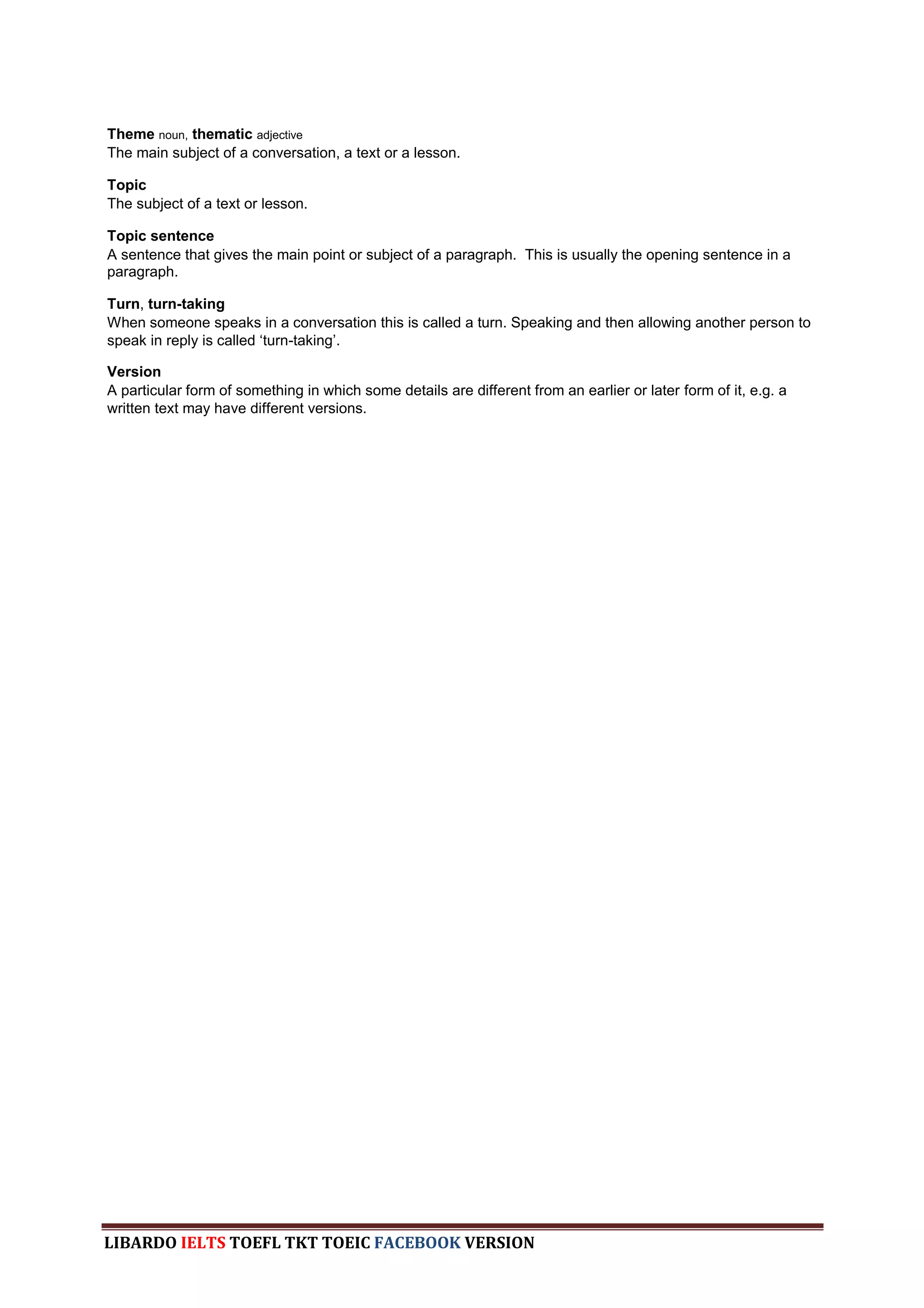 Theme noun, thematic adjective
The main subject of a conversation, a text or a lesson.

Topic
The subject of a text or lesson.

Topic sentence
A sentence that gives the main point or subject of a paragraph. This is usually the opening sentence in a
paragraph.

Turn, turn-taking
When someone speaks in a conversation this is called a turn. Speaking and then allowing another person to
speak in reply is called „turn-taking‟.

Version
A particular form of something in which some details are different from an earlier or later form of it, e.g. a
written text may have different versions.




LIBARDO IELTS TOEFL TKT TOEIC FACEBOOK VERSION
 