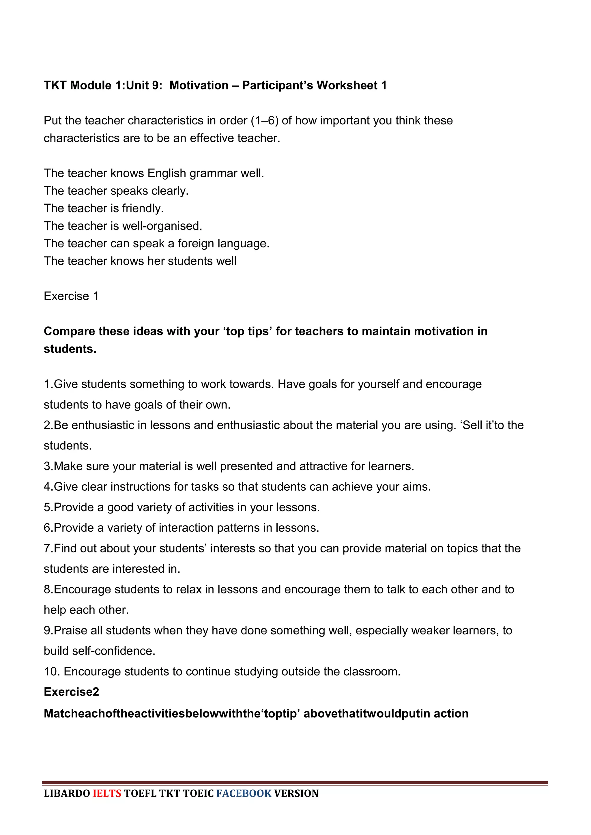 TKT Module 1:Unit 9: Motivation – Participant’s Worksheet 1

Put the teacher characteristics in order (1–6) of how important you think these
characteristics are to be an effective teacher.

The teacher knows English grammar well.
The teacher speaks clearly.
The teacher is friendly.
The teacher is well-organised.
The teacher can speak a foreign language.
The teacher knows her students well

Exercise 1

Compare these ideas with your ‘top tips’ for teachers to maintain motivation in
students.

1.Give students something to work towards. Have goals for yourself and encourage
students to have goals of their own.
2.Be enthusiastic in lessons and enthusiastic about the material you are using. „Sell it‟to the
students.
3.Make sure your material is well presented and attractive for learners.
4.Give clear instructions for tasks so that students can achieve your aims.
5.Provide a good variety of activities in your lessons.
6.Provide a variety of interaction patterns in lessons.
7.Find out about your students‟ interests so that you can provide material on topics that the
students are interested in.
8.Encourage students to relax in lessons and encourage them to talk to each other and to
help each other.
9.Praise all students when they have done something well, especially weaker learners, to
build self-confidence.
10. Encourage students to continue studying outside the classroom.
Exercise2
Matcheachoftheactivitiesbelowwiththe‘toptip’ abovethatitwouldputin action




LIBARDO IELTS TOEFL TKT TOEIC FACEBOOK VERSION
 