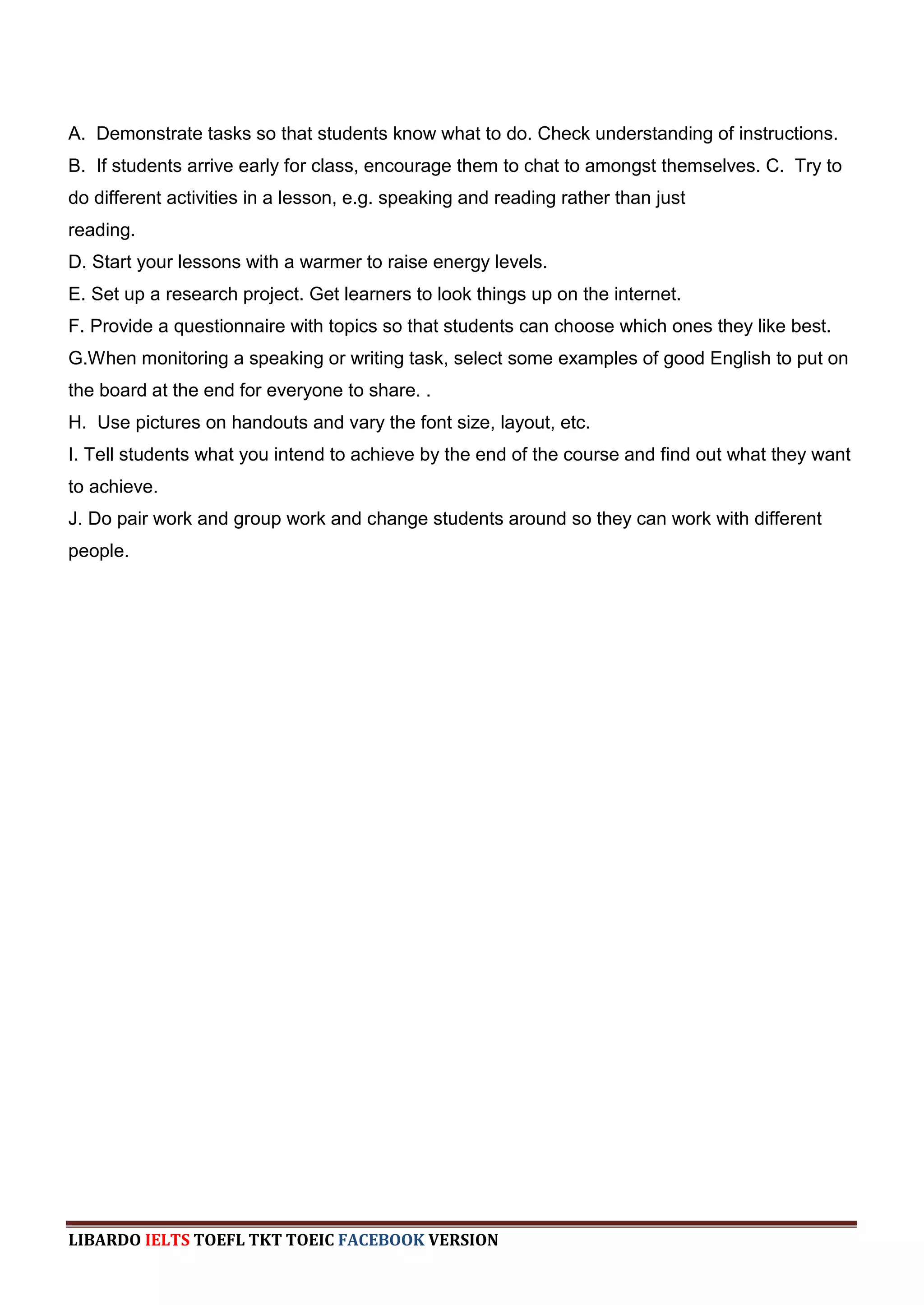 A. Demonstrate tasks so that students know what to do. Check understanding of instructions.
B. If students arrive early for class, encourage them to chat to amongst themselves. C. Try to
do different activities in a lesson, e.g. speaking and reading rather than just
reading.
D. Start your lessons with a warmer to raise energy levels.
E. Set up a research project. Get learners to look things up on the internet.
F. Provide a questionnaire with topics so that students can choose which ones they like best.
G.When monitoring a speaking or writing task, select some examples of good English to put on
the board at the end for everyone to share. .
H. Use pictures on handouts and vary the font size, layout, etc.
I. Tell students what you intend to achieve by the end of the course and find out what they want
to achieve.
J. Do pair work and group work and change students around so they can work with different
people.




LIBARDO IELTS TOEFL TKT TOEIC FACEBOOK VERSION
 