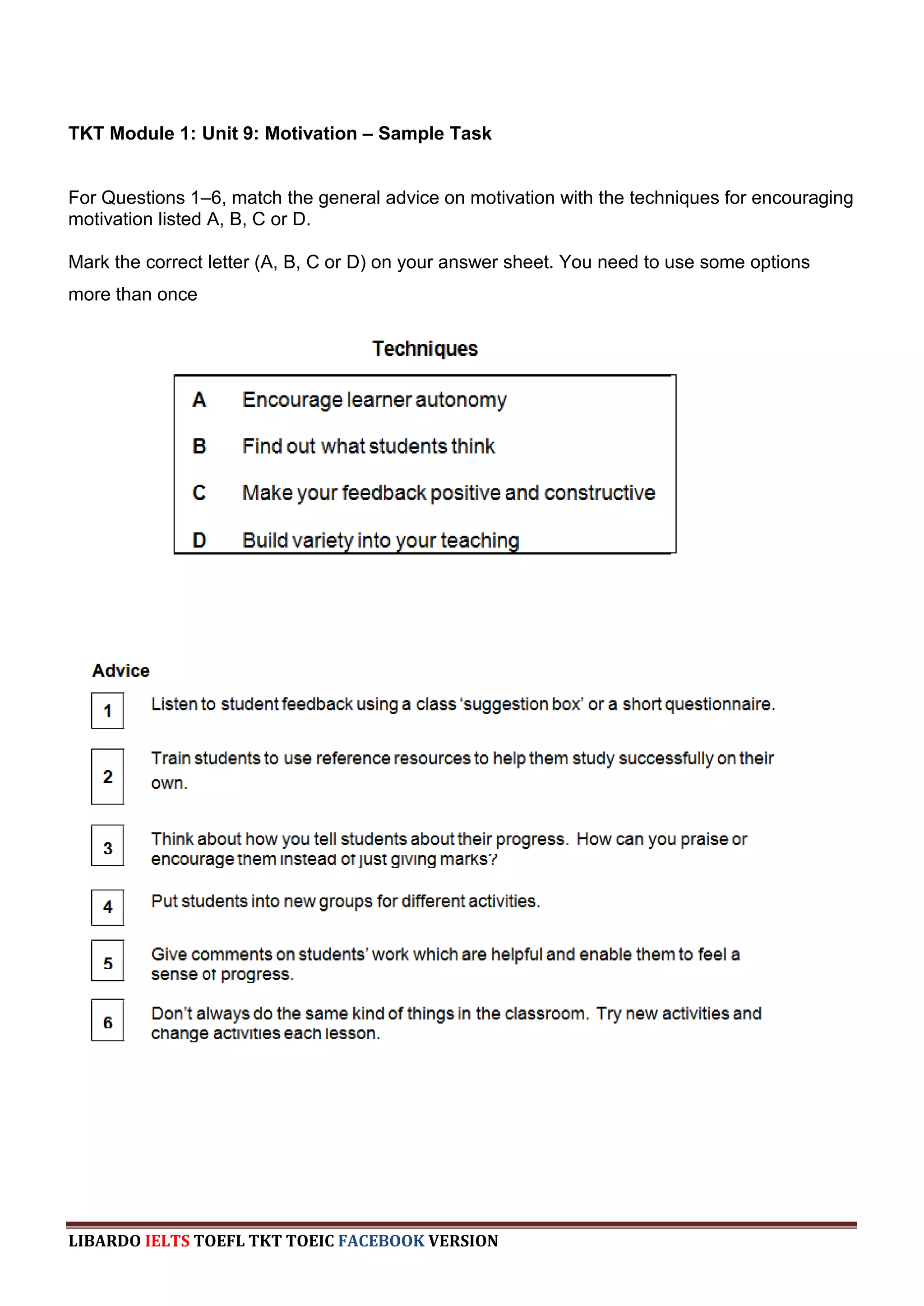 TKT Module 1: Unit 9: Motivation – Sample Task


For Questions 1–6, match the general advice on motivation with the techniques for encouraging
motivation listed A, B, C or D.

Mark the correct letter (A, B, C or D) on your answer sheet. You need to use some options
more than once




LIBARDO IELTS TOEFL TKT TOEIC FACEBOOK VERSION
 
