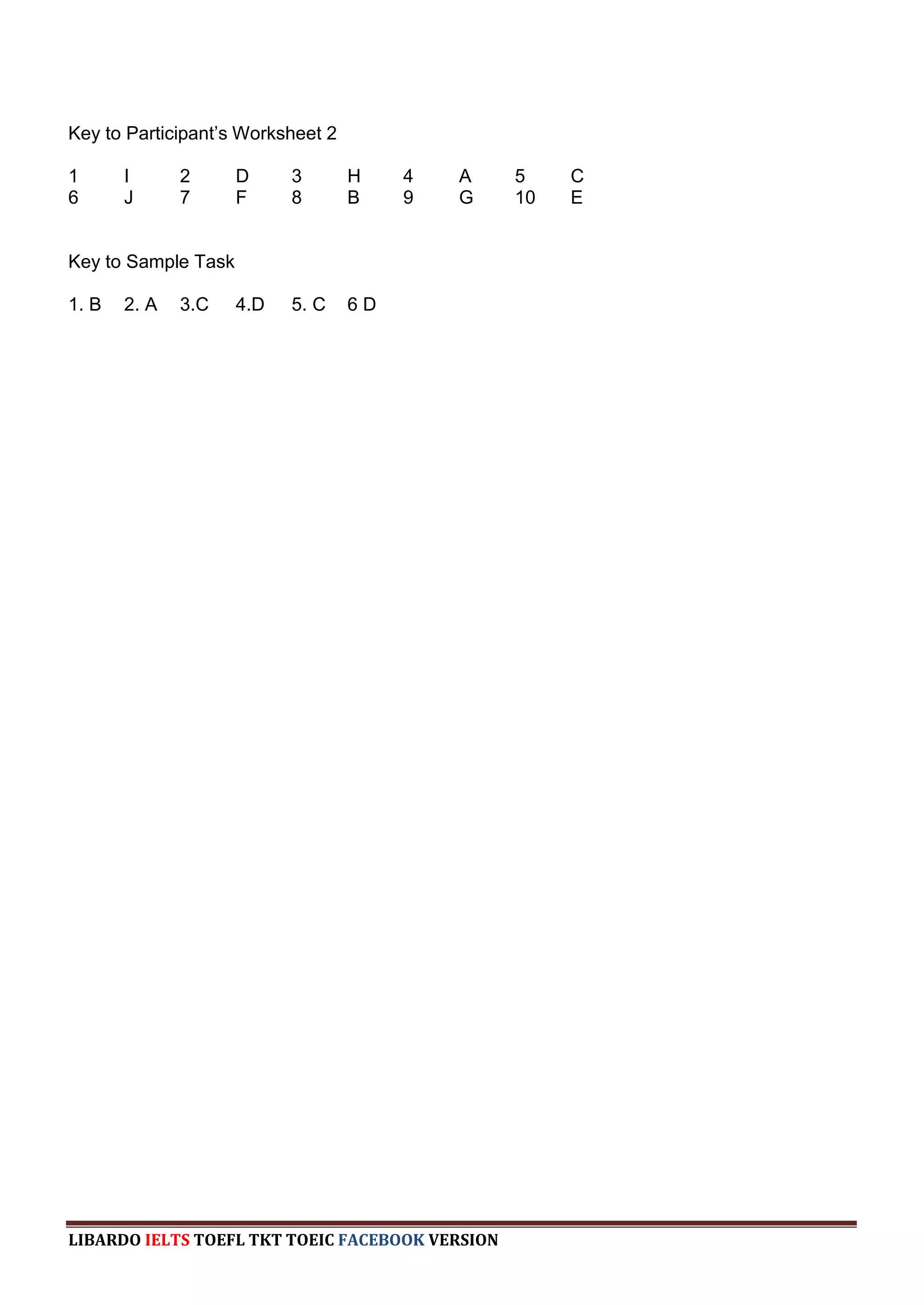 Key to Participant‟s Worksheet 2

1      I      2      D     3       H    4   A    5    C
6      J      7      F     8       B    9   G    10   E


Key to Sample Task

1. B   2. A   3.C    4.D   5. C    6D




LIBARDO IELTS TOEFL TKT TOEIC FACEBOOK VERSION
 