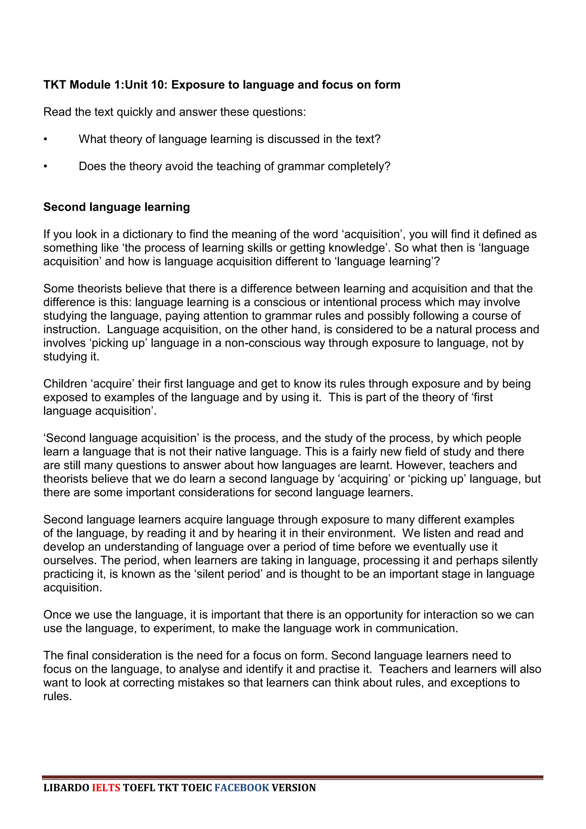TKT Module 1:Unit 10: Exposure to language and focus on form

Read the text quickly and answer these questions:

•      What theory of language learning is discussed in the text?

•      Does the theory avoid the teaching of grammar completely?


Second language learning

If you look in a dictionary to find the meaning of the word „acquisition‟, you will find it defined as
something like „the process of learning skills or getting knowledge‟. So what then is „language
acquisition‟ and how is language acquisition different to „language learning‟?

Some theorists believe that there is a difference between learning and acquisition and that the
difference is this: language learning is a conscious or intentional process which may involve
studying the language, paying attention to grammar rules and possibly following a course of
instruction. Language acquisition, on the other hand, is considered to be a natural process and
involves „picking up‟ language in a non-conscious way through exposure to language, not by
studying it.

Children „acquire‟ their first language and get to know its rules through exposure and by being
exposed to examples of the language and by using it. This is part of the theory of „first
language acquisition‟.

„Second language acquisition‟ is the process, and the study of the process, by which people
learn a language that is not their native language. This is a fairly new field of study and there
are still many questions to answer about how languages are learnt. However, teachers and
theorists believe that we do learn a second language by „acquiring‟ or „picking up‟ language, but
there are some important considerations for second language learners.

Second language learners acquire language through exposure to many different examples
of the language, by reading it and by hearing it in their environment. We listen and read and
develop an understanding of language over a period of time before we eventually use it
ourselves. The period, when learners are taking in language, processing it and perhaps silently
practicing it, is known as the „silent period‟ and is thought to be an important stage in language
acquisition.

Once we use the language, it is important that there is an opportunity for interaction so we can
use the language, to experiment, to make the language work in communication.

The final consideration is the need for a focus on form. Second language learners need to
focus on the language, to analyse and identify it and practise it. Teachers and learners will also
want to look at correcting mistakes so that learners can think about rules, and exceptions to
rules.




LIBARDO IELTS TOEFL TKT TOEIC FACEBOOK VERSION
 