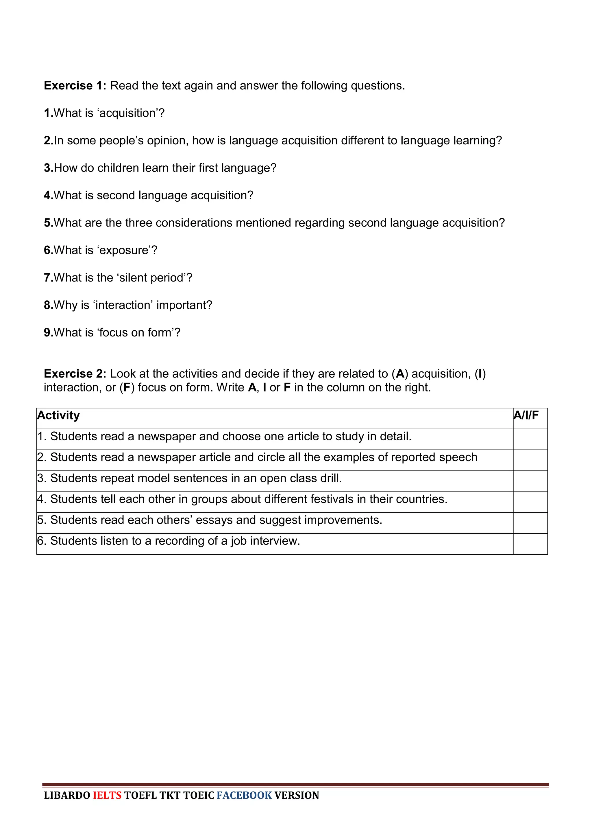 Exercise 1: Read the text again and answer the following questions.

 1.What is „acquisition‟?

 2.In some people‟s opinion, how is language acquisition different to language learning?

 3.How do children learn their first language?

 4.What is second language acquisition?

 5.What are the three considerations mentioned regarding second language acquisition?

 6.What is „exposure‟?

 7.What is the „silent period‟?

 8.Why is „interaction‟ important?

 9.What is „focus on form‟?


 Exercise 2: Look at the activities and decide if they are related to (A) acquisition, (I)
 interaction, or (F) focus on form. Write A, I or F in the column on the right.

Activity                                                                                     A/I/F
1. Students read a newspaper and choose one article to study in detail.
2. Students read a newspaper article and circle all the examples of reported speech
3. Students repeat model sentences in an open class drill.
4. Students tell each other in groups about different festivals in their countries.
5. Students read each others‟ essays and suggest improvements.
6. Students listen to a recording of a job interview.




 LIBARDO IELTS TOEFL TKT TOEIC FACEBOOK VERSION
 
