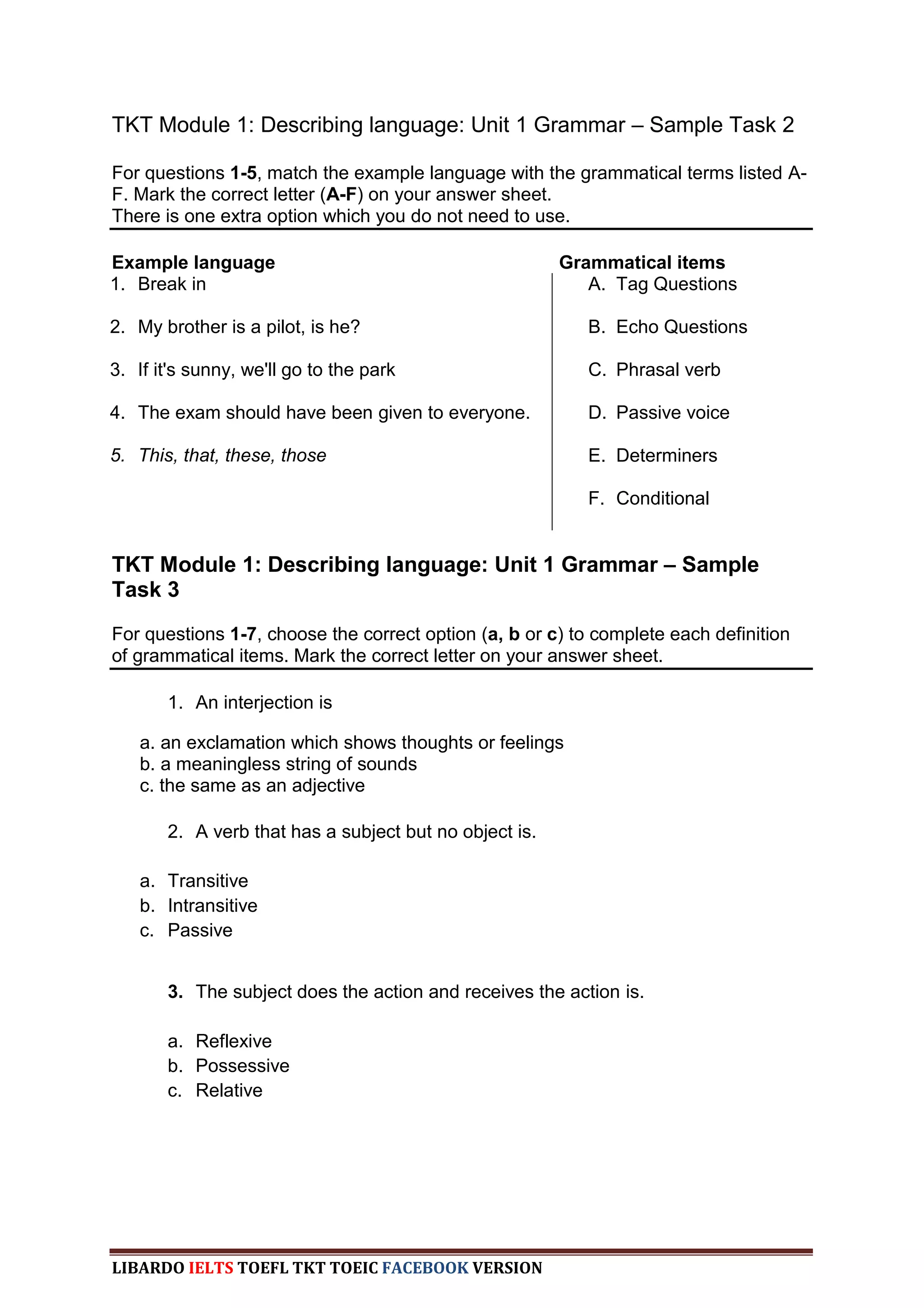 TKT Module 1: Describing language: Unit 1 Grammar – Sample Task 2

For questions 1-5, match the example language with the grammatical terms listed A-
F. Mark the correct letter (A-F) on your answer sheet.
There is one extra option which you do not need to use.

Example language                                        Grammatical items
1. Break in                                                A. Tag Questions

2. My brother is a pilot, is he?                           B. Echo Questions

3. If it's sunny, we'll go to the park                     C. Phrasal verb

4. The exam should have been given to everyone.            D. Passive voice

5. This, that, these, those                                E. Determiners

                                                           F. Conditional


TKT Module 1: Describing language: Unit 1 Grammar – Sample
Task 3
For questions 1-7, choose the correct option (a, b or c) to complete each definition
of grammatical items. Mark the correct letter on your answer sheet.

       1. An interjection is

   a. an exclamation which shows thoughts or feelings
   b. a meaningless string of sounds
   c. the same as an adjective

       2. A verb that has a subject but no object is.

   a. Transitive
   b. Intransitive
   c. Passive


       3. The subject does the action and receives the action is.

       a. Reflexive
       b. Possessive
       c. Relative




LIBARDO IELTS TOEFL TKT TOEIC FACEBOOK VERSION
 