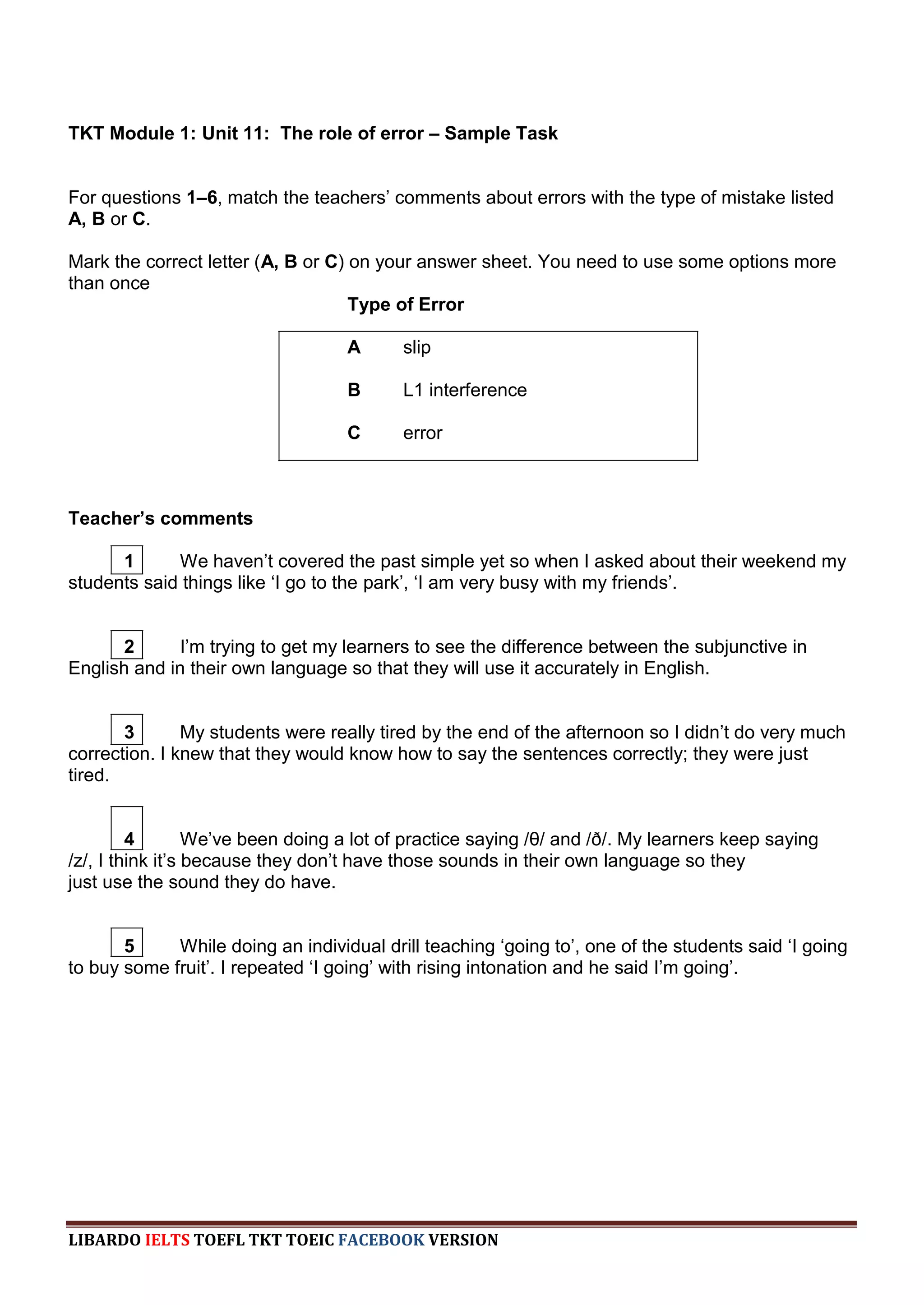 TKT Module 1: Unit 11: The role of error – Sample Task


For questions 1–6, match the teachers‟ comments about errors with the type of mistake listed
A, B or C.

Mark the correct letter (A, B or C) on your answer sheet. You need to use some options more
than once
                                    Type of Error

                                   A      slip

                                   B      L1 interference

                                   C      error



Teacher’s comments

      1      We haven‟t covered the past simple yet so when I asked about their weekend my
students said things like „I go to the park‟, „I am very busy with my friends‟.


       2     I‟m trying to get my learners to see the difference between the subjunctive in
English and in their own language so that they will use it accurately in English.


       3       My students were really tired by the end of the afternoon so I didn‟t do very much
correction. I knew that they would know how to say the sentences correctly; they were just
tired.


         4        We‟ve been doing a lot of practice saying /θ/ and /ð/. My learners keep saying
/z/, I think it‟s because they don‟t have those sounds in their own language so they
just use the sound they do have.


       5     While doing an individual drill teaching „going to‟, one of the students said „I going
to buy some fruit‟. I repeated „I going‟ with rising intonation and he said I‟m going‟.




LIBARDO IELTS TOEFL TKT TOEIC FACEBOOK VERSION
 