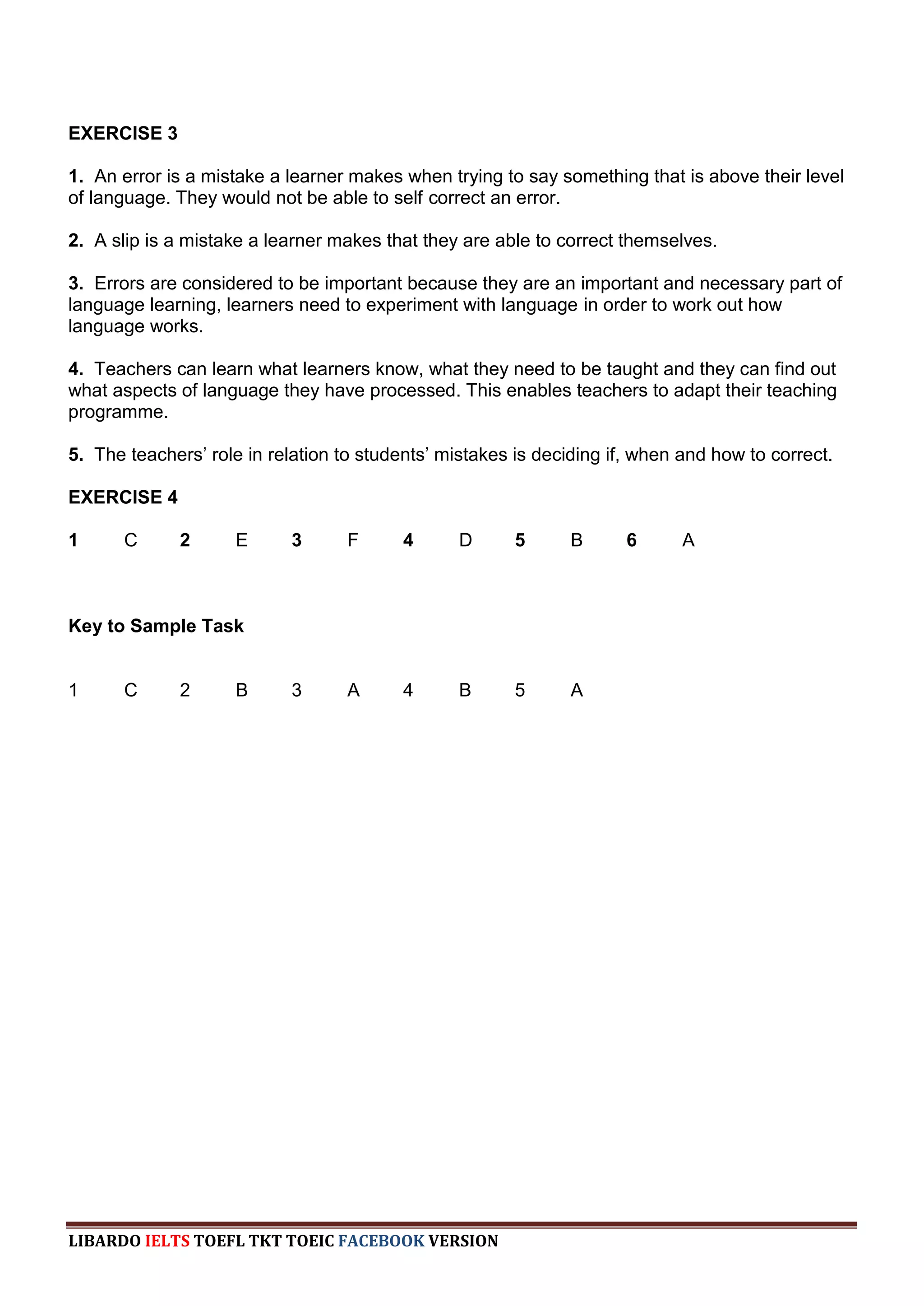 EXERCISE 3

1. An error is a mistake a learner makes when trying to say something that is above their level
of language. They would not be able to self correct an error.

2. A slip is a mistake a learner makes that they are able to correct themselves.

3. Errors are considered to be important because they are an important and necessary part of
language learning, learners need to experiment with language in order to work out how
language works.

4. Teachers can learn what learners know, what they need to be taught and they can find out
what aspects of language they have processed. This enables teachers to adapt their teaching
programme.

5. The teachers‟ role in relation to students‟ mistakes is deciding if, when and how to correct.

EXERCISE 4

1      C      2      E      3      F      4      D      5      B      6      A



Key to Sample Task


1      C      2      B      3      A      4      B      5      A




LIBARDO IELTS TOEFL TKT TOEIC FACEBOOK VERSION
 