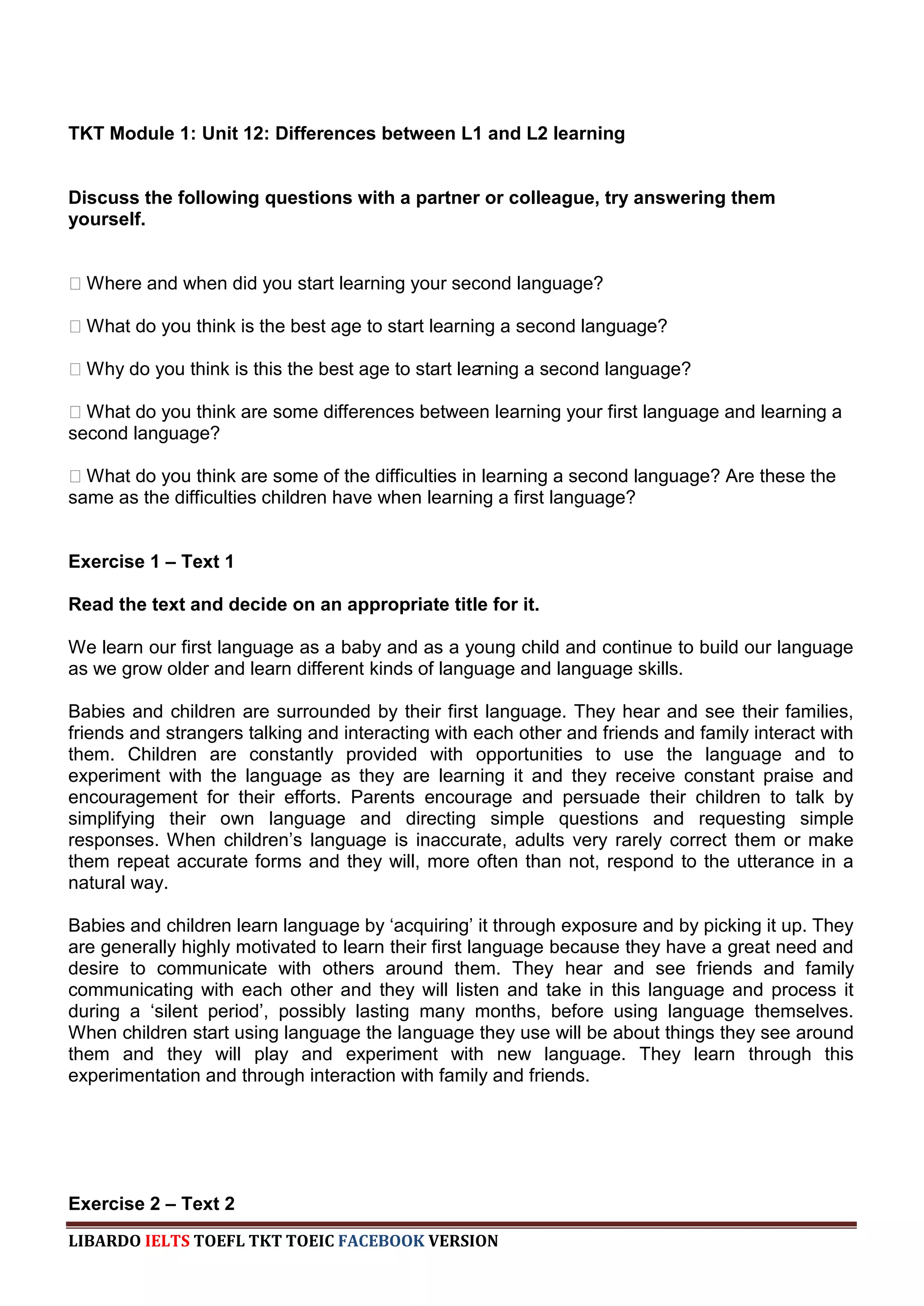 TKT Module 1: Unit 12: Differences between L1 and L2 learning


Discuss the following questions with a partner or colleague, try answering them
yourself.


ːWhere and when did you start learning your second language?

ːWhat do you think is the best age to start learning a second language?

ːWhy do you think is this the best age to start learning a second language?

ːWhat do you think are some differences between learning your first language and learning a
second language?

ːWhat do you think are some of the difficulties in learning a second language? Are these the
same as the difficulties children have when learning a first language?


Exercise 1 – Text 1

Read the text and decide on an appropriate title for it.

We learn our first language as a baby and as a young child and continue to build our language
as we grow older and learn different kinds of language and language skills.

Babies and children are surrounded by their first language. They hear and see their families,
friends and strangers talking and interacting with each other and friends and family interact with
them. Children are constantly provided with opportunities to use the language and to
experiment with the language as they are learning it and they receive constant praise and
encouragement for their efforts. Parents encourage and persuade their children to talk by
simplifying their own language and directing simple questions and requesting simple
responses. When children‟s language is inaccurate, adults very rarely correct them or make
them repeat accurate forms and they will, more often than not, respond to the utterance in a
natural way.

Babies and children learn language by „acquiring‟ it through exposure and by picking it up. They
are generally highly motivated to learn their first language because they have a great need and
desire to communicate with others around them. They hear and see friends and family
communicating with each other and they will listen and take in this language and process it
during a „silent period‟, possibly lasting many months, before using language themselves.
When children start using language the language they use will be about things they see around
them and they will play and experiment with new language. They learn through this
experimentation and through interaction with family and friends.




Exercise 2 – Text 2
LIBARDO IELTS TOEFL TKT TOEIC FACEBOOK VERSION
 