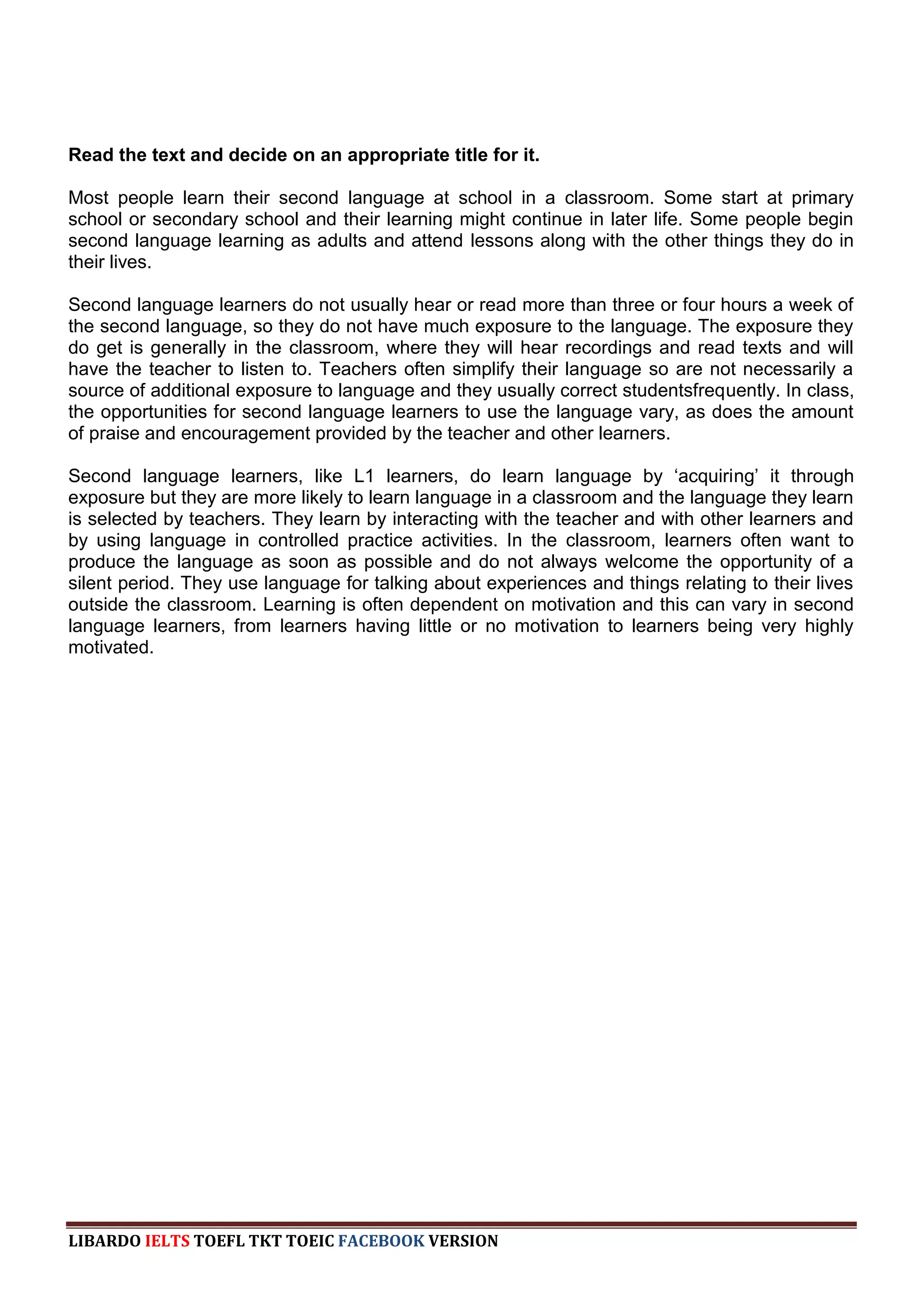 Read the text and decide on an appropriate title for it.

Most people learn their second language at school in a classroom. Some start at primary
school or secondary school and their learning might continue in later life. Some people begin
second language learning as adults and attend lessons along with the other things they do in
their lives.

Second language learners do not usually hear or read more than three or four hours a week of
the second language, so they do not have much exposure to the language. The exposure they
do get is generally in the classroom, where they will hear recordings and read texts and will
have the teacher to listen to. Teachers often simplify their language so are not necessarily a
source of additional exposure to language and they usually correct studentsfrequently. In class,
the opportunities for second language learners to use the language vary, as does the amount
of praise and encouragement provided by the teacher and other learners.

Second language learners, like L1 learners, do learn language by „acquiring‟ it through
exposure but they are more likely to learn language in a classroom and the language they learn
is selected by teachers. They learn by interacting with the teacher and with other learners and
by using language in controlled practice activities. In the classroom, learners often want to
produce the language as soon as possible and do not always welcome the opportunity of a
silent period. They use language for talking about experiences and things relating to their lives
outside the classroom. Learning is often dependent on motivation and this can vary in second
language learners, from learners having little or no motivation to learners being very highly
motivated.




LIBARDO IELTS TOEFL TKT TOEIC FACEBOOK VERSION
 