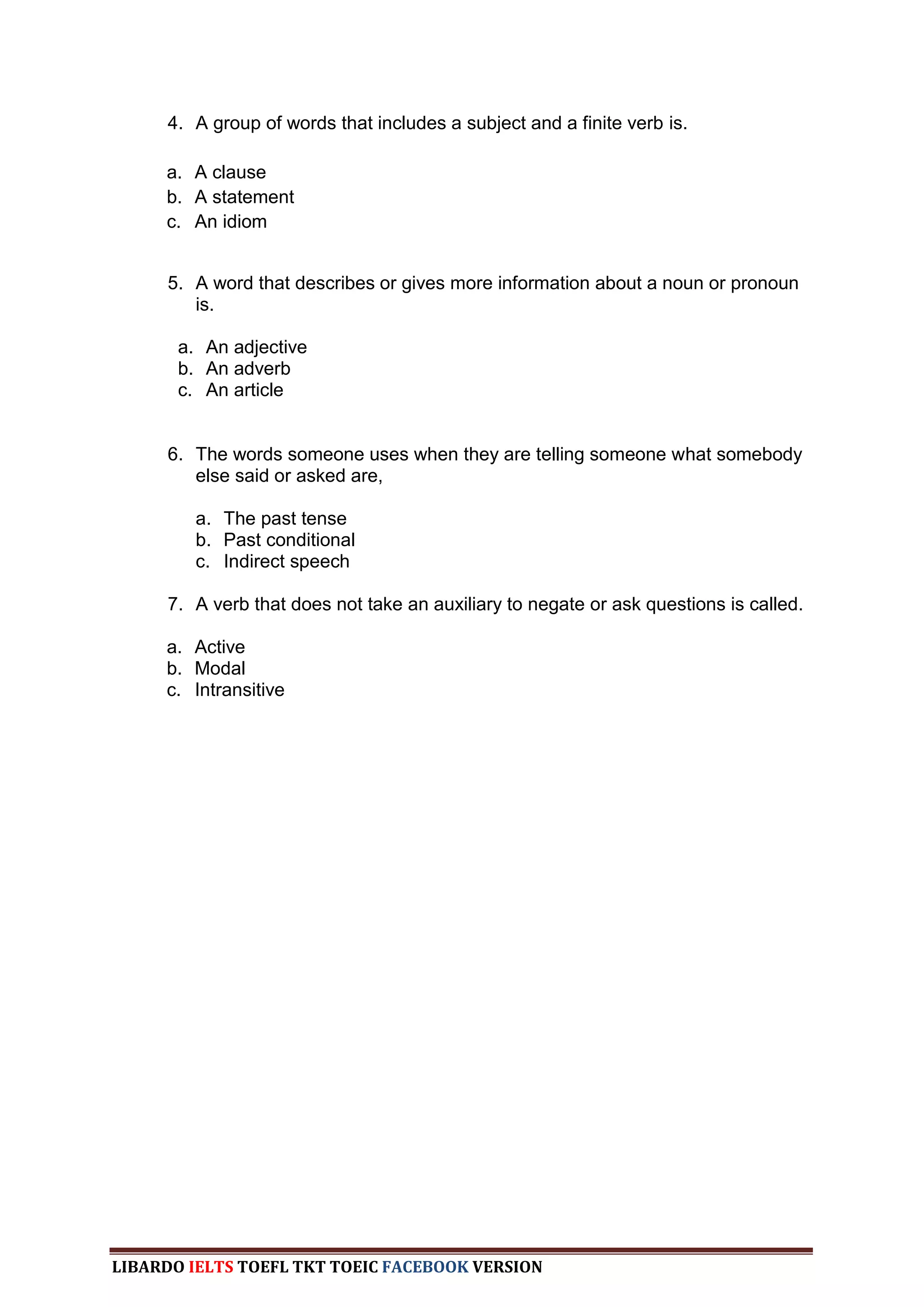4. A group of words that includes a subject and a finite verb is.

     a. A clause
     b. A statement
     c. An idiom


     5. A word that describes or gives more information about a noun or pronoun
        is.

       a. An adjective
       b. An adverb
       c. An article


     6. The words someone uses when they are telling someone what somebody
        else said or asked are,

         a. The past tense
         b. Past conditional
         c. Indirect speech

     7. A verb that does not take an auxiliary to negate or ask questions is called.

     a. Active
     b. Modal
     c. Intransitive




LIBARDO IELTS TOEFL TKT TOEIC FACEBOOK VERSION
 