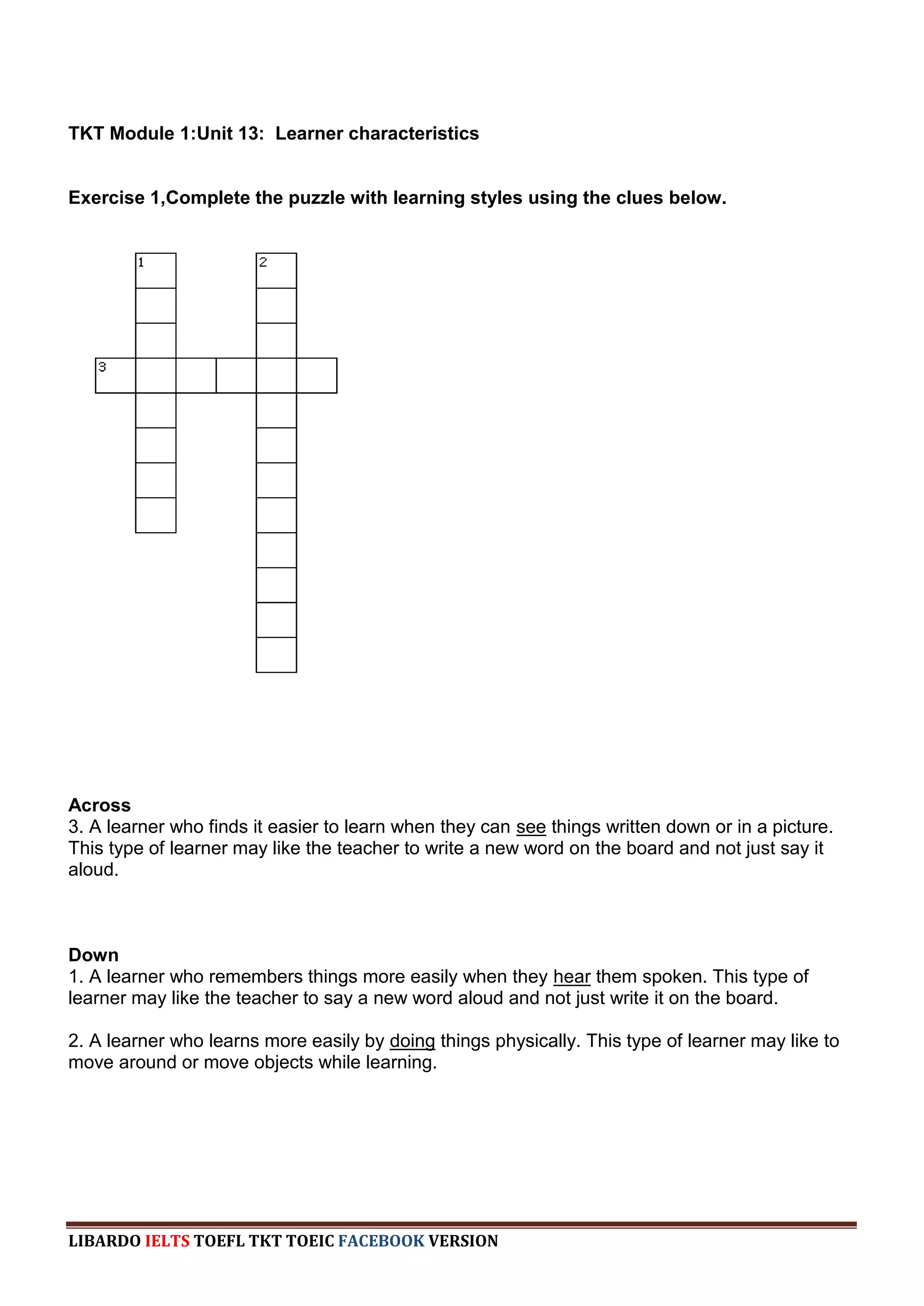 TKT Module 1:Unit 13: Learner characteristics


Exercise 1,Complete the puzzle with learning styles using the clues below.




Across
3. A learner who finds it easier to learn when they can see things written down or in a picture.
This type of learner may like the teacher to write a new word on the board and not just say it
aloud.



Down
1. A learner who remembers things more easily when they hear them spoken. This type of
learner may like the teacher to say a new word aloud and not just write it on the board.

2. A learner who learns more easily by doing things physically. This type of learner may like to
move around or move objects while learning.




LIBARDO IELTS TOEFL TKT TOEIC FACEBOOK VERSION
 