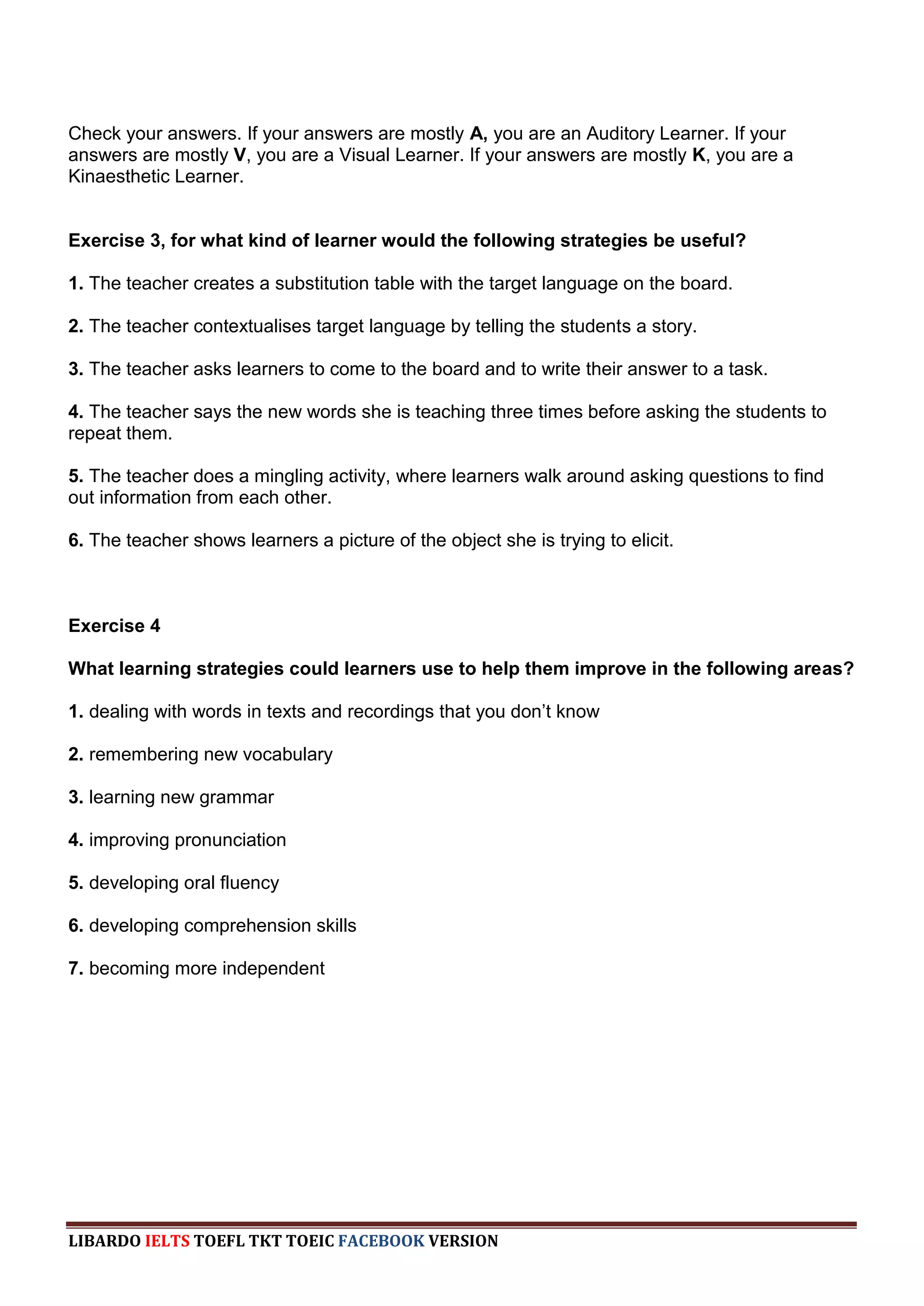 Check your answers. If your answers are mostly A, you are an Auditory Learner. If your
answers are mostly V, you are a Visual Learner. If your answers are mostly K, you are a
Kinaesthetic Learner.


Exercise 3, for what kind of learner would the following strategies be useful?

1. The teacher creates a substitution table with the target language on the board.

2. The teacher contextualises target language by telling the students a story.

3. The teacher asks learners to come to the board and to write their answer to a task.

4. The teacher says the new words she is teaching three times before asking the students to
repeat them.

5. The teacher does a mingling activity, where learners walk around asking questions to find
out information from each other.

6. The teacher shows learners a picture of the object she is trying to elicit.



Exercise 4

What learning strategies could learners use to help them improve in the following areas?

1. dealing with words in texts and recordings that you don‟t know

2. remembering new vocabulary

3. learning new grammar

4. improving pronunciation

5. developing oral fluency

6. developing comprehension skills

7. becoming more independent




LIBARDO IELTS TOEFL TKT TOEIC FACEBOOK VERSION
 
