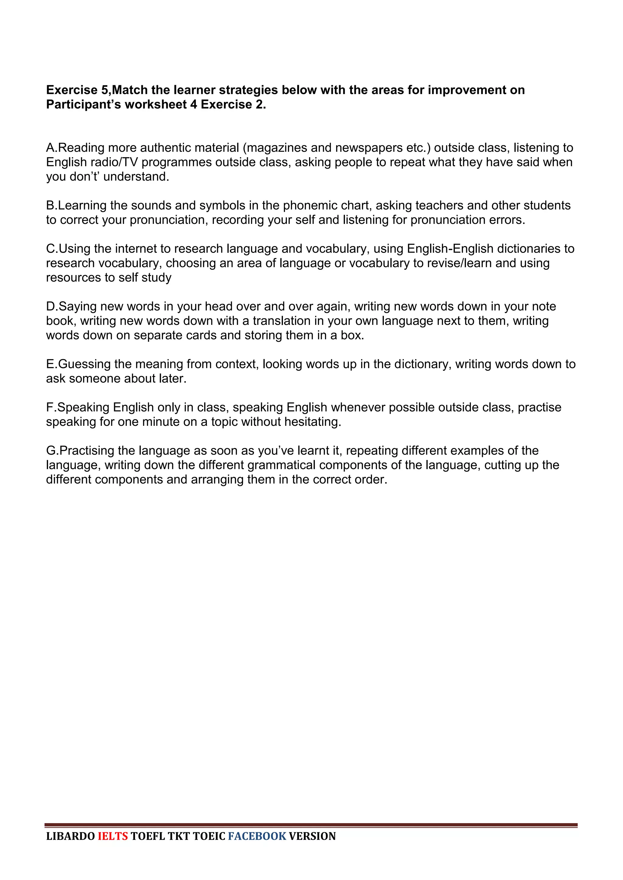 Exercise 5,Match the learner strategies below with the areas for improvement on
Participant’s worksheet 4 Exercise 2.


A.Reading more authentic material (magazines and newspapers etc.) outside class, listening to
English radio/TV programmes outside class, asking people to repeat what they have said when
you don‟t‟ understand.

B.Learning the sounds and symbols in the phonemic chart, asking teachers and other students
to correct your pronunciation, recording your self and listening for pronunciation errors.

C.Using the internet to research language and vocabulary, using English-English dictionaries to
research vocabulary, choosing an area of language or vocabulary to revise/learn and using
resources to self study

D.Saying new words in your head over and over again, writing new words down in your note
book, writing new words down with a translation in your own language next to them, writing
words down on separate cards and storing them in a box.

E.Guessing the meaning from context, looking words up in the dictionary, writing words down to
ask someone about later.

F.Speaking English only in class, speaking English whenever possible outside class, practise
speaking for one minute on a topic without hesitating.

G.Practising the language as soon as you‟ve learnt it, repeating different examples of the
language, writing down the different grammatical components of the language, cutting up the
different components and arranging them in the correct order.




LIBARDO IELTS TOEFL TKT TOEIC FACEBOOK VERSION
 