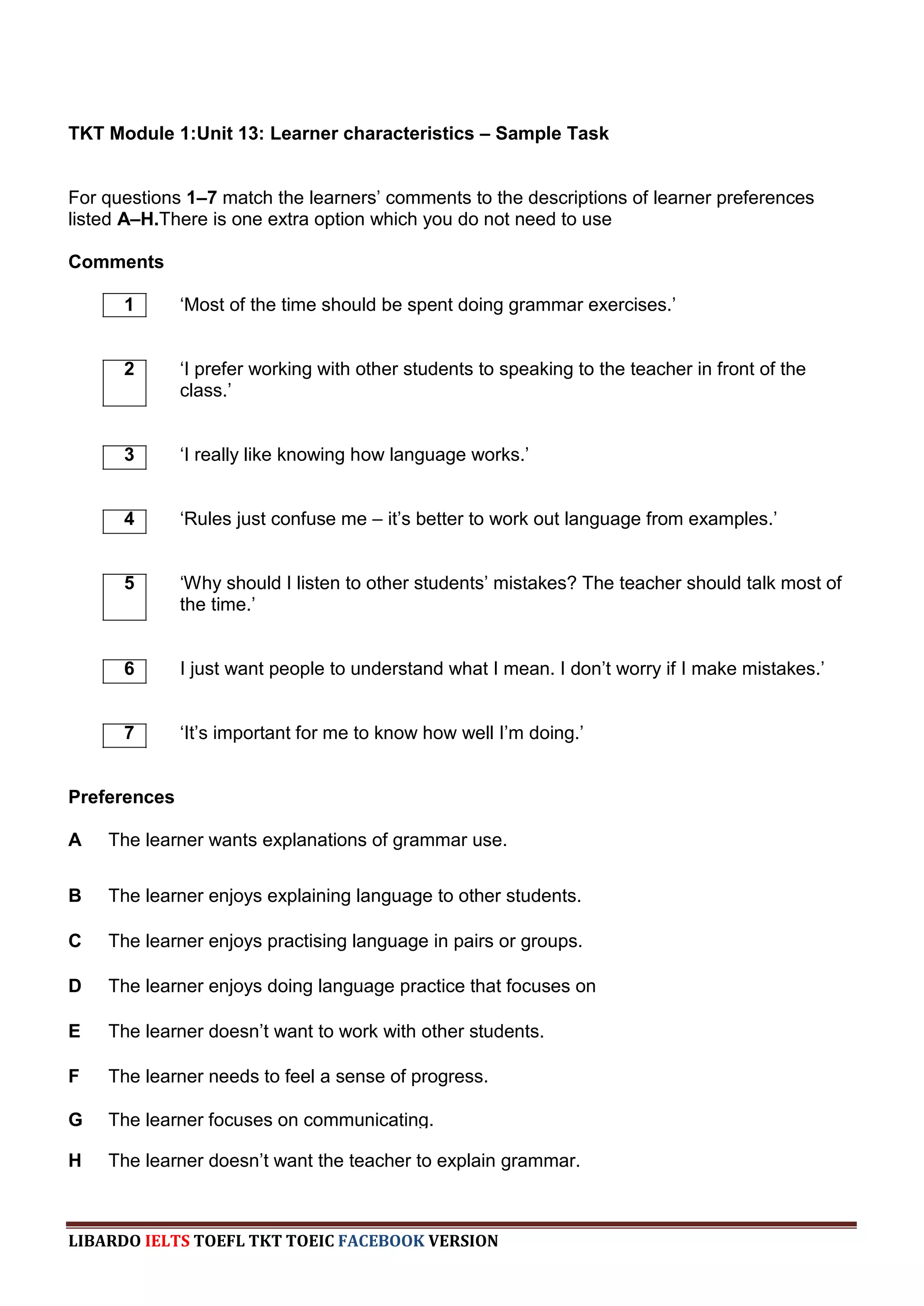 TKT Module 1:Unit 13: Learner characteristics – Sample Task


For questions 1–7 match the learners‟ comments to the descriptions of learner preferences
listed A–H.There is one extra option which you do not need to use

Comments

      1       „Most of the time should be spent doing grammar exercises.‟


      2       „I prefer working with other students to speaking to the teacher in front of the
              class.‟


      3       „I really like knowing how language works.‟


      4       „Rules just confuse me – it‟s better to work out language from examples.‟


      5       „Why should I listen to other students‟ mistakes? The teacher should talk most of
              the time.‟


      6       I just want people to understand what I mean. I don‟t worry if I make mistakes.‟


      7       „It‟s important for me to know how well I‟m doing.‟


Preferences

A   The learner wants explanations of grammar use.


B   The learner enjoys explaining language to other students.

C   The learner enjoys practising language in pairs or groups.

D   The learner enjoys doing language practice that focuses on
    accuracy.
E   The learner doesn‟t want to work with other students.

F   The learner needs to feel a sense of progress.

G   The learner focuses on communicating.

H   The learner doesn‟t want the teacher to explain grammar.



LIBARDO IELTS TOEFL TKT TOEIC FACEBOOK VERSION
 