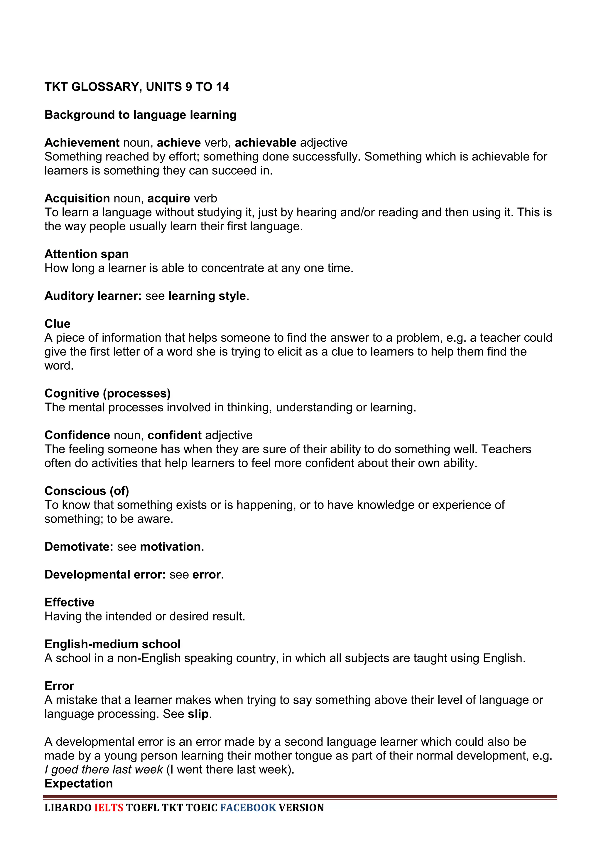 TKT GLOSSARY, UNITS 9 TO 14

Background to language learning

Achievement noun, achieve verb, achievable adjective
Something reached by effort; something done successfully. Something which is achievable for
learners is something they can succeed in.

Acquisition noun, acquire verb
To learn a language without studying it, just by hearing and/or reading and then using it. This is
the way people usually learn their first language.

Attention span
How long a learner is able to concentrate at any one time.

Auditory learner: see learning style.

Clue
A piece of information that helps someone to find the answer to a problem, e.g. a teacher could
give the first letter of a word she is trying to elicit as a clue to learners to help them find the
word.

Cognitive (processes)
The mental processes involved in thinking, understanding or learning.

Confidence noun, confident adjective
The feeling someone has when they are sure of their ability to do something well. Teachers
often do activities that help learners to feel more confident about their own ability.

Conscious (of)
To know that something exists or is happening, or to have knowledge or experience of
something; to be aware.

Demotivate: see motivation.

Developmental error: see error.

Effective
Having the intended or desired result.

English-medium school
A school in a non-English speaking country, in which all subjects are taught using English.

Error
A mistake that a learner makes when trying to say something above their level of language or
language processing. See slip.

A developmental error is an error made by a second language learner which could also be
made by a young person learning their mother tongue as part of their normal development, e.g.
I goed there last week (I went there last week).
Expectation
LIBARDO IELTS TOEFL TKT TOEIC FACEBOOK VERSION
 