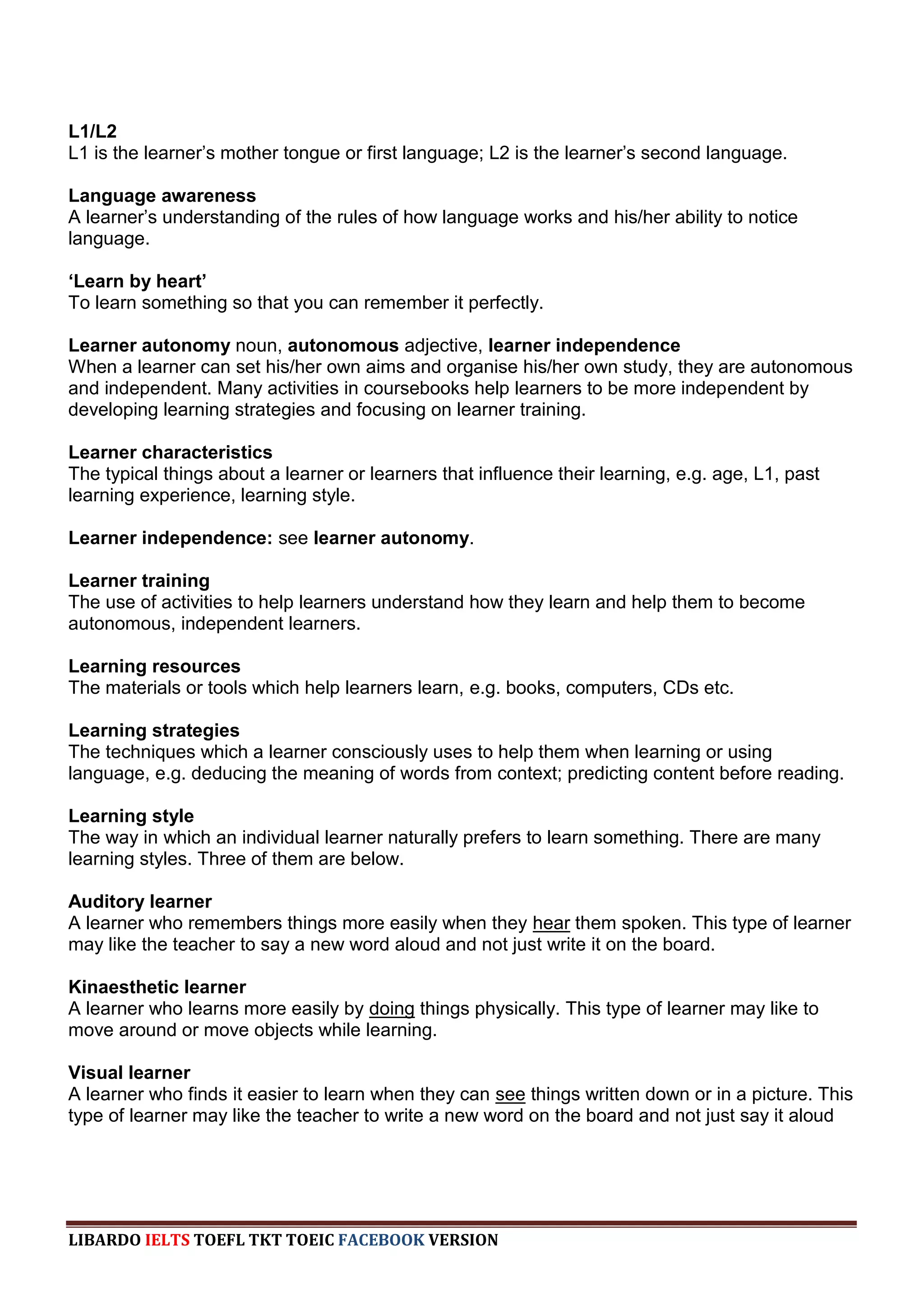 L1/L2
L1 is the learner‟s mother tongue or first language; L2 is the learner‟s second language.

Language awareness
A learner‟s understanding of the rules of how language works and his/her ability to notice
language.

‘Learn by heart’
To learn something so that you can remember it perfectly.

Learner autonomy noun, autonomous adjective, learner independence
When a learner can set his/her own aims and organise his/her own study, they are autonomous
and independent. Many activities in coursebooks help learners to be more independent by
developing learning strategies and focusing on learner training.

Learner characteristics
The typical things about a learner or learners that influence their learning, e.g. age, L1, past
learning experience, learning style.

Learner independence: see learner autonomy.

Learner training
The use of activities to help learners understand how they learn and help them to become
autonomous, independent learners.

Learning resources
The materials or tools which help learners learn, e.g. books, computers, CDs etc.

Learning strategies
The techniques which a learner consciously uses to help them when learning or using
language, e.g. deducing the meaning of words from context; predicting content before reading.

Learning style
The way in which an individual learner naturally prefers to learn something. There are many
learning styles. Three of them are below.

Auditory learner
A learner who remembers things more easily when they hear them spoken. This type of learner
may like the teacher to say a new word aloud and not just write it on the board.

Kinaesthetic learner
A learner who learns more easily by doing things physically. This type of learner may like to
move around or move objects while learning.

Visual learner
A learner who finds it easier to learn when they can see things written down or in a picture. This
type of learner may like the teacher to write a new word on the board and not just say it aloud




LIBARDO IELTS TOEFL TKT TOEIC FACEBOOK VERSION
 