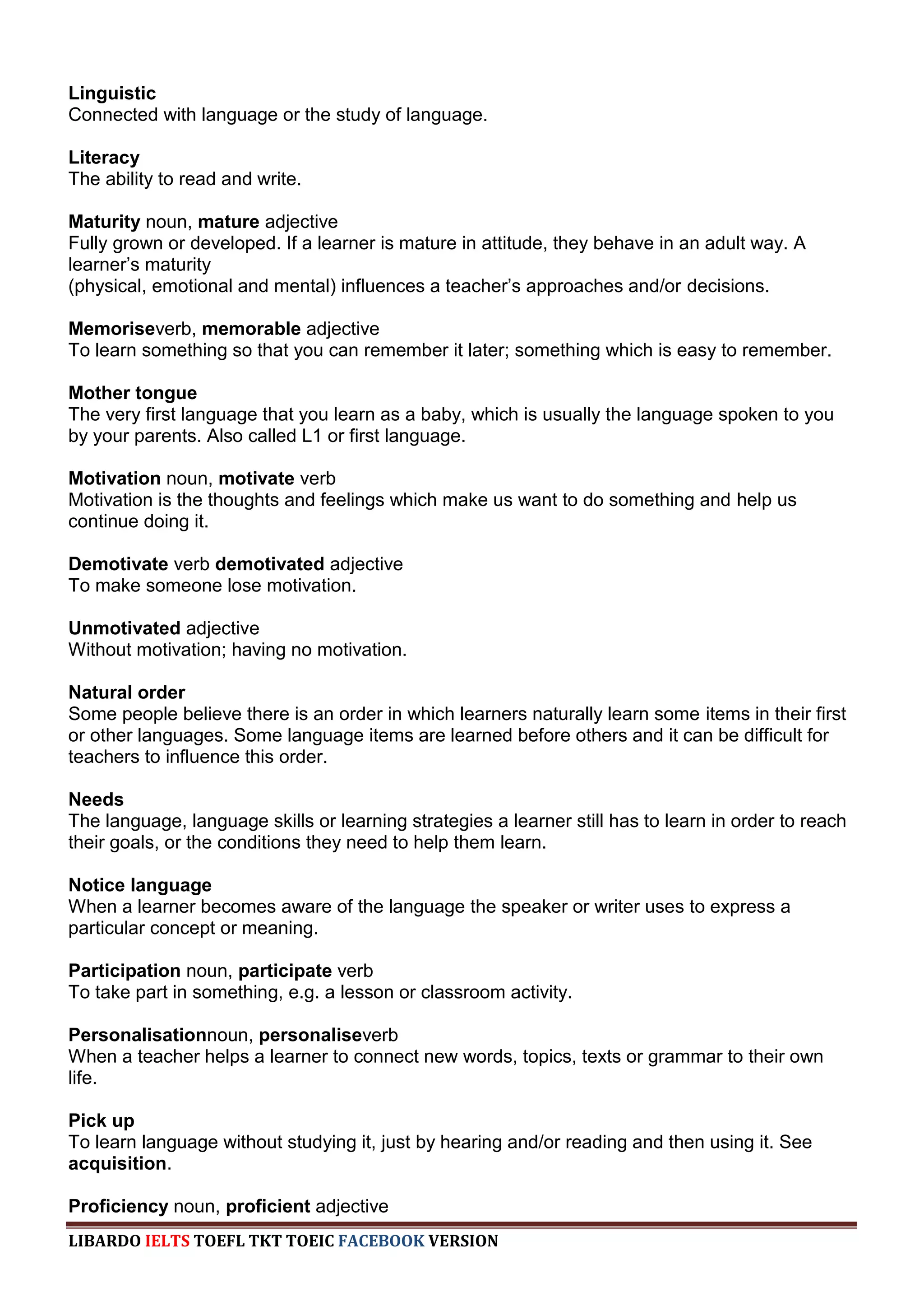 Linguistic
Connected with language or the study of language.

Literacy
The ability to read and write.

Maturity noun, mature adjective
Fully grown or developed. If a learner is mature in attitude, they behave in an adult way. A
learner‟s maturity
(physical, emotional and mental) influences a teacher‟s approaches and/or decisions.

Memoriseverb, memorable adjective
To learn something so that you can remember it later; something which is easy to remember.

Mother tongue
The very first language that you learn as a baby, which is usually the language spoken to you
by your parents. Also called L1 or first language.

Motivation noun, motivate verb
Motivation is the thoughts and feelings which make us want to do something and help us
continue doing it.

Demotivate verb demotivated adjective
To make someone lose motivation.

Unmotivated adjective
Without motivation; having no motivation.

Natural order
Some people believe there is an order in which learners naturally learn some items in their first
or other languages. Some language items are learned before others and it can be difficult for
teachers to influence this order.

Needs
The language, language skills or learning strategies a learner still has to learn in order to reach
their goals, or the conditions they need to help them learn.

Notice language
When a learner becomes aware of the language the speaker or writer uses to express a
particular concept or meaning.

Participation noun, participate verb
To take part in something, e.g. a lesson or classroom activity.

Personalisationnoun, personaliseverb
When a teacher helps a learner to connect new words, topics, texts or grammar to their own
life.

Pick up
To learn language without studying it, just by hearing and/or reading and then using it. See
acquisition.

Proficiency noun, proficient adjective
LIBARDO IELTS TOEFL TKT TOEIC FACEBOOK VERSION
 