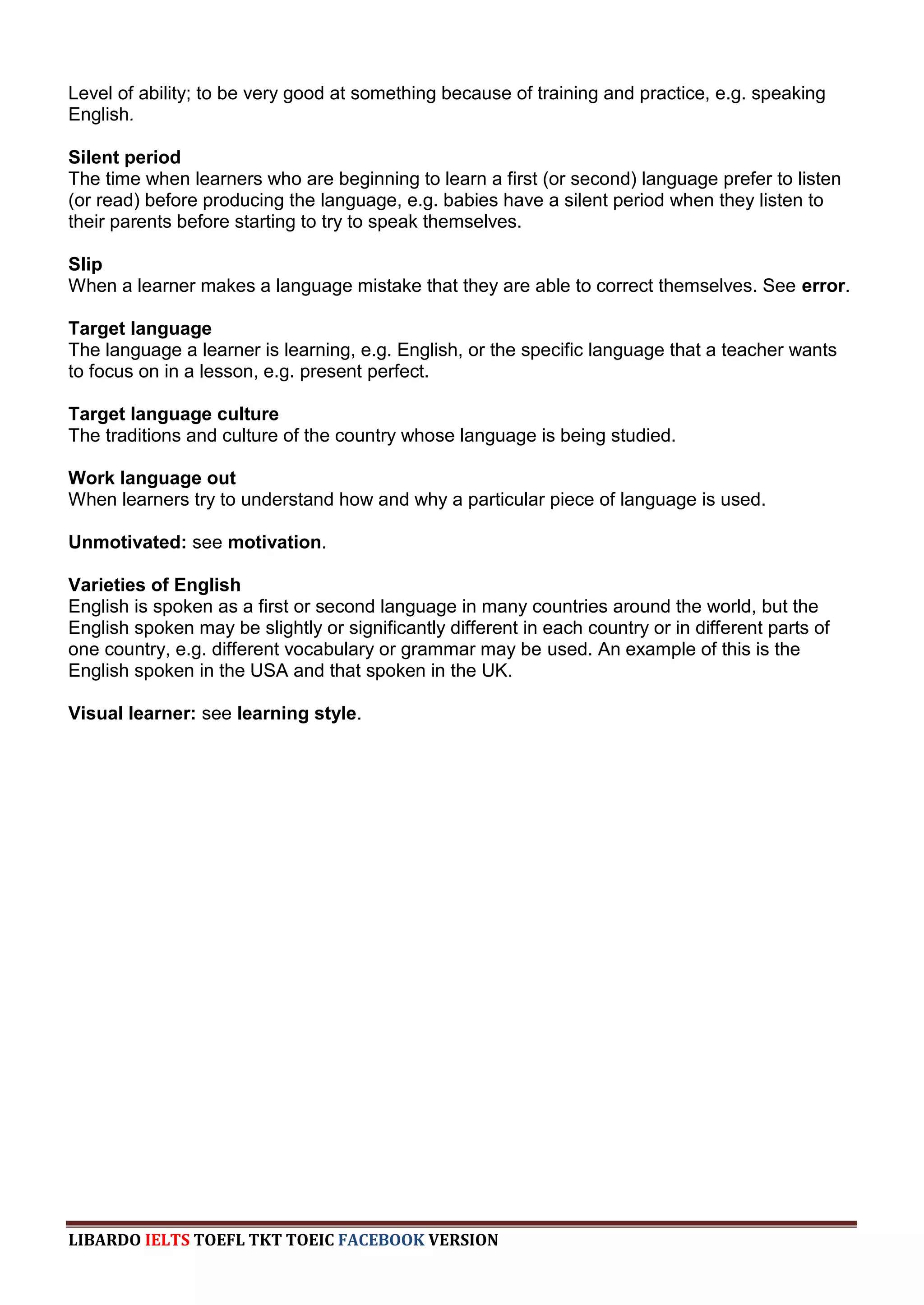Level of ability; to be very good at something because of training and practice, e.g. speaking
English.

Silent period
The time when learners who are beginning to learn a first (or second) language prefer to listen
(or read) before producing the language, e.g. babies have a silent period when they listen to
their parents before starting to try to speak themselves.

Slip
When a learner makes a language mistake that they are able to correct themselves. See error.

Target language
The language a learner is learning, e.g. English, or the specific language that a teacher wants
to focus on in a lesson, e.g. present perfect.

Target language culture
The traditions and culture of the country whose language is being studied.

Work language out
When learners try to understand how and why a particular piece of language is used.

Unmotivated: see motivation.

Varieties of English
English is spoken as a first or second language in many countries around the world, but the
English spoken may be slightly or significantly different in each country or in different parts of
one country, e.g. different vocabulary or grammar may be used. An example of this is the
English spoken in the USA and that spoken in the UK.

Visual learner: see learning style.




LIBARDO IELTS TOEFL TKT TOEIC FACEBOOK VERSION
 
